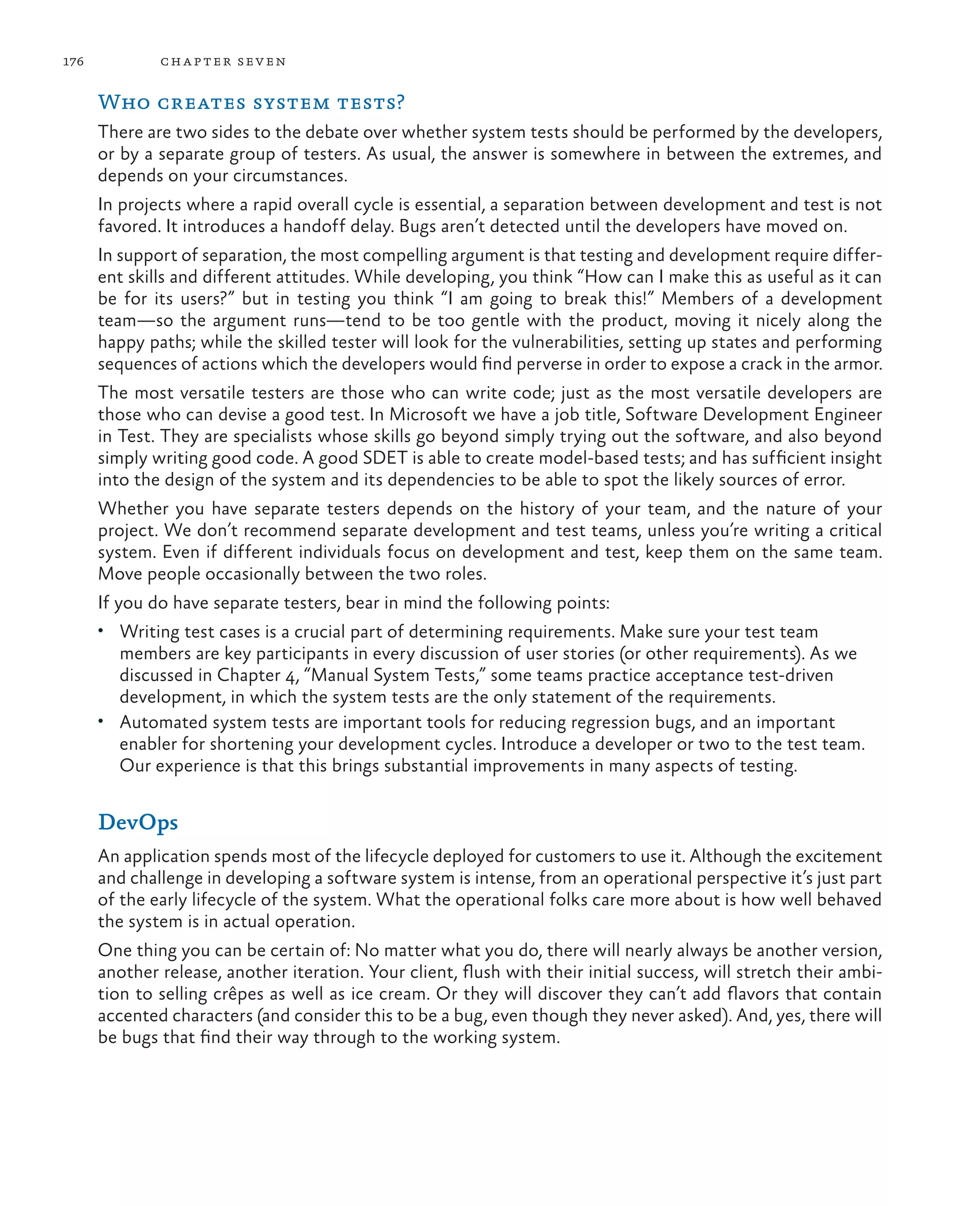 176 chapter seven Who creates system tests? There are two sides to the debate over whether system tests should be performed by the developers, or by a separate group of testers. As usual, the answer is somewhere in between the extremes, and depends on your circumstances. In projects where a rapid overall cycle is essential, a separation between development and test is not favored. It introduces a handoff delay. Bugs aren’t detected until the developers have moved on. In support of separation, the most compelling argument is that testing and development require differ- ent skills and different attitudes. While developing, you think “How can I make this as useful as it can be for its users?” but in testing you think “I am going to break this!” Members of a development team—so the argument runs—tend to be too gentle with the product, moving it nicely along the happy paths; while the skilled tester will look for the vulnerabilities, setting up states and performing sequences of actions which the developers would find perverse in order to expose a crack in the armor. The most versatile testers are those who can write code; just as the most versatile developers are those who can devise a good test. In Microsoft we have a job title, Software Development Engineer in Test. They are specialists whose skills go beyond simply trying out the software, and also beyond simply writing good code. A good SDET is able to create model-based tests; and has sufficient insight into the design of the system and its dependencies to be able to spot the likely sources of error. Whether you have separate testers depends on the history of your team, and the nature of your project. We don’t recommend separate development and test teams, unless you’re writing a critical system. Even if different individuals focus on development and test, keep them on the same team. Move people occasionally between the two roles. If you do have separate testers, bear in mind the following points: • Writing test cases is a crucial part of determining requirements. Make sure your test team members are key participants in every discussion of user stories (or other requirements). As we discussed in Chapter 4, “Manual System Tests,” some teams practice acceptance test-driven development, in which the system tests are the only statement of the requirements. • Automated system tests are important tools for reducing regression bugs, and an important enabler for shortening your development cycles. Introduce a developer or two to the test team. Our experience is that this brings substantial improvements in many aspects of testing. DevOps An application spends most of the lifecycle deployed for customers to use it. Although the excitement and challenge in developing a software system is intense, from an operational perspective it’s just part of the early lifecycle of the system. What the operational folks care more about is how well behaved the system is in actual operation. One thing you can be certain of: No matter what you do, there will nearly always be another version, another release, another iteration. Your client, flush with their initial success, will stretch their ambi- tion to selling crêpes as well as ice cream. Or they will discover they can’t add flavors that contain accented characters (and consider this to be a bug, even though they never asked). And, yes, there will be bugs that find their way through to the working system. 