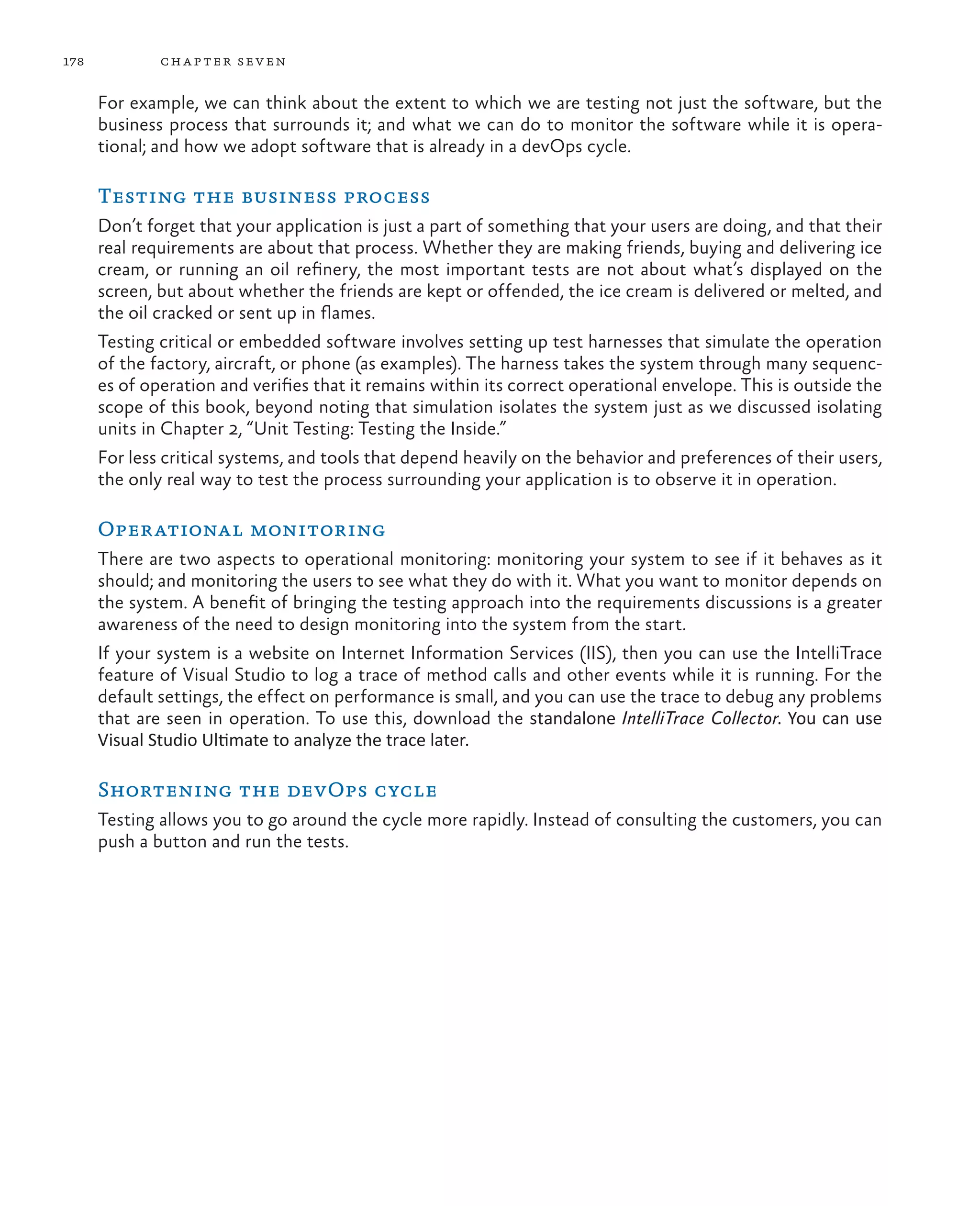 178 chapter seven For example, we can think about the extent to which we are testing not just the software, but the business process that surrounds it; and what we can do to monitor the software while it is opera- tional; and how we adopt software that is already in a devOps cycle. Testing the business process Don’t forget that your application is just a part of something that your users are doing, and that their real requirements are about that process. Whether they are making friends, buying and delivering ice cream, or running an oil refinery, the most important tests are not about what’s displayed on the screen, but about whether the friends are kept or offended, the ice cream is delivered or melted, and the oil cracked or sent up in flames. Testing critical or embedded software involves setting up test harnesses that simulate the operation of the factory, aircraft, or phone (as examples). The harness takes the system through many sequenc- es of operation and verifies that it remains within its correct operational envelope. This is outside the scope of this book, beyond noting that simulation isolates the system just as we discussed isolating units in Chapter 2, “Unit Testing: Testing the Inside.” For less critical systems, and tools that depend heavily on the behavior and preferences of their users, the only real way to test the process surrounding your application is to observe it in operation. Operational monitoring There are two aspects to operational monitoring: monitoring your system to see if it behaves as it should; and monitoring the users to see what they do with it. What you want to monitor depends on the system. A benefit of bringing the testing approach into the requirements discussions is a greater awareness of the need to design monitoring into the system from the start. If your system is a website on Internet Information Services (IIS), then you can use the IntelliTrace feature of Visual Studio to log a trace of method calls and other events while it is running. For the default settings, the effect on performance is small, and you can use the trace to debug any problems that are seen in operation. To use this, download the standalone IntelliTrace Collector. You can use Visual Studio Ultimate to analyze the trace later. Shortening the devOps cycle Testing allows you to go around the cycle more rapidly. Instead of consulting the customers, you can push a button and run the tests. 