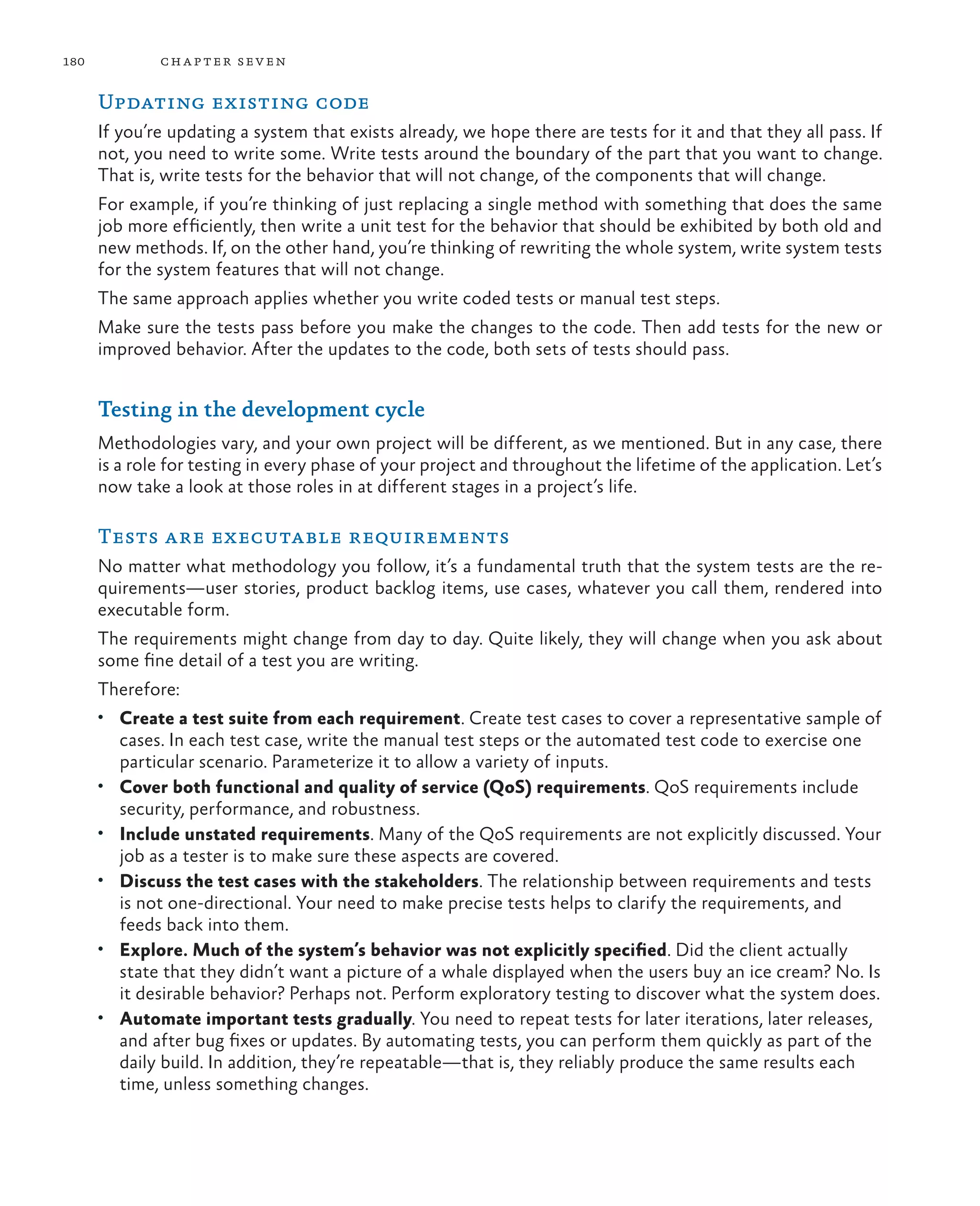 180 chapter seven Updating existing code If you’re updating a system that exists already, we hope there are tests for it and that they all pass. If not, you need to write some. Write tests around the boundary of the part that you want to change. That is, write tests for the behavior that will not change, of the components that will change. For example, if you’re thinking of just replacing a single method with something that does the same job more efficiently, then write a unit test for the behavior that should be exhibited by both old and new methods. If, on the other hand, you’re thinking of rewriting the whole system, write system tests for the system features that will not change. The same approach applies whether you write coded tests or manual test steps. Make sure the tests pass before you make the changes to the code. Then add tests for the new or improved behavior. After the updates to the code, both sets of tests should pass. Testing in the development cycle Methodologies vary, and your own project will be different, as we mentioned. But in any case, there is a role for testing in every phase of your project and throughout the lifetime of the application. Let’s now take a look at those roles in at different stages in a project’s life. Tests are executable requirements No matter what methodology you follow, it’s a fundamental truth that the system tests are the re- quirements—user stories, product backlog items, use cases, whatever you call them, rendered into executable form. The requirements might change from day to day. Quite likely, they will change when you ask about some fine detail of a test you are writing. Therefore: • Create a test suite from each requirement. Create test cases to cover a representative sample of cases. In each test case, write the manual test steps or the automated test code to exercise one particular scenario. Parameterize it to allow a variety of inputs. • Cover both functional and quality of service (QoS) requirements. QoS requirements include security, performance, and robustness. • Include unstated requirements. Many of the QoS requirements are not explicitly discussed. Your job as a tester is to make sure these aspects are covered. • Discuss the test cases with the stakeholders. The relationship between requirements and tests is not one-directional. Your need to make precise tests helps to clarify the requirements, and feeds back into them. • Explore. Much of the system’s behavior was not explicitly specified. Did the client actually state that they didn’t want a picture of a whale displayed when the users buy an ice cream? No. Is it desirable behavior? Perhaps not. Perform exploratory testing to discover what the system does. • Automate important tests gradually. You need to repeat tests for later iterations, later releases, and after bug fixes or updates. By automating tests, you can perform them quickly as part of the daily build. In addition, they’re repeatable—that is, they reliably produce the same results each time, unless something changes. 