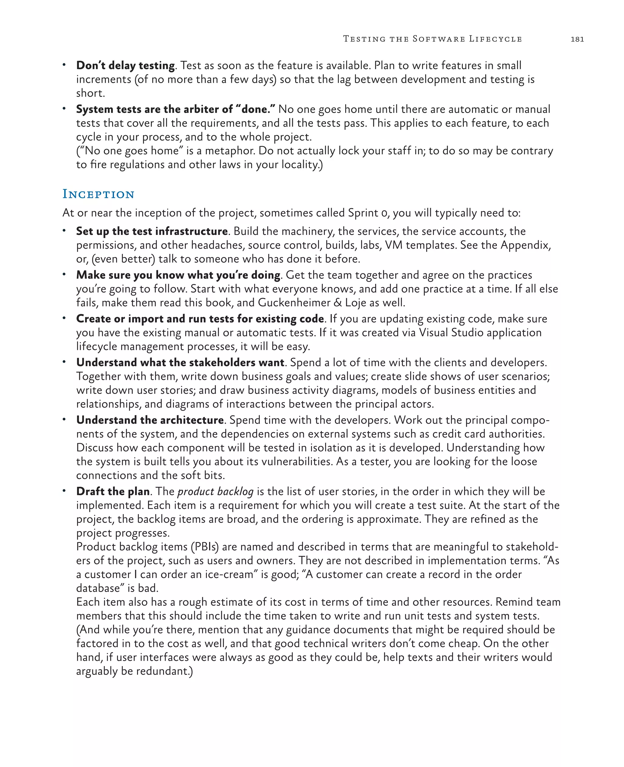 181Testing the Software Lifecycle • Don’t delay testing. Test as soon as the feature is available. Plan to write features in small increments (of no more than a few days) so that the lag between development and testing is short. • System tests are the arbiter of “done.” No one goes home until there are automatic or manual tests that cover all the requirements, and all the tests pass. This applies to each feature, to each cycle in your process, and to the whole project. (“No one goes home” is a metaphor. Do not actually lock your staff in; to do so may be contrary to fire regulations and other laws in your locality.) Inception At or near the inception of the project, sometimes called Sprint 0, you will typically need to: • Set up the test infrastructure. Build the machinery, the services, the service accounts, the permissions, and other headaches, source control, builds, labs, VM templates. See the Appendix, or, (even better) talk to someone who has done it before. • Make sure you know what you’re doing. Get the team together and agree on the practices you’re going to follow. Start with what everyone knows, and add one practice at a time. If all else fails, make them read this book, and Guckenheimer & Loje as well. • Create or import and run tests for existing code. If you are updating existing code, make sure you have the existing manual or automatic tests. If it was created via Visual Studio application lifecycle management processes, it will be easy. • Understand what the stakeholders want. Spend a lot of time with the clients and developers. Together with them, write down business goals and values; create slide shows of user scenarios; write down user stories; and draw business activity diagrams, models of business entities and relationships, and diagrams of interactions between the principal actors. • Understand the architecture. Spend time with the developers. Work out the principal compo- nents of the system, and the dependencies on external systems such as credit card authorities. Discuss how each component will be tested in isolation as it is developed. Understanding how the system is built tells you about its vulnerabilities. As a tester, you are looking for the loose connections and the soft bits. • Draft the plan. The product backlog is the list of user stories, in the order in which they will be implemented. Each item is a requirement for which you will create a test suite. At the start of the project, the backlog items are broad, and the ordering is approximate. They are refined as the project progresses. Product backlog items (PBIs) are named and described in terms that are meaningful to stakehold- ers of the project, such as users and owners. They are not described in implementation terms. “As a customer I can order an ice-cream” is good; “A customer can create a record in the order database” is bad. Each item also has a rough estimate of its cost in terms of time and other resources. Remind team members that this should include the time taken to write and run unit tests and system tests. (And while you’re there, mention that any guidance documents that might be required should be factored in to the cost as well, and that good technical writers don’t come cheap. On the other hand, if user interfaces were always as good as they could be, help texts and their writers would arguably be redundant.) 