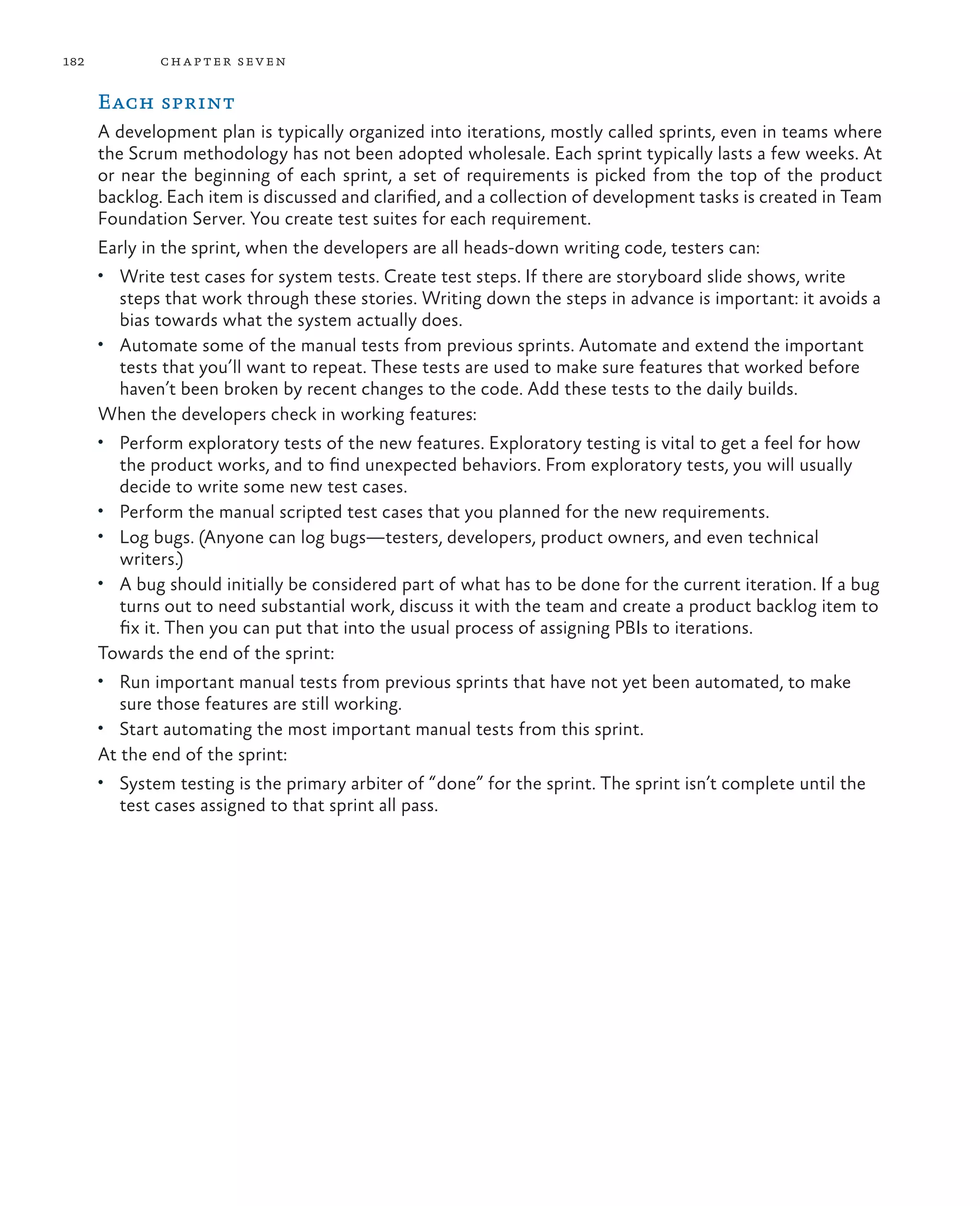 182 chapter seven Each sprint A development plan is typically organized into iterations, mostly called sprints, even in teams where the Scrum methodology has not been adopted wholesale. Each sprint typically lasts a few weeks. At or near the beginning of each sprint, a set of requirements is picked from the top of the product backlog. Each item is discussed and clarified, and a collection of development tasks is created in Team Foundation Server. You create test suites for each requirement. Early in the sprint, when the developers are all heads-down writing code, testers can: • Write test cases for system tests. Create test steps. If there are storyboard slide shows, write steps that work through these stories. Writing down the steps in advance is important: it avoids a bias towards what the system actually does. • Automate some of the manual tests from previous sprints. Automate and extend the important tests that you’ll want to repeat. These tests are used to make sure features that worked before haven’t been broken by recent changes to the code. Add these tests to the daily builds. When the developers check in working features: • Perform exploratory tests of the new features. Exploratory testing is vital to get a feel for how the product works, and to find unexpected behaviors. From exploratory tests, you will usually decide to write some new test cases. • Perform the manual scripted test cases that you planned for the new requirements. • Log bugs. (Anyone can log bugs—testers, developers, product owners, and even technical writers.) • A bug should initially be considered part of what has to be done for the current iteration. If a bug turns out to need substantial work, discuss it with the team and create a product backlog item to fix it. Then you can put that into the usual process of assigning PBIs to iterations. Towards the end of the sprint: • Run important manual tests from previous sprints that have not yet been automated, to make sure those features are still working. • Start automating the most important manual tests from this sprint. At the end of the sprint: • System testing is the primary arbiter of “done” for the sprint. The sprint isn’t complete until the test cases assigned to that sprint all pass. 