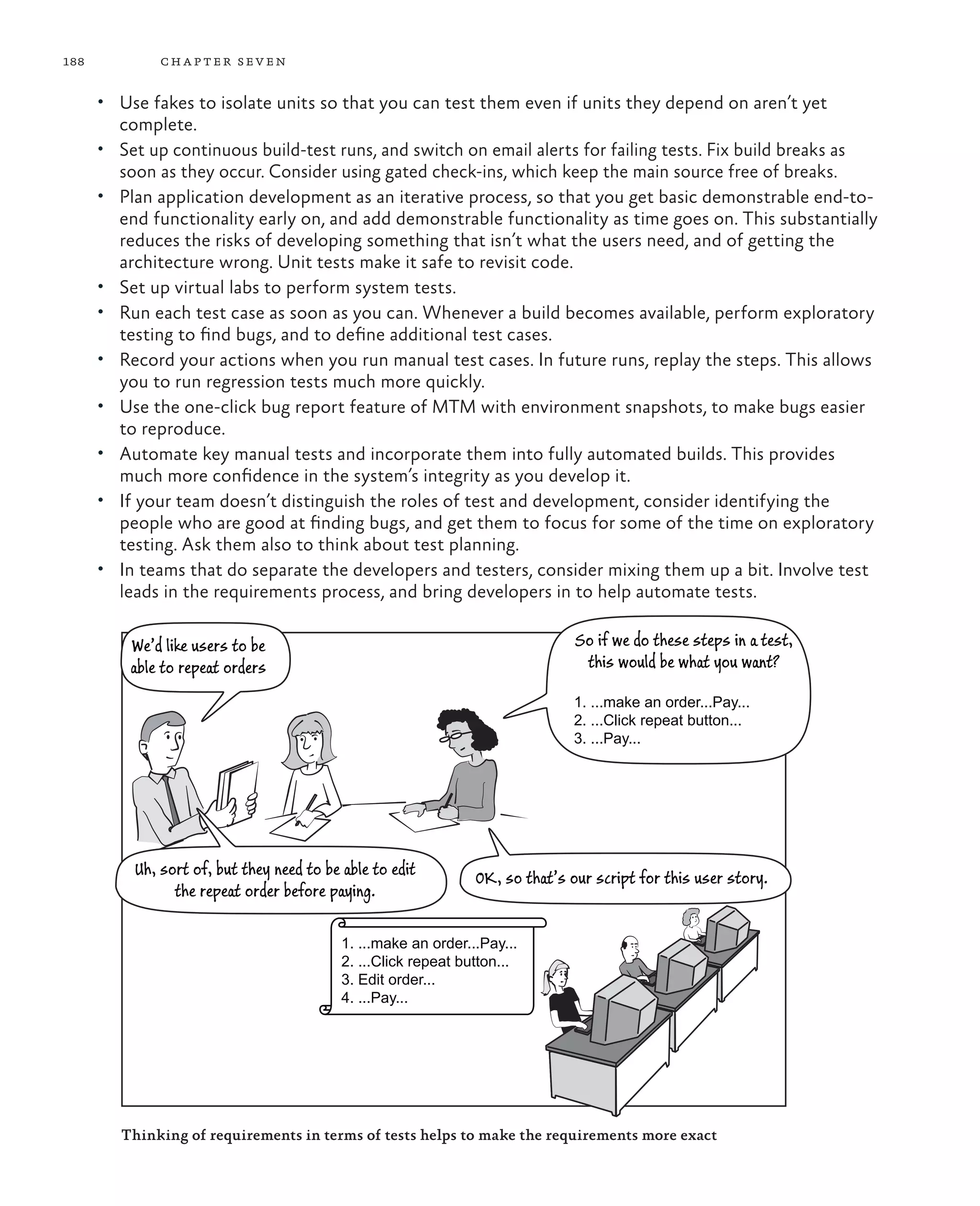 188 chapter seven • Use fakes to isolate units so that you can test them even if units they depend on aren’t yet complete. • Set up continuous build-test runs, and switch on email alerts for failing tests. Fix build breaks as soon as they occur. Consider using gated check-ins, which keep the main source free of breaks. • Plan application development as an iterative process, so that you get basic demonstrable end-to- end functionality early on, and add demonstrable functionality as time goes on. This substantially reduces the risks of developing something that isn’t what the users need, and of getting the architecture wrong. Unit tests make it safe to revisit code. • Set up virtual labs to perform system tests. • Run each test case as soon as you can. Whenever a build becomes available, perform exploratory testing to find bugs, and to define additional test cases. • Record your actions when you run manual test cases. In future runs, replay the steps. This allows you to run regression tests much more quickly. • Use the one-click bug report feature of MTM with environment snapshots, to make bugs easier to reproduce. • Automate key manual tests and incorporate them into fully automated builds. This provides much more confidence in the system’s integrity as you develop it. • If your team doesn’t distinguish the roles of test and development, consider identifying the people who are good at finding bugs, and get them to focus for some of the time on exploratory testing. Ask them also to think about test planning. • In teams that do separate the developers and testers, consider mixing them up a bit. Involve test leads in the requirements process, and bring developers in to help automate tests. We’d like users to be able to repeat orders So if we do these steps in a test, this would be what you want? 1. ...make an order...Pay... 2. ...Click repeat button... 3. ...Pay... Uh, sort of, but they need to be able to edit the repeat order before paying. OK, so that’s our script for this user story. 1. ...make an order...Pay... 2. ...Click repeat button... 3. Edit order... 4. ...Pay... Thinking of requirements in terms of tests helps to make the requirements more exact 