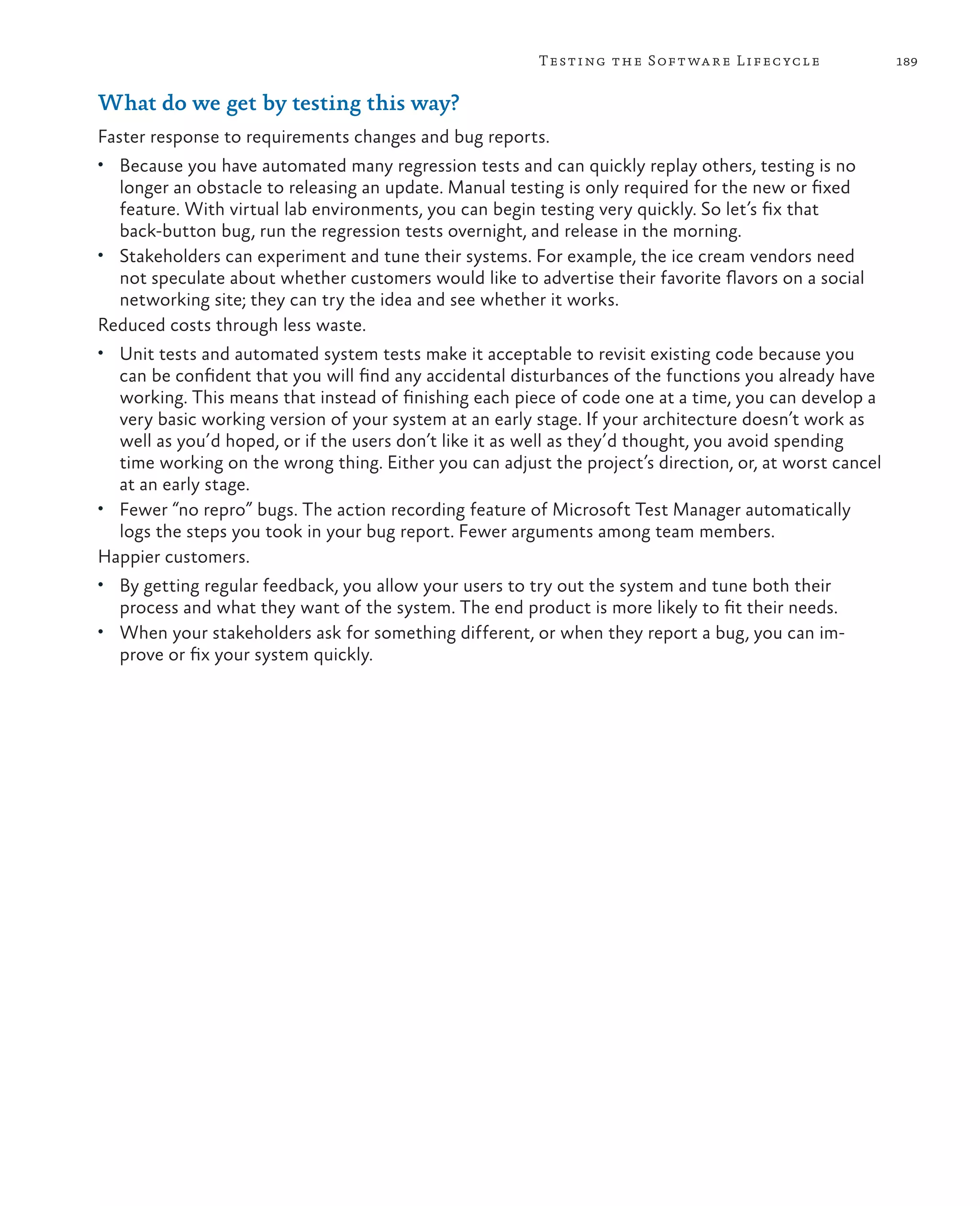 189Testing the Software Lifecycle What do we get by testing this way? Faster response to requirements changes and bug reports. • Because you have automated many regression tests and can quickly replay others, testing is no longer an obstacle to releasing an update. Manual testing is only required for the new or fixed feature. With virtual lab environments, you can begin testing very quickly. So let’s fix that back-button bug, run the regression tests overnight, and release in the morning. • Stakeholders can experiment and tune their systems. For example, the ice cream vendors need not speculate about whether customers would like to advertise their favorite flavors on a social networking site; they can try the idea and see whether it works. Reduced costs through less waste. • Unit tests and automated system tests make it acceptable to revisit existing code because you can be confident that you will find any accidental disturbances of the functions you already have working. This means that instead of finishing each piece of code one at a time, you can develop a very basic working version of your system at an early stage. If your architecture doesn’t work as well as you’d hoped, or if the users don’t like it as well as they’d thought, you avoid spending time working on the wrong thing. Either you can adjust the project’s direction, or, at worst cancel at an early stage. • Fewer “no repro” bugs. The action recording feature of Microsoft Test Manager automatically logs the steps you took in your bug report. Fewer arguments among team members. Happier customers. • By getting regular feedback, you allow your users to try out the system and tune both their process and what they want of the system. The end product is more likely to fit their needs. • When your stakeholders ask for something different, or when they report a bug, you can im- prove or fix your system quickly. 