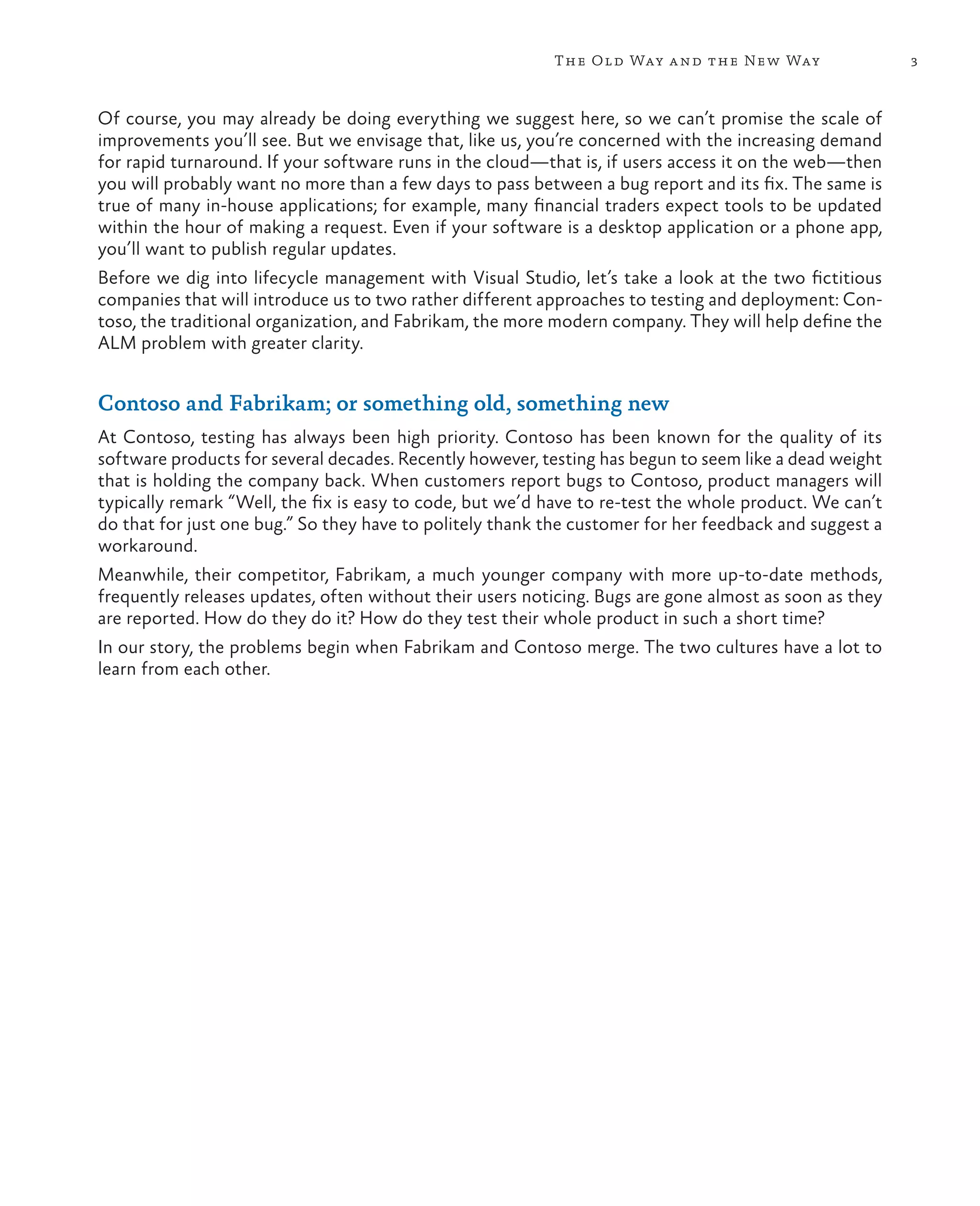 3The Old Way and the New Way Of course, you may already be doing everything we suggest here, so we can’t promise the scale of improvements you’ll see. But we envisage that, like us, you’re concerned with the increasing demand for rapid turnaround. If your software runs in the cloud—that is, if users access it on the web—then you will probably want no more than a few days to pass between a bug report and its fix. The same is true of many in-house applications; for example, many financial traders expect tools to be updated within the hour of making a request. Even if your software is a desktop application or a phone app, you’ll want to publish regular updates. Before we dig into lifecycle management with Visual Studio, let’s take a look at the two fictitious companies that will introduce us to two rather different approaches to testing and deployment: Con- toso, the traditional organization, and Fabrikam, the more modern company. They will help define the ALM problem with greater clarity. Contoso and Fabrikam; or something old, something new At Contoso, testing has always been high priority. Contoso has been known for the quality of its software products for several decades. Recently however, testing has begun to seem like a dead weight that is holding the company back. When customers report bugs to Contoso, product managers will typically remark “Well, the fix is easy to code, but we’d have to re-test the whole product. We can’t do that for just one bug.” So they have to politely thank the customer for her feedback and suggest a workaround. Meanwhile, their competitor, Fabrikam, a much younger company with more up-to-date methods, frequently releases updates, often without their users noticing. Bugs are gone almost as soon as they are reported. How do they do it? How do they test their whole product in such a short time? In our story, the problems begin when Fabrikam and Contoso merge. The two cultures have a lot to learn from each other. 