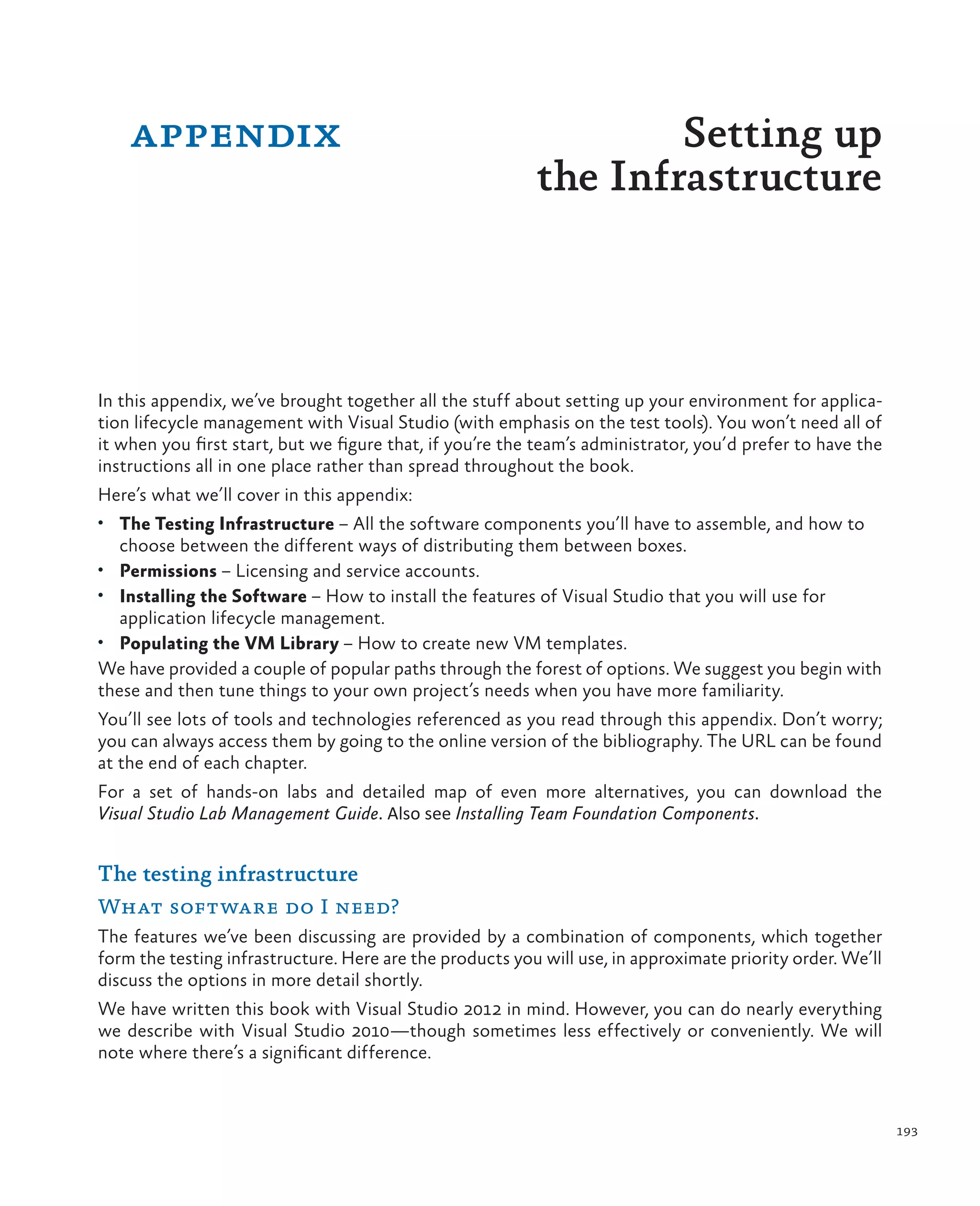 193 In this appendix, we’ve brought together all the stuff about setting up your environment for applica- tion lifecycle management with Visual Studio (with emphasis on the test tools). You won’t need all of it when you first start, but we figure that, if you’re the team’s administrator, you’d prefer to have the instructions all in one place rather than spread throughout the book. Here’s what we’ll cover in this appendix: • The Testing Infrastructure – All the software components you’ll have to assemble, and how to choose between the different ways of distributing them between boxes. • Permissions – Licensing and service accounts. • Installing the Software – How to install the features of Visual Studio that you will use for application lifecycle management. • Populating the VM Library – How to create new VM templates. We have provided a couple of popular paths through the forest of options. We suggest you begin with these and then tune things to your own project’s needs when you have more familiarity. You’ll see lots of tools and technologies referenced as you read through this appendix. Don’t worry; you can always access them by going to the online version of the bibliography. The URL can be found at the end of each chapter. For a set of hands-on labs and detailed map of even more alternatives, you can download the Visual Studio Lab Management Guide. Also see Installing Team Foundation Components. The testing infrastructure What software do I need? The features we’ve been discussing are provided by a combination of components, which together form the testing infrastructure. Here are the products you will use, in approximate priority order. We’ll discuss the options in more detail shortly. We have written this book with Visual Studio 2012 in mind. However, you can do nearly everything we describe with Visual Studio 2010—though sometimes less effectively or conveniently. We will note where there’s a significant difference. appendix Setting up the Infrastructure 