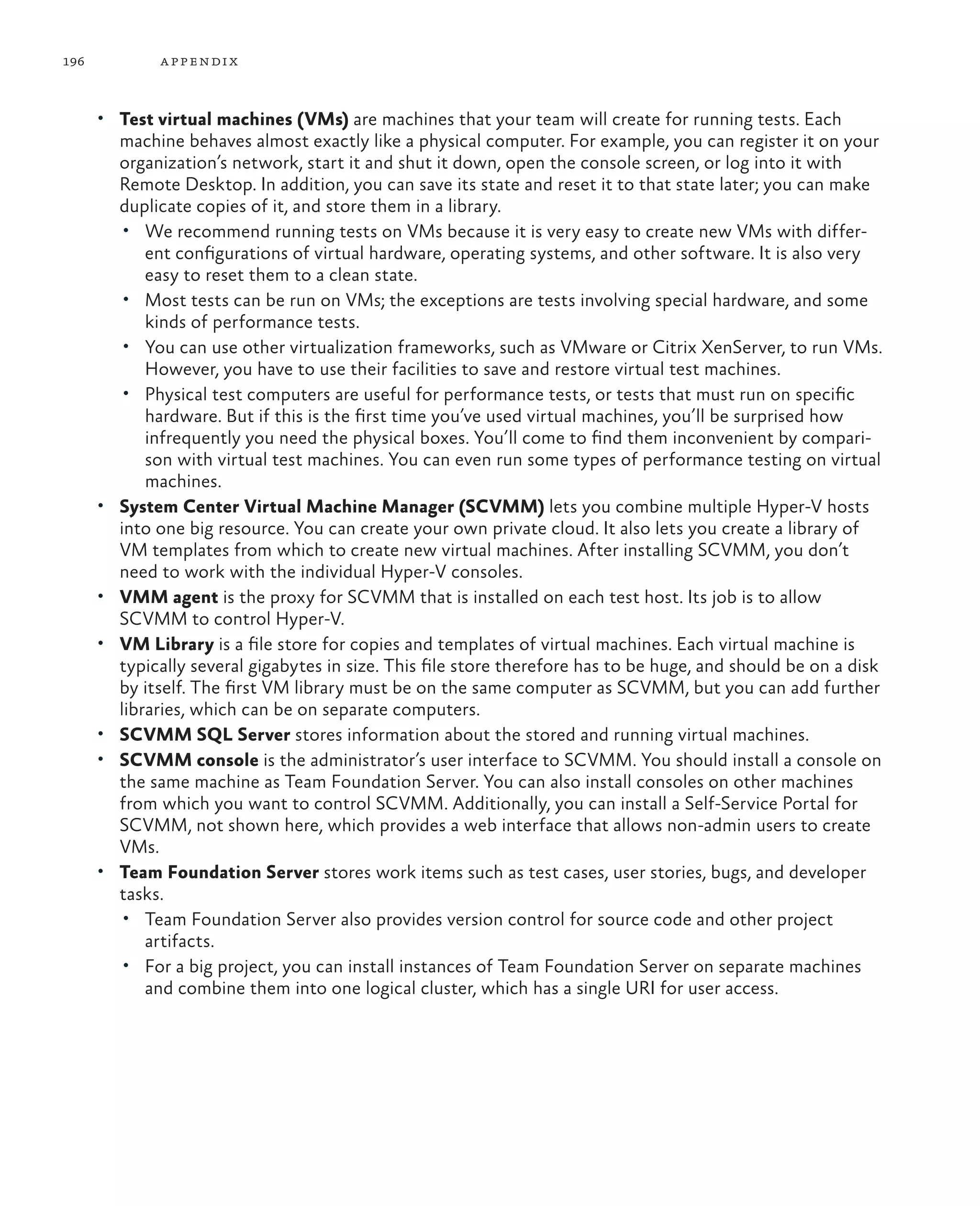 196 appendix • Test virtual machines (VMs) are machines that your team will create for running tests. Each machine behaves almost exactly like a physical computer. For example, you can register it on your organization’s network, start it and shut it down, open the console screen, or log into it with Remote Desktop. In addition, you can save its state and reset it to that state later; you can make duplicate copies of it, and store them in a library. • We recommend running tests on VMs because it is very easy to create new VMs with differ- ent configurations of virtual hardware, operating systems, and other software. It is also very easy to reset them to a clean state. • Most tests can be run on VMs; the exceptions are tests involving special hardware, and some kinds of performance tests. • You can use other virtualization frameworks, such as VMware or Citrix XenServer, to run VMs. However, you have to use their facilities to save and restore virtual test machines. • Physical test computers are useful for performance tests, or tests that must run on specific hardware. But if this is the first time you’ve used virtual machines, you’ll be surprised how infrequently you need the physical boxes. You’ll come to find them inconvenient by compari- son with virtual test machines. You can even run some types of performance testing on virtual machines. • System Center Virtual Machine Manager (SCVMM) lets you combine multiple Hyper-V hosts into one big resource. You can create your own private cloud. It also lets you create a library of VM templates from which to create new virtual machines. After installing SCVMM, you don’t need to work with the individual Hyper-V consoles. • VMM agent is the proxy for SCVMM that is installed on each test host. Its job is to allow SCVMM to control Hyper-V. • VM Library is a file store for copies and templates of virtual machines. Each virtual machine is typically several gigabytes in size. This file store therefore has to be huge, and should be on a disk by itself. The first VM library must be on the same computer as SCVMM, but you can add further libraries, which can be on separate computers. • SCVMM SQL Server stores information about the stored and running virtual machines. • SCVMM console is the administrator’s user interface to SCVMM. You should install a console on the same machine as Team Foundation Server. You can also install consoles on other machines from which you want to control SCVMM. Additionally, you can install a Self-Service Portal for SCVMM, not shown here, which provides a web interface that allows non-admin users to create VMs. • Team Foundation Server stores work items such as test cases, user stories, bugs, and developer tasks. • Team Foundation Server also provides version control for source code and other project artifacts. • For a big project, you can install instances of Team Foundation Server on separate machines and combine them into one logical cluster, which has a single URI for user access. 