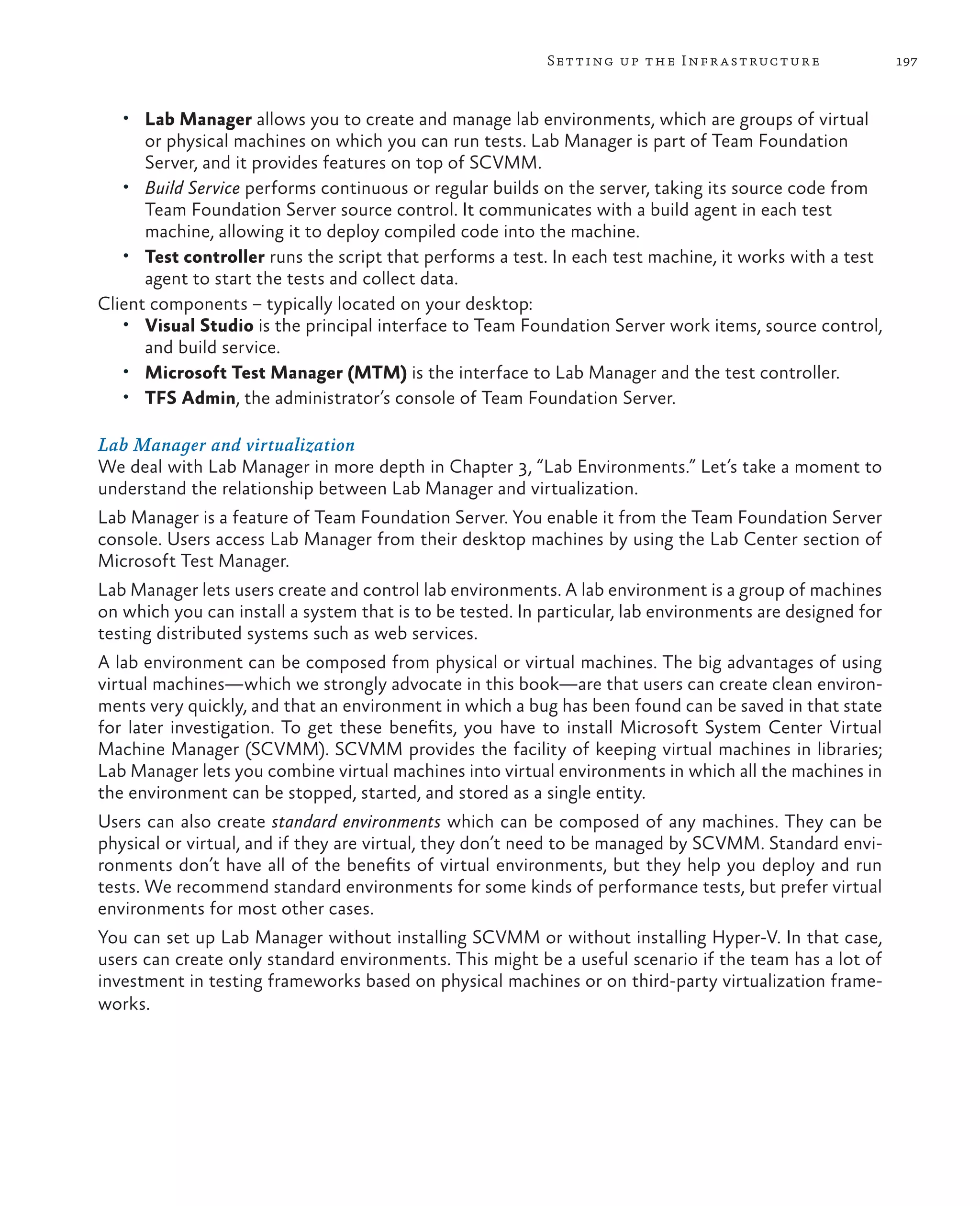 197Setting up the Infrastructure • Lab Manager allows you to create and manage lab environments, which are groups of virtual or physical machines on which you can run tests. Lab Manager is part of Team Foundation Server, and it provides features on top of SCVMM. • Build Service performs continuous or regular builds on the server, taking its source code from Team Foundation Server source control. It communicates with a build agent in each test machine, allowing it to deploy compiled code into the machine. • Test controller runs the script that performs a test. In each test machine, it works with a test agent to start the tests and collect data. Client components – typically located on your desktop: • Visual Studio is the principal interface to Team Foundation Server work items, source control, and build service. • Microsoft Test Manager (MTM) is the interface to Lab Manager and the test controller. • TFS Admin, the administrator’s console of Team Foundation Server. Lab Manager and virtualization We deal with Lab Manager in more depth in Chapter 3, “Lab Environments.” Let’s take a moment to understand the relationship between Lab Manager and virtualization. Lab Manager is a feature of Team Foundation Server. You enable it from the Team Foundation Server console. Users access Lab Manager from their desktop machines by using the Lab Center section of Microsoft Test Manager. Lab Manager lets users create and control lab environments. A lab environment is a group of machines on which you can install a system that is to be tested. In particular, lab environments are designed for testing distributed systems such as web services. A lab environment can be composed from physical or virtual machines. The big advantages of using virtual machines—which we strongly advocate in this book—are that users can create clean environ- ments very quickly, and that an environment in which a bug has been found can be saved in that state for later investigation. To get these benefits, you have to install Microsoft System Center Virtual Machine Manager (SCVMM). SCVMM provides the facility of keeping virtual machines in libraries; Lab Manager lets you combine virtual machines into virtual environments in which all the machines in the environment can be stopped, started, and stored as a single entity. Users can also create standard environments which can be composed of any machines. They can be physical or virtual, and if they are virtual, they don’t need to be managed by SCVMM. Standard envi- ronments don’t have all of the benefits of virtual environments, but they help you deploy and run tests. We recommend standard environments for some kinds of performance tests, but prefer virtual environments for most other cases. You can set up Lab Manager without installing SCVMM or without installing Hyper-V. In that case, users can create only standard environments. This might be a useful scenario if the team has a lot of investment in testing frameworks based on physical machines or on third-party virtualization frame- works. 