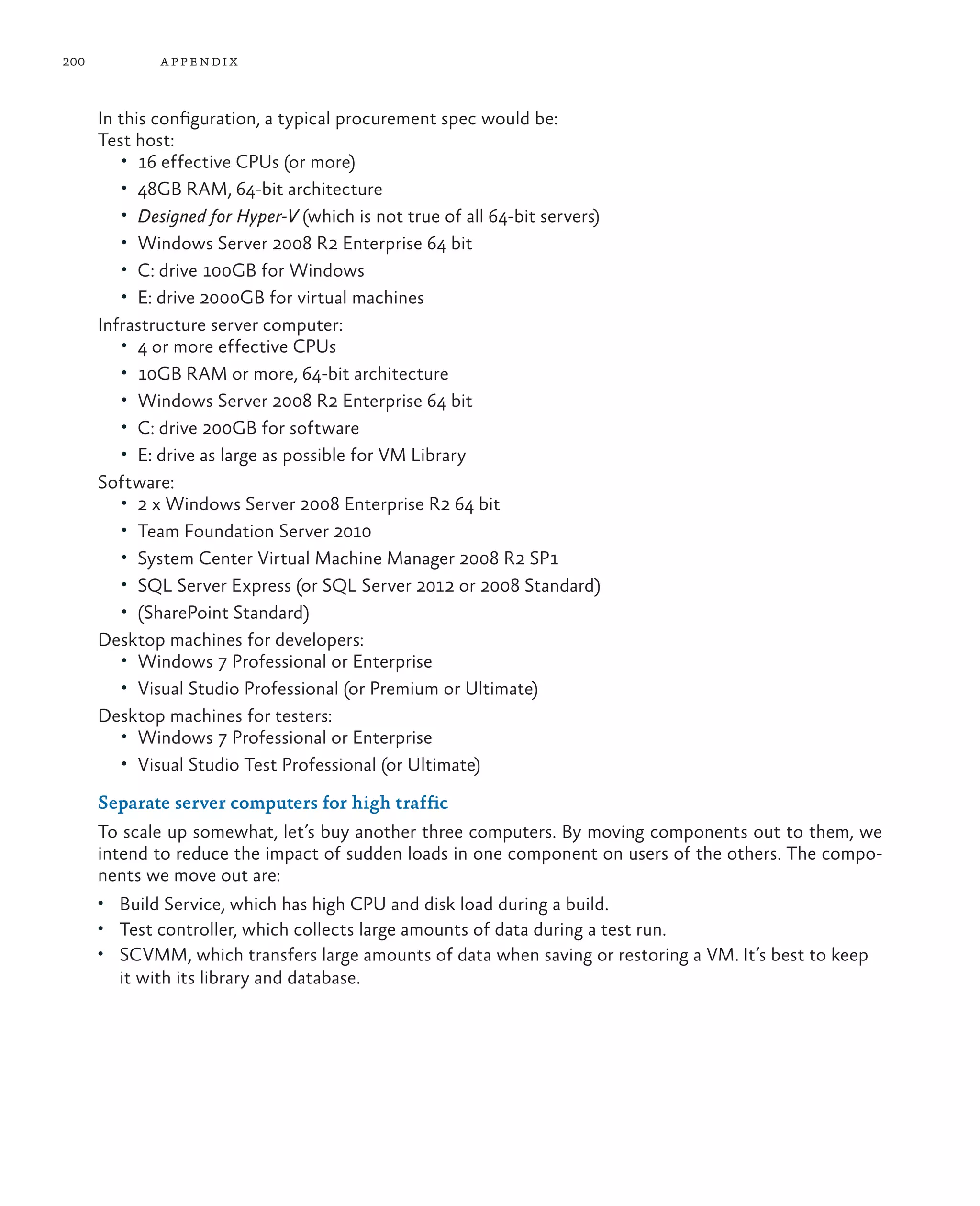 200 appendix In this configuration, a typical procurement spec would be: Test host: • 16 effective CPUs (or more) • 48GB RAM, 64-bit architecture • Designed for Hyper-V (which is not true of all 64-bit servers) • Windows Server 2008 R2 Enterprise 64 bit • C: drive 100GB for Windows • E: drive 2000GB for virtual machines Infrastructure server computer: • 4 or more effective CPUs • 10GB RAM or more, 64-bit architecture • Windows Server 2008 R2 Enterprise 64 bit • C: drive 200GB for software • E: drive as large as possible for VM Library Software: • 2 x Windows Server 2008 Enterprise R2 64 bit • Team Foundation Server 2010 • System Center Virtual Machine Manager 2008 R2 SP1 • SQL Server Express (or SQL Server 2012 or 2008 Standard) • (SharePoint Standard) Desktop machines for developers: • Windows 7 Professional or Enterprise • Visual Studio Professional (or Premium or Ultimate) Desktop machines for testers: • Windows 7 Professional or Enterprise • Visual Studio Test Professional (or Ultimate) Separate server computers for high traffic To scale up somewhat, let’s buy another three computers. By moving components out to them, we intend to reduce the impact of sudden loads in one component on users of the others. The compo- nents we move out are: • Build Service, which has high CPU and disk load during a build. • Test controller, which collects large amounts of data during a test run. • SCVMM, which transfers large amounts of data when saving or restoring a VM. It’s best to keep it with its library and database. 