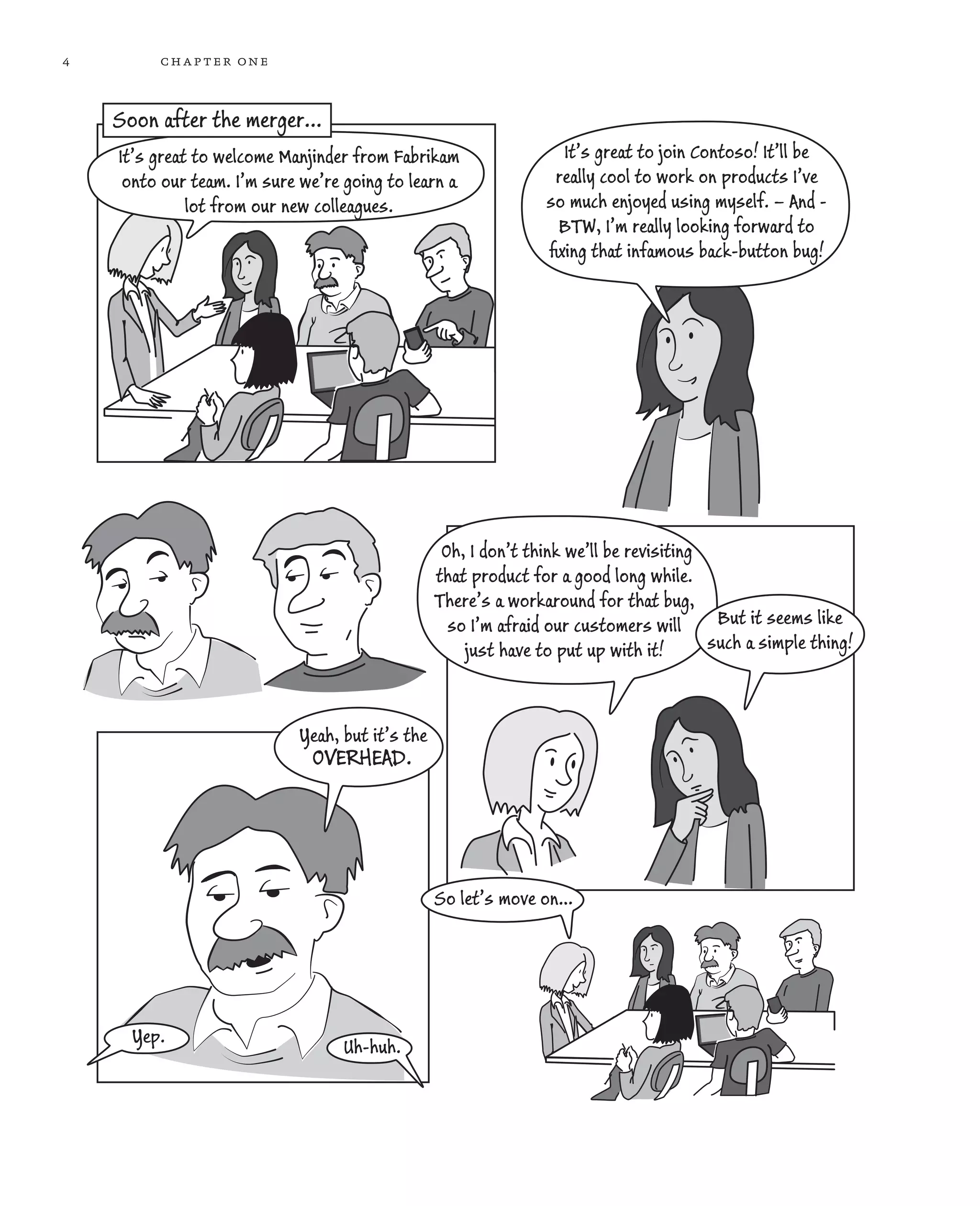 4 chapter one Oh, I don’t think we’ll be revisiting that product for a good long while. There’s a workaround for that bug, so I’m afraid our customers will just have to put up with it! But it seems like such a simple thing! OVERHEAD. So let’s move on… Uh-huh. Yep. It’s great to welcome Manjinder from Fabrikam onto our team. I’m sure we’re going to learn a lot from our new colleagues. It’s great to join Contoso! It’ll be really cool to work on products I’ve so much enjoyed using myself. – And - BTW, I’m really looking forward to ﬁxing that infamous back-button bug! Soon after the merger... Yeah, but it’s the 
