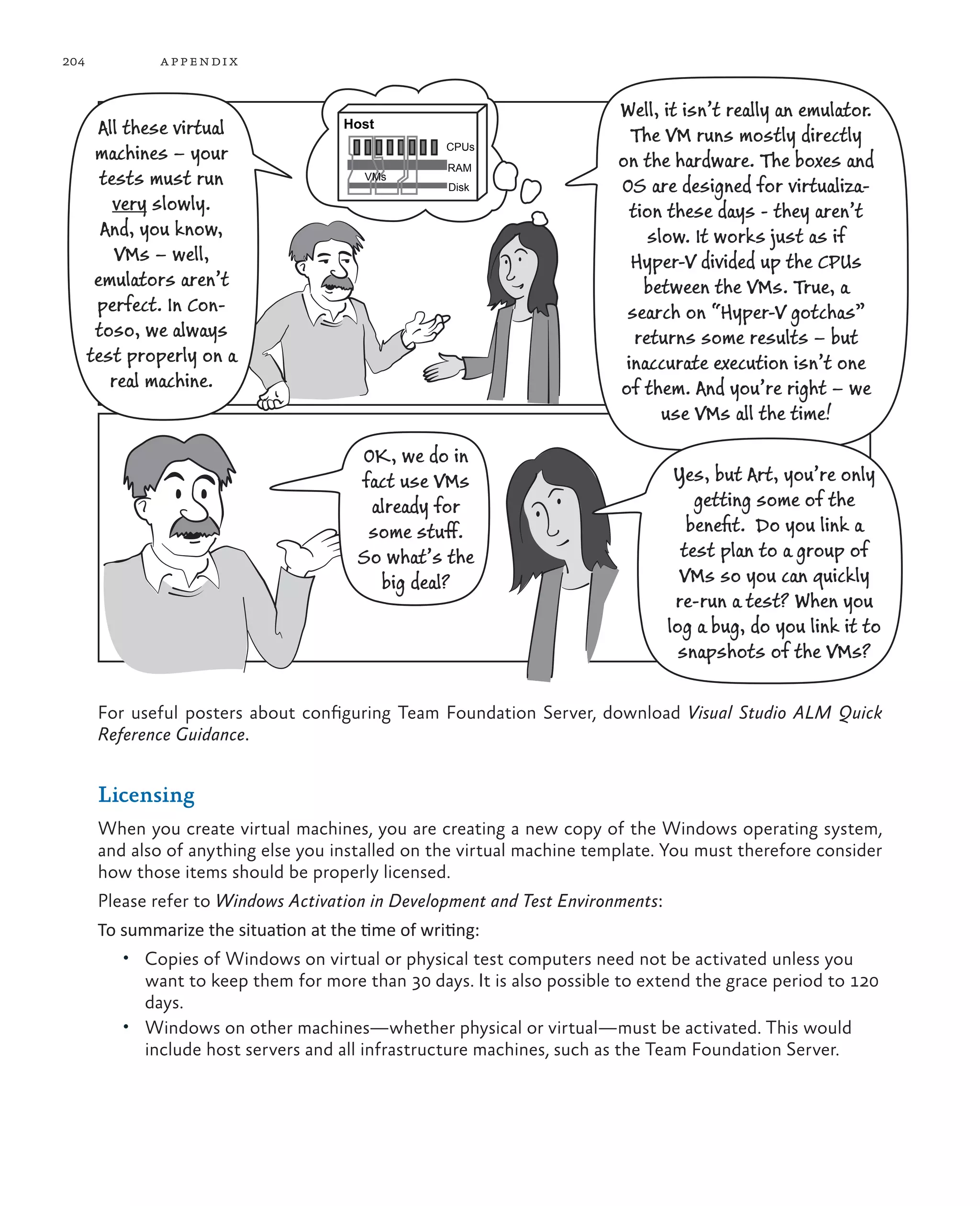 204 appendix For useful posters about configuring Team Foundation Server, download Visual Studio ALM Quick Reference Guidance. Licensing When you create virtual machines, you are creating a new copy of the Windows operating system, and also of anything else you installed on the virtual machine template. You must therefore consider how those items should be properly licensed. Please refer to Windows Activation in Development and Test Environments: To summarize the situation at the time of writing: • Copies of Windows on virtual or physical test computers need not be activated unless you want to keep them for more than 30 days. It is also possible to extend the grace period to 120 days. • Windows on other machines—whether physical or virtual—must be activated. This would include host servers and all infrastructure machines, such as the Team Foundation Server. All these virtual machines – your tests must run very slowly. And, you know, VMs – well, emulators aren’t perfect. In Con- toso, we always test properly on a real machine. Well, it isn’t really an emulator. The VM runs mostly directly on the hardware. The boxes and OS are designed for virtualiza- tion these days - they aren’t slow. It works just as if Hyper-V divided up the CPUs between the VMs. True, a search on “Hyper-V gotchas” returns some results – but inaccurate execution isn’t one of them. And you’re right – we use VMs all the time! OK, we do in fact use VMs already for some stuff. So what’s the big deal? Yes, but Art, you’re only getting some of the beneﬁt. Do you link a test plan to a group of VMs so you can quickly re-run a test? When you log a bug, do you link it to snapshots of the VMs? Host CPUs RAM Disk VMs 