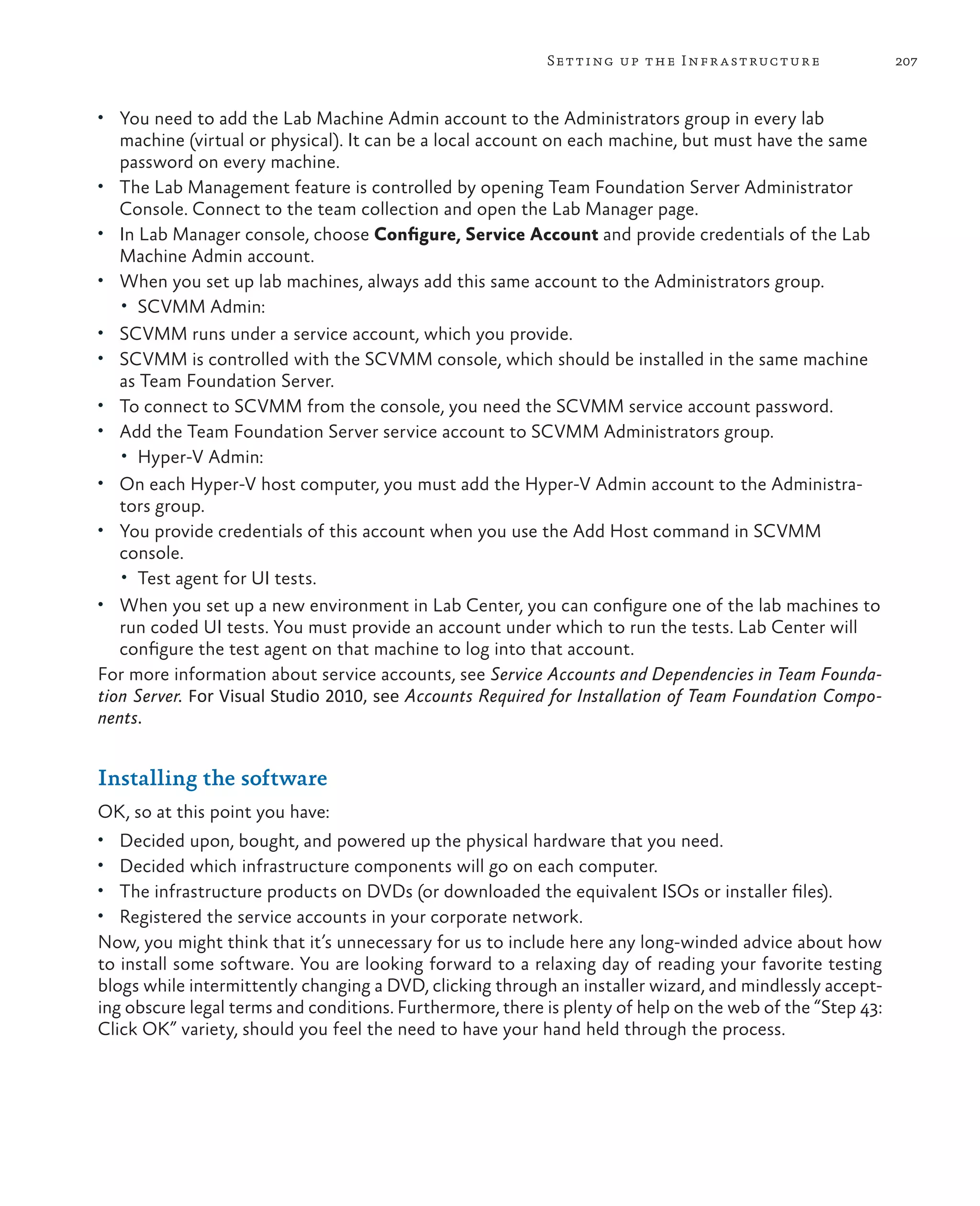 207Setting up the Infrastructure • You need to add the Lab Machine Admin account to the Administrators group in every lab machine (virtual or physical). It can be a local account on each machine, but must have the same password on every machine. • The Lab Management feature is controlled by opening Team Foundation Server Administrator Console. Connect to the team collection and open the Lab Manager page. • In Lab Manager console, choose Configure, Service Account and provide credentials of the Lab Machine Admin account. • When you set up lab machines, always add this same account to the Administrators group. • SCVMM Admin: • SCVMM runs under a service account, which you provide. • SCVMM is controlled with the SCVMM console, which should be installed in the same machine as Team Foundation Server. • To connect to SCVMM from the console, you need the SCVMM service account password. • Add the Team Foundation Server service account to SCVMM Administrators group. • Hyper-V Admin: • On each Hyper-V host computer, you must add the Hyper-V Admin account to the Administra- tors group. • You provide credentials of this account when you use the Add Host command in SCVMM console. • Test agent for UI tests. • When you set up a new environment in Lab Center, you can configure one of the lab machines to run coded UI tests. You must provide an account under which to run the tests. Lab Center will configure the test agent on that machine to log into that account. For more information about service accounts, see Service Accounts and Dependencies in Team Founda- tion Server. For Visual Studio 2010, see Accounts Required for Installation of Team Foundation Compo- nents. Installing the software OK, so at this point you have: • Decided upon, bought, and powered up the physical hardware that you need. • Decided which infrastructure components will go on each computer. • The infrastructure products on DVDs (or downloaded the equivalent ISOs or installer files). • Registered the service accounts in your corporate network. Now, you might think that it’s unnecessary for us to include here any long-winded advice about how to install some software. You are looking forward to a relaxing day of reading your favorite testing blogs while intermittently changing a DVD, clicking through an installer wizard, and mindlessly accept- ing obscure legal terms and conditions. Furthermore, there is plenty of help on the web of the “Step 43: Click OK” variety, should you feel the need to have your hand held through the process. 