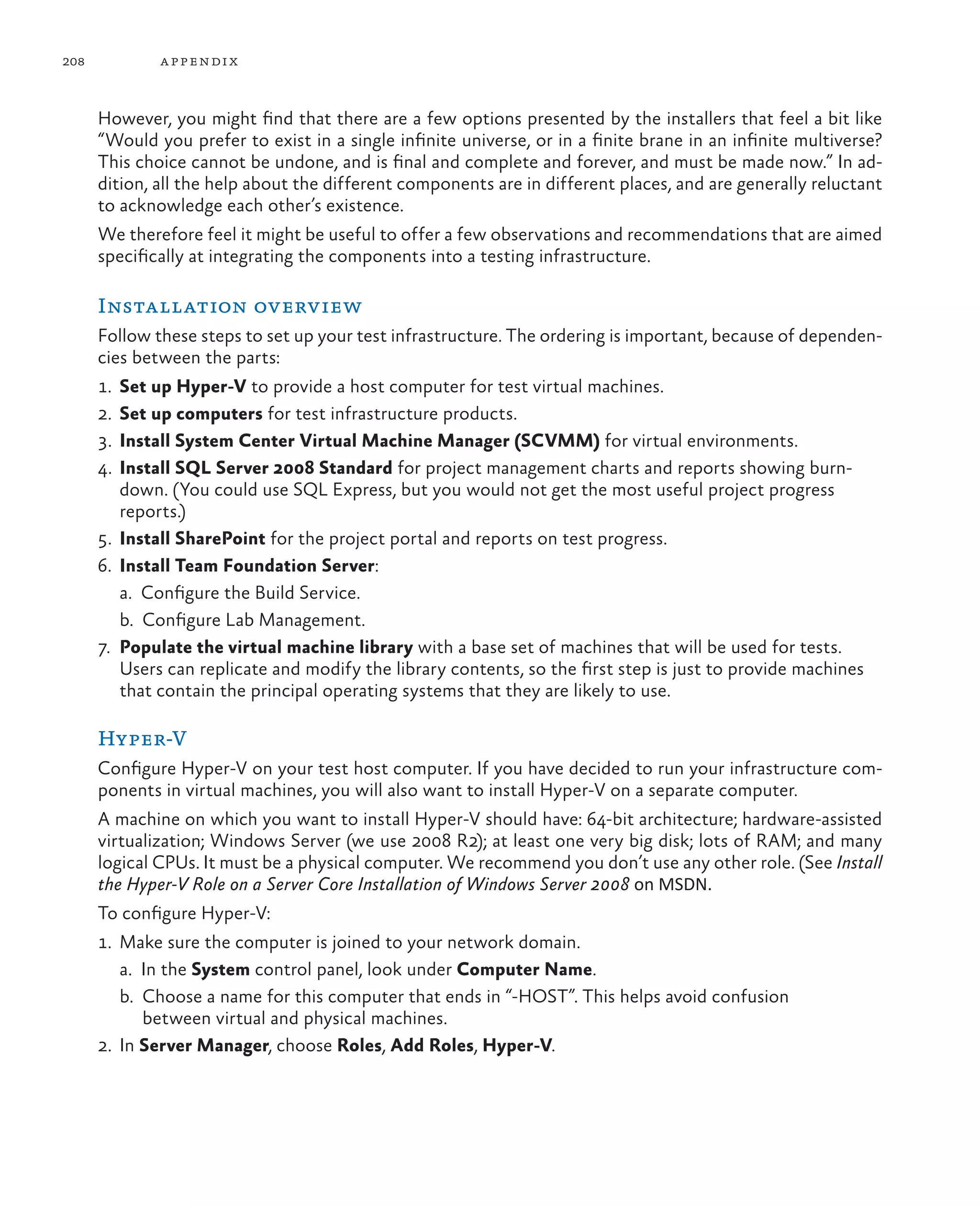 208 appendix However, you might find that there are a few options presented by the installers that feel a bit like “Would you prefer to exist in a single infinite universe, or in a finite brane in an infinite multiverse? This choice cannot be undone, and is final and complete and forever, and must be made now.” In ad- dition, all the help about the different components are in different places, and are generally reluctant to acknowledge each other’s existence. We therefore feel it might be useful to offer a few observations and recommendations that are aimed specifically at integrating the components into a testing infrastructure. Installation overview Follow these steps to set up your test infrastructure. The ordering is important, because of dependen- cies between the parts: 1. Set up Hyper-V to provide a host computer for test virtual machines. 2. Set up computers for test infrastructure products. 3. Install System Center Virtual Machine Manager (SCVMM) for virtual environments. 4. Install SQL Server 2008 Standard for project management charts and reports showing burn- down. (You could use SQL Express, but you would not get the most useful project progress reports.) 5. Install SharePoint for the project portal and reports on test progress. 6. Install Team Foundation Server: a. Configure the Build Service. b. Configure Lab Management. 7. Populate the virtual machine library with a base set of machines that will be used for tests. Users can replicate and modify the library contents, so the first step is just to provide machines that contain the principal operating systems that they are likely to use. Hyper-V Configure Hyper-V on your test host computer. If you have decided to run your infrastructure com- ponents in virtual machines, you will also want to install Hyper-V on a separate computer. A machine on which you want to install Hyper-V should have: 64-bit architecture; hardware-assisted virtualization; Windows Server (we use 2008 R2); at least one very big disk; lots of RAM; and many logical CPUs. It must be a physical computer. We recommend you don’t use any other role. (See Install the Hyper-V Role on a Server Core Installation of Windows Server 2008 on MSDN. To configure Hyper-V: 1. Make sure the computer is joined to your network domain. a. In the System control panel, look under Computer Name. b. Choose a name for this computer that ends in “-HOST”. This helps avoid confusion between virtual and physical machines. 2.	In Server Manager, choose Roles, Add Roles, Hyper-V. 
