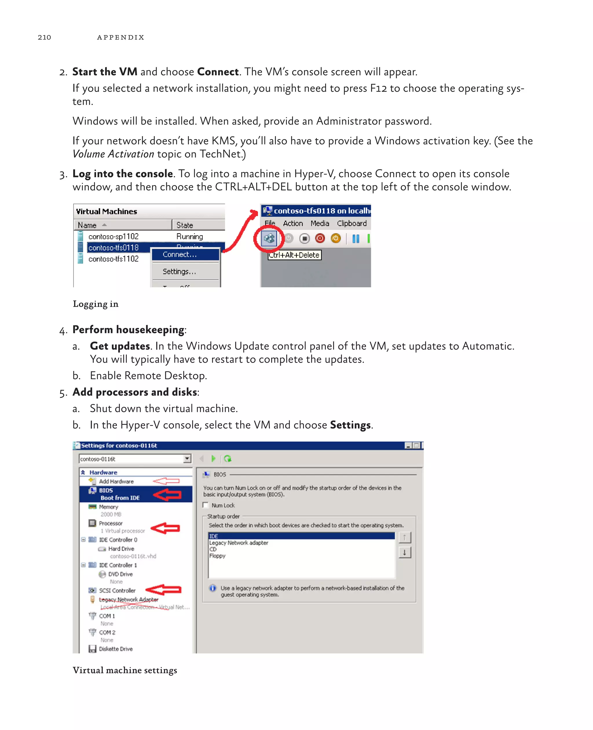 210 appendix 2. Start the VM and choose Connect. The VM’s console screen will appear. If you selected a network installation, you might need to press F12 to choose the operating sys- tem. Windows will be installed. When asked, provide an Administrator password. If your network doesn’t have KMS, you’ll also have to provide a Windows activation key. (See the Volume Activation topic on TechNet.) 3. Log into the console. To log into a machine in Hyper-V, choose Connect to open its console window, and then choose the CTRL+ALT+DEL button at the top left of the console window. Logging in 4. Perform housekeeping: a. Get updates. In the Windows Update control panel of the VM, set updates to Automatic. You will typically have to restart to complete the updates. b. Enable Remote Desktop. 5. Add processors and disks: a. Shut down the virtual machine. b. In the Hyper-V console, select the VM and choose Settings. Virtual machine settings 