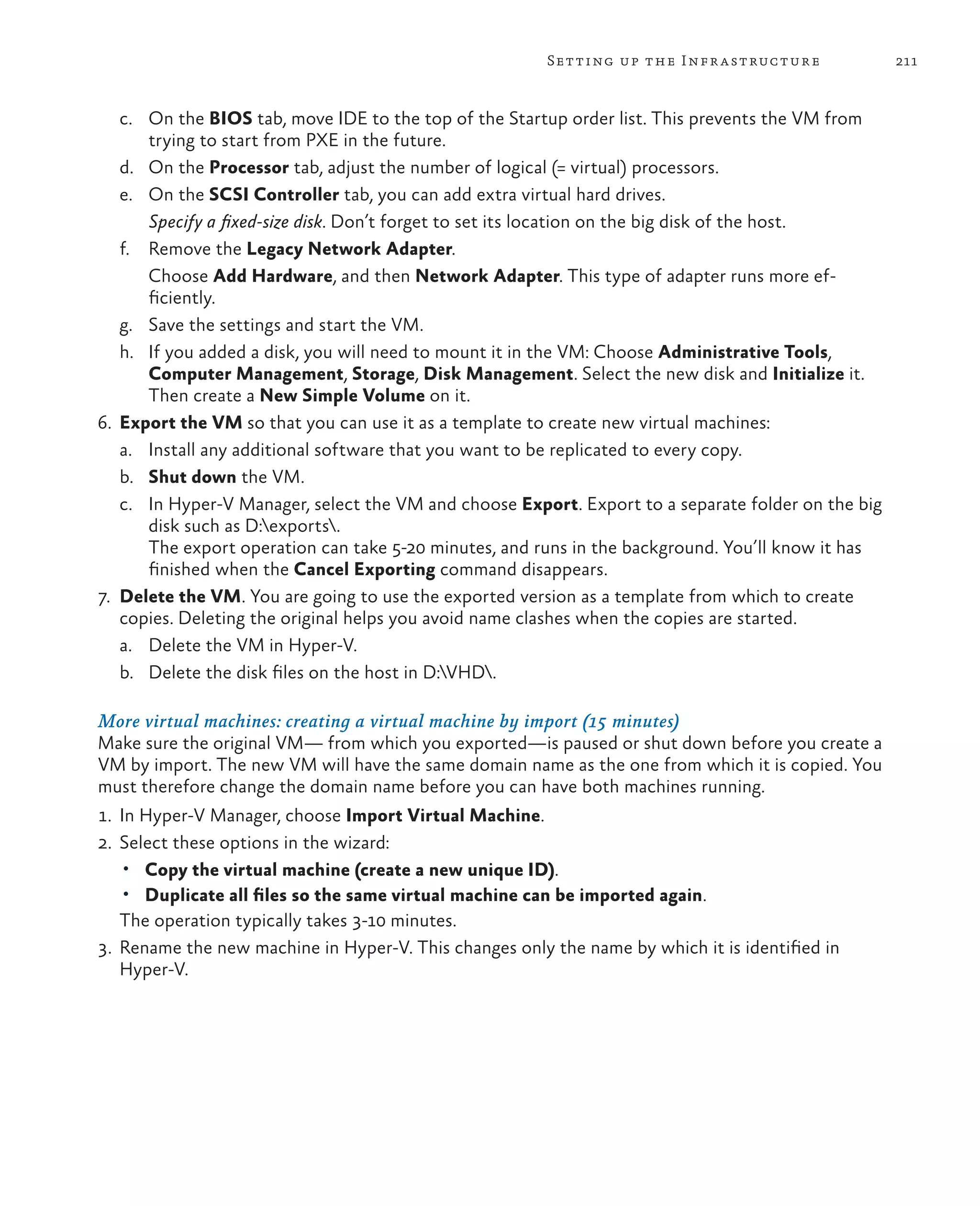 211Setting up the Infrastructure c. On the BIOS tab, move IDE to the top of the Startup order list. This prevents the VM from trying to start from PXE in the future. d. On the Processor tab, adjust the number of logical (= virtual) processors. e. On the SCSI Controller tab, you can add extra virtual hard drives. Specify a fixed-size disk. Don’t forget to set its location on the big disk of the host. f. Remove the Legacy Network Adapter.	Choose Add Hardware, and then Network Adapter. This type of adapter runs more ef- ficiently. g. Save the settings and start the VM. h. If you added a disk, you will need to mount it in the VM: Choose Administrative Tools, Computer Management, Storage, Disk Management. Select the new disk and Initialize it. Then create a New Simple Volume on it. 6. Export the VM so that you can use it as a template to create new virtual machines: a. Install any additional software that you want to be replicated to every copy. b. Shut down the VM. c. In Hyper-V Manager, select the VM and choose Export. Export to a separate folder on the big disk such as D:exports. The export operation can take 5-20 minutes, and runs in the background. You’ll know it has finished when the Cancel Exporting command disappears. 7. Delete the VM. You are going to use the exported version as a template from which to create copies. Deleting the original helps you avoid name clashes when the copies are started. a. Delete the VM in Hyper-V. b. Delete the disk files on the host in D:VHD. More virtual machines: creating a virtual machine by import (15 minutes) Make sure the original VM— from which you exported—is paused or shut down before you create a VM by import. The new VM will have the same domain name as the one from which it is copied. You must therefore change the domain name before you can have both machines running. 1. In Hyper-V Manager, choose Import Virtual Machine. 2. Select these options in the wizard: • Copy the virtual machine (create a new unique ID). • Duplicate all files so the same virtual machine can be imported again. The operation typically takes 3-10 minutes. 3. Rename the new machine in Hyper-V. This changes only the name by which it is identified in Hyper-V. 