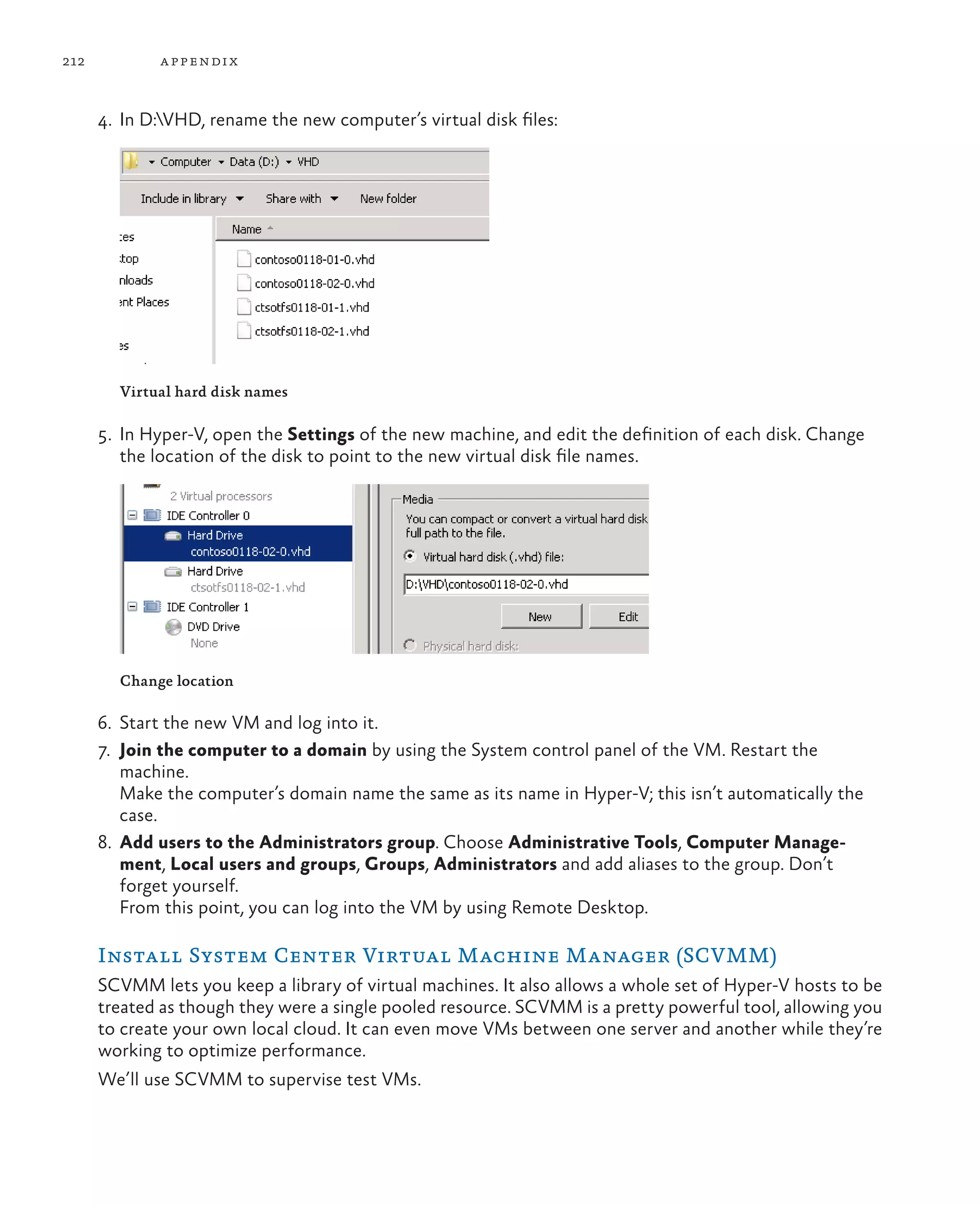 212 appendix 4. In D:VHD, rename the new computer’s virtual disk files: Virtual hard disk names 5. In Hyper-V, open the Settings of the new machine, and edit the definition of each disk. Change the location of the disk to point to the new virtual disk file names. Change location 6. Start the new VM and log into it. 7. Join the computer to a domain by using the System control panel of the VM. Restart the machine. Make the computer’s domain name the same as its name in Hyper-V; this isn’t automatically the case. 8. Add users to the Administrators group. Choose Administrative Tools, Computer Manage- ment, Local users and groups, Groups, Administrators and add aliases to the group. Don’t forget yourself. From this point, you can log into the VM by using Remote Desktop. Install System Center Virtual Machine Manager (SCVMM) SCVMM lets you keep a library of virtual machines. It also allows a whole set of Hyper-V hosts to be treated as though they were a single pooled resource. SCVMM is a pretty powerful tool, allowing you to create your own local cloud. It can even move VMs between one server and another while they’re working to optimize performance. We’ll use SCVMM to supervise test VMs. 