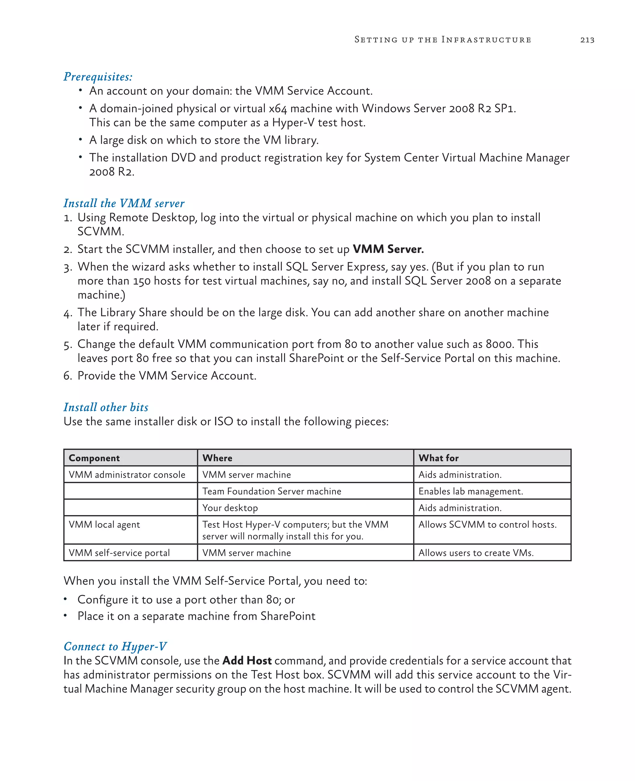 213Setting up the Infrastructure Prerequisites: • An account on your domain: the VMM Service Account. • A domain-joined physical or virtual x64 machine with Windows Server 2008 R2 SP1. This can be the same computer as a Hyper-V test host. • A large disk on which to store the VM library. • The installation DVD and product registration key for System Center Virtual Machine Manager 2008 R2. Install the VMM server 1. Using Remote Desktop, log into the virtual or physical machine on which you plan to install SCVMM. 2. Start the SCVMM installer, and then choose to set up VMM Server. 3. When the wizard asks whether to install SQL Server Express, say yes. (But if you plan to run more than 150 hosts for test virtual machines, say no, and install SQL Server 2008 on a separate machine.) 4. The Library Share should be on the large disk. You can add another share on another machine later if required. 5. Change the default VMM communication port from 80 to another value such as 8000. This leaves port 80 free so that you can install SharePoint or the Self-Service Portal on this machine. 6. Provide the VMM Service Account. Install other bits Use the same installer disk or ISO to install the following pieces: Component Where What for VMM administrator console VMM server machine Aids administration. Team Foundation Server machine Enables lab management. Your desktop Aids administration. VMM local agent Test Host Hyper-V computers; but the VMM server will normally install this for you. Allows SCVMM to control hosts. VMM self-service portal VMM server machine Allows users to create VMs. When you install the VMM Self-Service Portal, you need to: • Configure it to use a port other than 80; or • Place it on a separate machine from SharePoint Connect to Hyper-V In the SCVMM console, use the Add Host command, and provide credentials for a service account that has administrator permissions on the Test Host box. SCVMM will add this service account to the Vir- tual Machine Manager security group on the host machine. It will be used to control the SCVMM agent. 