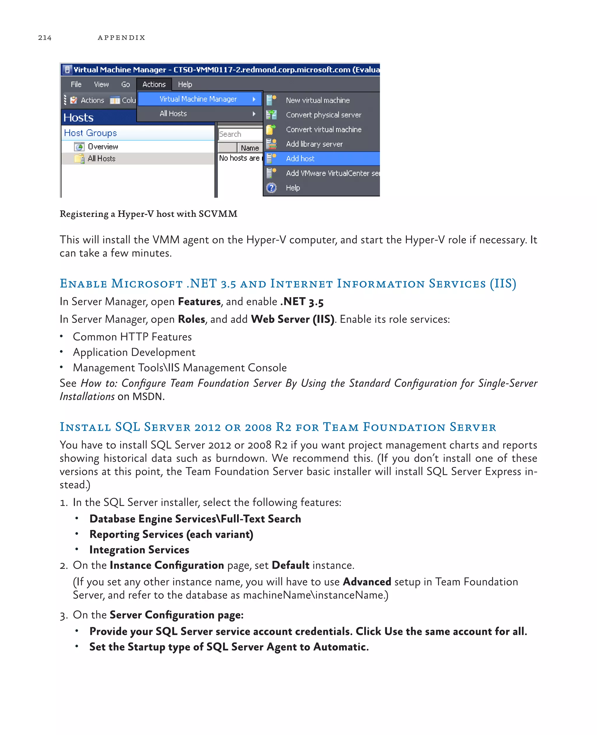 214 appendix Registering a Hyper-V host with SCVMM This will install the VMM agent on the Hyper-V computer, and start the Hyper-V role if necessary. It can take a few minutes. Enable Microsoft .NET 3.5 and Internet Information Services (IIS) In Server Manager, open Features, and enable .NET 3.5 In Server Manager, open Roles, and add Web Server (IIS). Enable its role services: • Common HTTP Features • Application Development • Management ToolsIIS Management Console See How to: Configure Team Foundation Server By Using the Standard Configuration for Single-Server Installations on MSDN. Install SQL Server 2012 or 2008 R2 for Team Foundation Server You have to install SQL Server 2012 or 2008 R2 if you want project management charts and reports showing historical data such as burndown. We recommend this. (If you don’t install one of these versions at this point, the Team Foundation Server basic installer will install SQL Server Express in- stead.) 1. In the SQL Server installer, select the following features: • Database Engine ServicesFull-Text Search • Reporting Services (each variant) • Integration Services 2. On the Instance Configuration page, set Default instance. (If you set any other instance name, you will have to use Advanced setup in Team Foundation Server, and refer to the database as machineNameinstanceName.) 3. On the Server Configuration page: • Provide your SQL Server service account credentials. Click Use the same account for all. • Set the Startup type of SQL Server Agent to Automatic. 