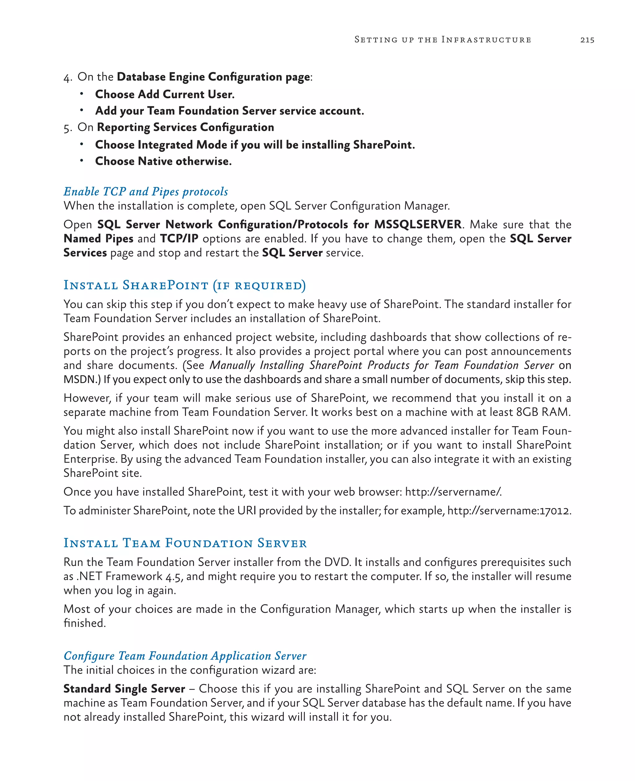 215Setting up the Infrastructure 4. On the Database Engine Configuration page: • Choose Add Current User. • Add your Team Foundation Server service account. 5.	On Reporting Services Configuration • Choose Integrated Mode if you will be installing SharePoint. • Choose Native otherwise. Enable TCP and Pipes protocols When the installation is complete, open SQL Server Configuration Manager. Open SQL Server Network Configuration/Protocols for MSSQLSERVER. Make sure that the Named Pipes and TCP/IP options are enabled. If you have to change them, open the SQL Server Services page and stop and restart the SQL Server service. Install SharePoint (if required) You can skip this step if you don’t expect to make heavy use of SharePoint. The standard installer for Team Foundation Server includes an installation of SharePoint. SharePoint provides an enhanced project website, including dashboards that show collections of re- ports on the project’s progress. It also provides a project portal where you can post announcements and share documents. (See Manually Installing SharePoint Products for Team Foundation Server on MSDN.) If you expect only to use the dashboards and share a small number of documents, skip this step. However, if your team will make serious use of SharePoint, we recommend that you install it on a separate machine from Team Foundation Server. It works best on a machine with at least 8GB RAM. You might also install SharePoint now if you want to use the more advanced installer for Team Foun- dation Server, which does not include SharePoint installation; or if you want to install SharePoint Enterprise. By using the advanced Team Foundation installer, you can also integrate it with an existing SharePoint site. Once you have installed SharePoint, test it with your web browser: http://servername/. To administer SharePoint, note the URI provided by the installer; for example, http://servername:17012. Install Team Foundation Server Run the Team Foundation Server installer from the DVD. It installs and configures prerequisites such as .NET Framework 4.5, and might require you to restart the computer. If so, the installer will resume when you log in again. Most of your choices are made in the Configuration Manager, which starts up when the installer is finished. Configure Team Foundation Application Server The initial choices in the configuration wizard are: Standard Single Server – Choose this if you are installing SharePoint and SQL Server on the same machine as Team Foundation Server, and if your SQL Server database has the default name. If you have not already installed SharePoint, this wizard will install it for you. 