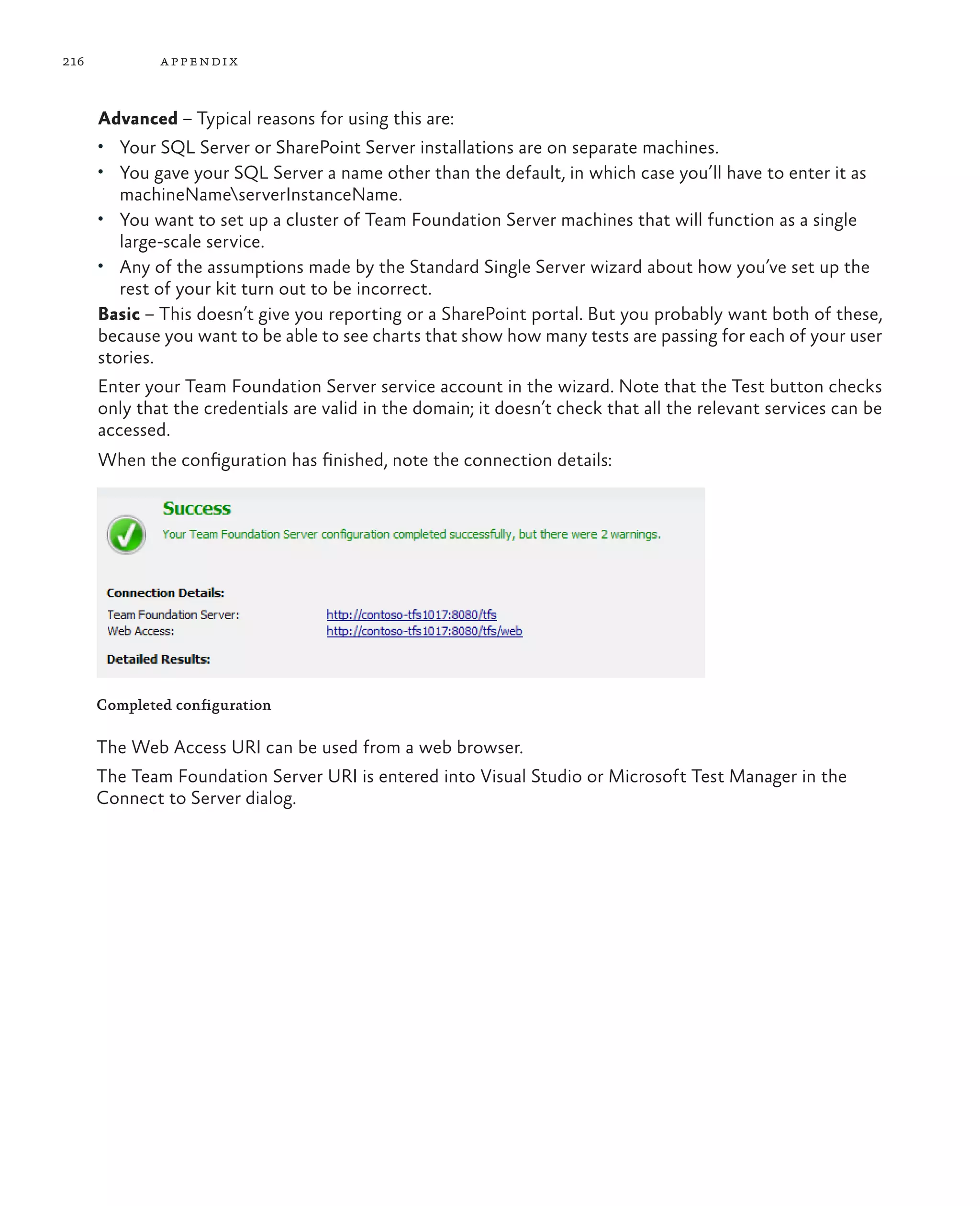 216 appendix Advanced – Typical reasons for using this are: • Your SQL Server or SharePoint Server installations are on separate machines. • You gave your SQL Server a name other than the default, in which case you’ll have to enter it as machineNameserverInstanceName. • You want to set up a cluster of Team Foundation Server machines that will function as a single large-scale service. • Any of the assumptions made by the Standard Single Server wizard about how you’ve set up the rest of your kit turn out to be incorrect. Basic – This doesn’t give you reporting or a SharePoint portal. But you probably want both of these, because you want to be able to see charts that show how many tests are passing for each of your user stories. Enter your Team Foundation Server service account in the wizard. Note that the Test button checks only that the credentials are valid in the domain; it doesn’t check that all the relevant services can be accessed. When the configuration has finished, note the connection details: Completed configuration The Web Access URI can be used from a web browser. The Team Foundation Server URI is entered into Visual Studio or Microsoft Test Manager in the Connect to Server dialog. 