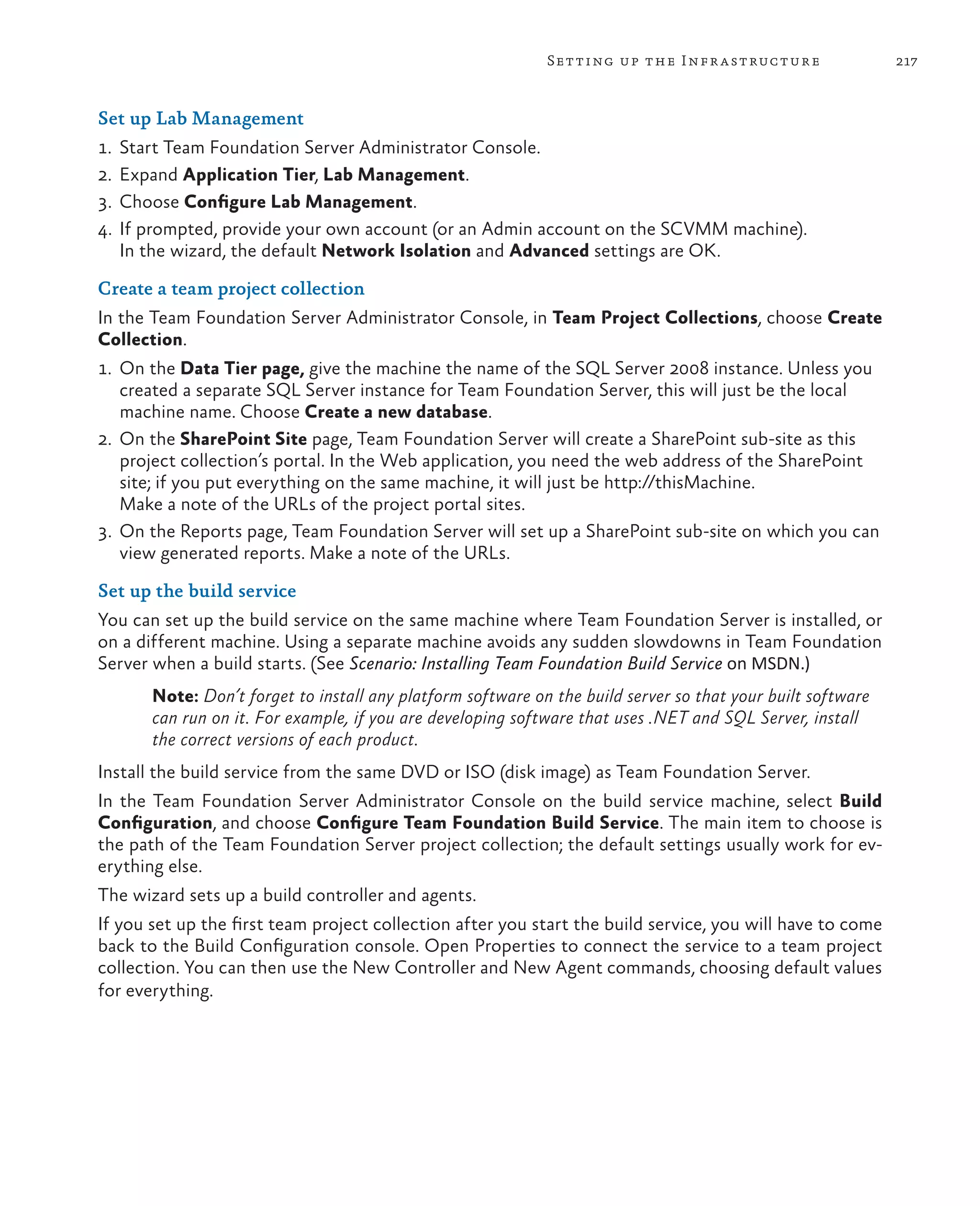 217Setting up the Infrastructure Set up Lab Management 1. Start Team Foundation Server Administrator Console. 2.	Expand Application Tier, Lab Management. 3.	Choose Configure Lab Management. 4. If prompted, provide your own account (or an Admin account on the SCVMM machine). In the wizard, the default Network Isolation and Advanced settings are OK. Create a team project collection In the Team Foundation Server Administrator Console, in Team Project Collections, choose Create Collection. 1. On the Data Tier page, give the machine the name of the SQL Server 2008 instance. Unless you created a separate SQL Server instance for Team Foundation Server, this will just be the local machine name. Choose Create a new database. 2. On the SharePoint Site page, Team Foundation Server will create a SharePoint sub-site as this project collection’s portal. In the Web application, you need the web address of the SharePoint site; if you put everything on the same machine, it will just be http://thisMachine. Make a note of the URLs of the project portal sites. 3. On the Reports page, Team Foundation Server will set up a SharePoint sub-site on which you can view generated reports. Make a note of the URLs. Set up the build service You can set up the build service on the same machine where Team Foundation Server is installed, or on a different machine. Using a separate machine avoids any sudden slowdowns in Team Foundation Server when a build starts. (See Scenario: Installing Team Foundation Build Service on MSDN.) Note: Don’t forget to install any platform software on the build server so that your built software can run on it. For example, if you are developing software that uses .NET and SQL Server, install the correct versions of each product. Install the build service from the same DVD or ISO (disk image) as Team Foundation Server. In the Team Foundation Server Administrator Console on the build service machine, select Build Configuration, and choose Configure Team Foundation Build Service. The main item to choose is the path of the Team Foundation Server project collection; the default settings usually work for ev- erything else. The wizard sets up a build controller and agents. If you set up the first team project collection after you start the build service, you will have to come back to the Build Configuration console. Open Properties to connect the service to a team project collection. You can then use the New Controller and New Agent commands, choosing default values for everything. 
