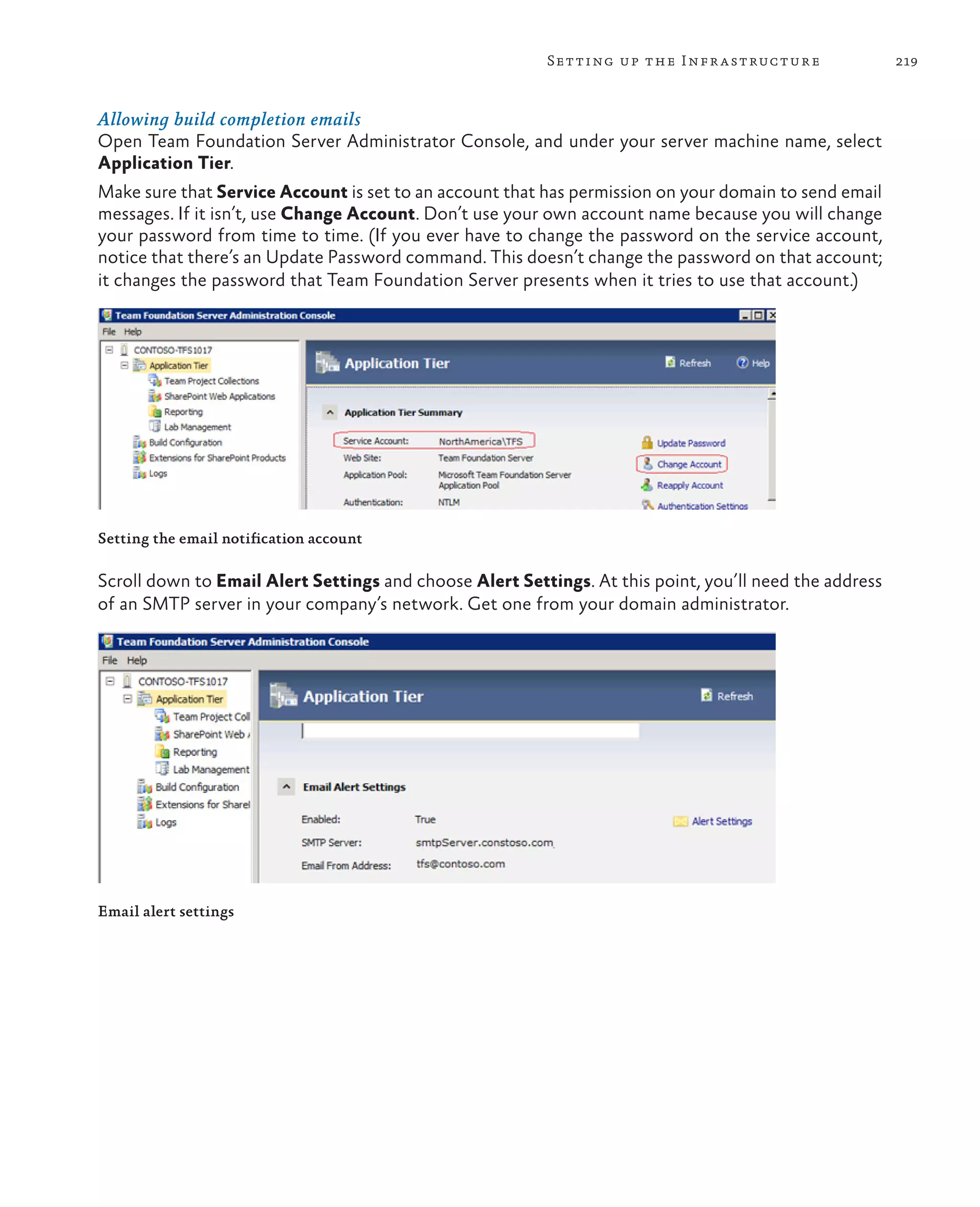 219Setting up the Infrastructure Allowing build completion emails Open Team Foundation Server Administrator Console, and under your server machine name, select Application Tier. Make sure that Service Account is set to an account that has permission on your domain to send email messages. If it isn’t, use Change Account. Don’t use your own account name because you will change your password from time to time. (If you ever have to change the password on the service account, notice that there’s an Update Password command. This doesn’t change the password on that account; it changes the password that Team Foundation Server presents when it tries to use that account.) Setting the email notification account Scroll down to Email Alert Settings and choose Alert Settings. At this point, you’ll need the address of an SMTP server in your company’s network. Get one from your domain administrator. Email alert settings 