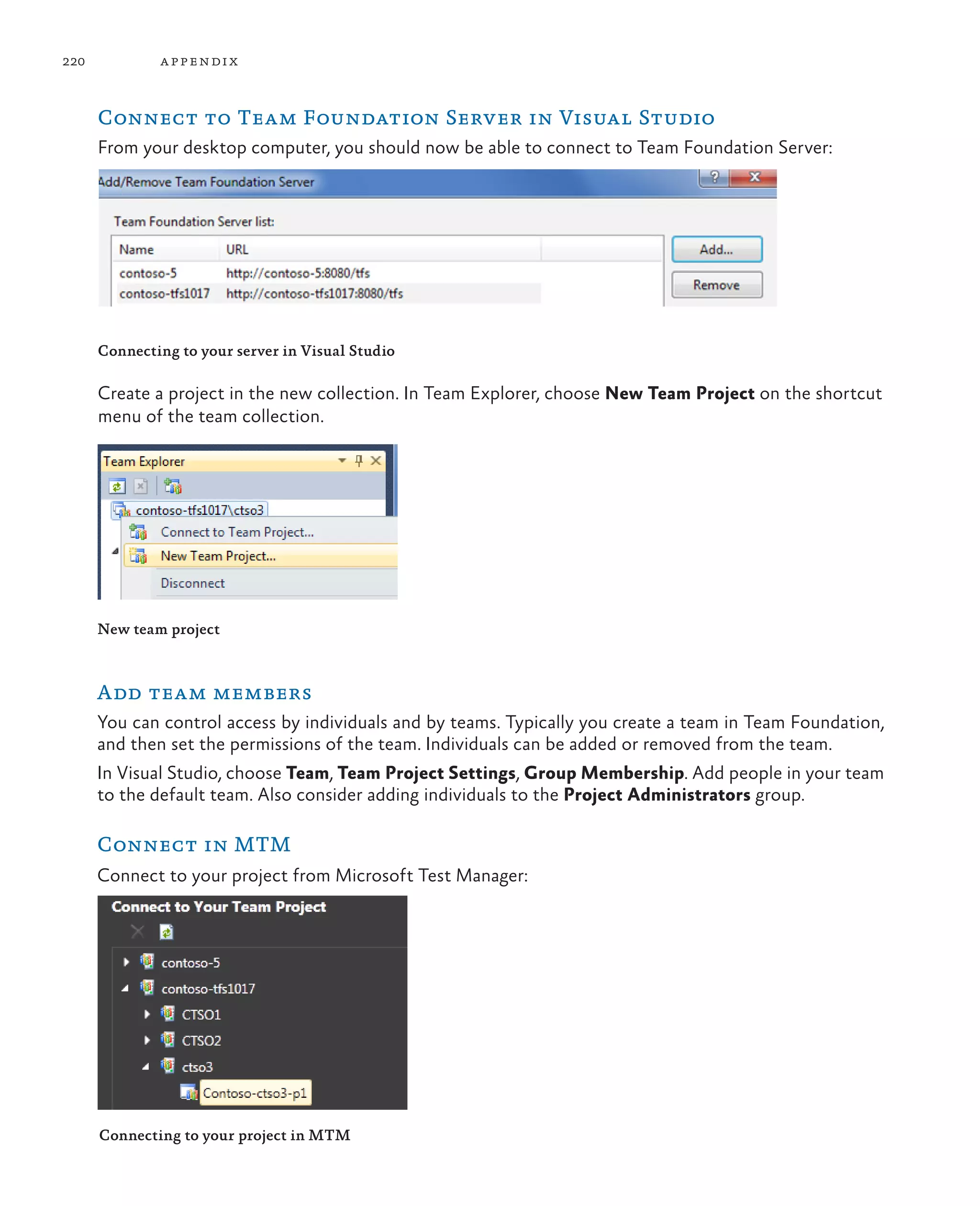 220 appendix Connect to Team Foundation Server in Visual Studio From your desktop computer, you should now be able to connect to Team Foundation Server: Connecting to your server in Visual Studio Create a project in the new collection. In Team Explorer, choose New Team Project on the shortcut menu of the team collection. New team project Add team members You can control access by individuals and by teams. Typically you create a team in Team Foundation, and then set the permissions of the team. Individuals can be added or removed from the team. In Visual Studio, choose Team, Team Project Settings, Group Membership. Add people in your team to the default team. Also consider adding individuals to the Project Administrators group. Connect in MTM Connect to your project from Microsoft Test Manager: Connecting to your project in MTM 