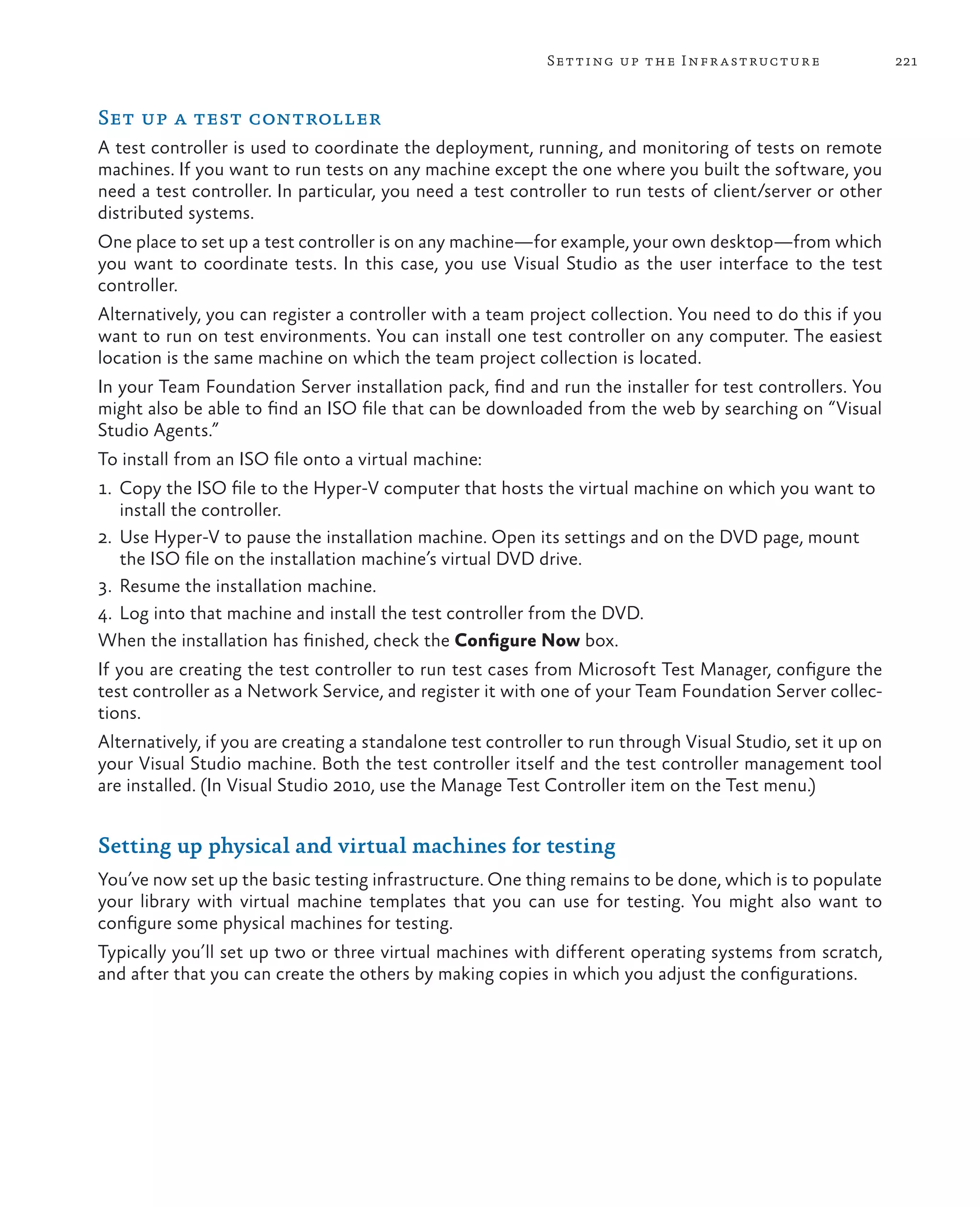 221Setting up the Infrastructure Set up a test controller A test controller is used to coordinate the deployment, running, and monitoring of tests on remote machines. If you want to run tests on any machine except the one where you built the software, you need a test controller. In particular, you need a test controller to run tests of client/server or other distributed systems. One place to set up a test controller is on any machine—for example, your own desktop—from which you want to coordinate tests. In this case, you use Visual Studio as the user interface to the test controller. Alternatively, you can register a controller with a team project collection. You need to do this if you want to run on test environments. You can install one test controller on any computer. The easiest location is the same machine on which the team project collection is located. In your Team Foundation Server installation pack, find and run the installer for test controllers. You might also be able to find an ISO file that can be downloaded from the web by searching on “Visual Studio Agents.” To install from an ISO file onto a virtual machine: 1. Copy the ISO file to the Hyper-V computer that hosts the virtual machine on which you want to install the controller. 2. Use Hyper-V to pause the installation machine. Open its settings and on the DVD page, mount the ISO file on the installation machine’s virtual DVD drive. 3. Resume the installation machine. 4. Log into that machine and install the test controller from the DVD. When the installation has finished, check the Configure Now box. If you are creating the test controller to run test cases from Microsoft Test Manager, configure the test controller as a Network Service, and register it with one of your Team Foundation Server collec- tions. Alternatively, if you are creating a standalone test controller to run through Visual Studio, set it up on your Visual Studio machine. Both the test controller itself and the test controller management tool are installed. (In Visual Studio 2010, use the Manage Test Controller item on the Test menu.) Setting up physical and virtual machines for testing You’ve now set up the basic testing infrastructure. One thing remains to be done, which is to populate your library with virtual machine templates that you can use for testing. You might also want to configure some physical machines for testing. Typically you’ll set up two or three virtual machines with different operating systems from scratch, and after that you can create the others by making copies in which you adjust the configurations. 