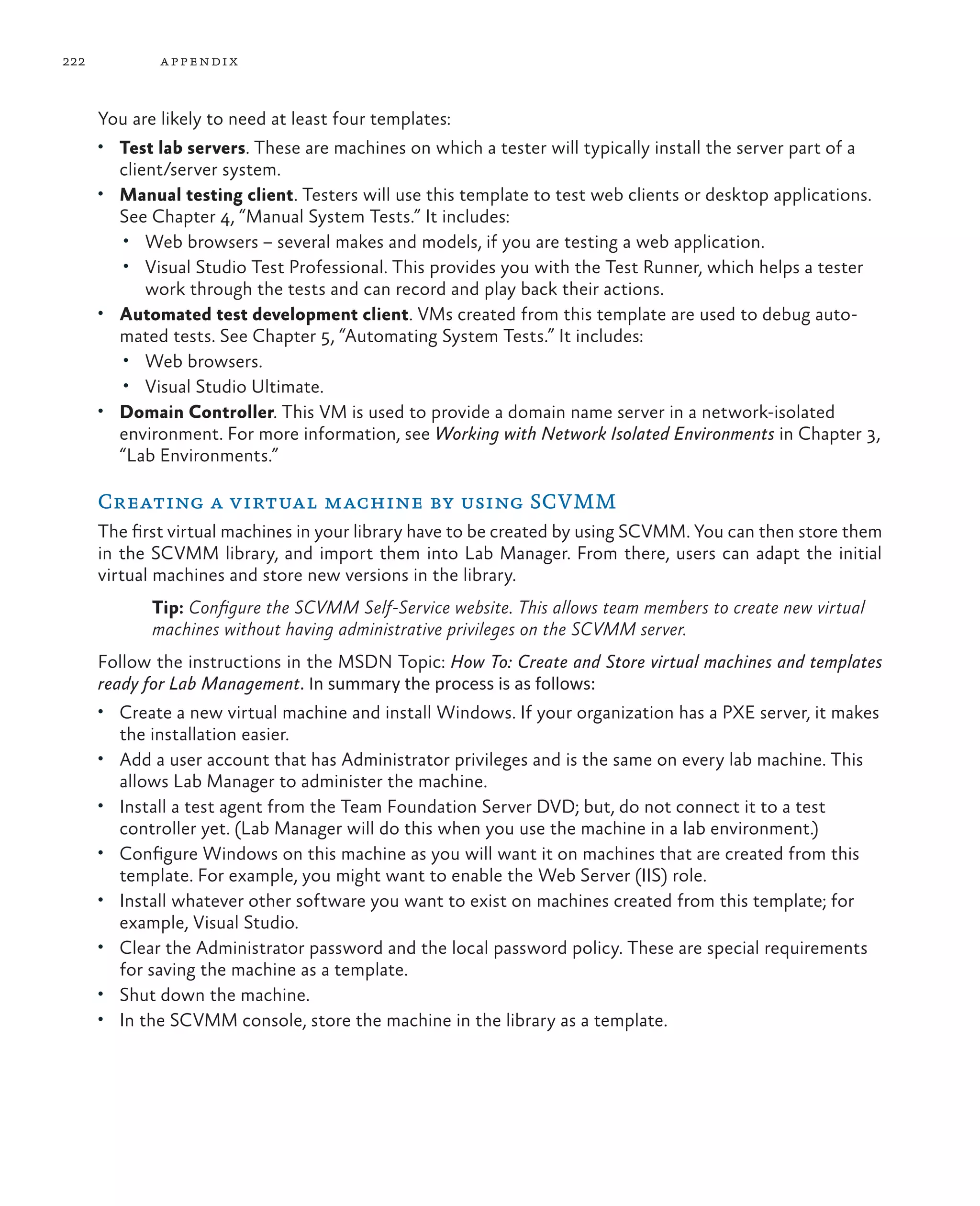 222 appendix You are likely to need at least four templates: • Test lab servers. These are machines on which a tester will typically install the server part of a client/server system. • Manual testing client. Testers will use this template to test web clients or desktop applications. See Chapter 4, “Manual System Tests.” It includes: • Web browsers – several makes and models, if you are testing a web application. • Visual Studio Test Professional. This provides you with the Test Runner, which helps a tester work through the tests and can record and play back their actions. • Automated test development client. VMs created from this template are used to debug auto- mated tests. See Chapter 5, “Automating System Tests.” It includes: • Web browsers. • Visual Studio Ultimate. • Domain Controller. This VM is used to provide a domain name server in a network-isolated environment. For more information, see Working with Network Isolated Environments in Chapter 3, “Lab Environments.” Creating a virtual machine by using SCVMM The first virtual machines in your library have to be created by using SCVMM. You can then store them in the SCVMM library, and import them into Lab Manager. From there, users can adapt the initial virtual machines and store new versions in the library. Tip: Configure the SCVMM Self-Service website. This allows team members to create new virtual machines without having administrative privileges on the SCVMM server. Follow the instructions in the MSDN Topic: How To: Create and Store virtual machines and templates ready for Lab Management. In summary the process is as follows: • Create a new virtual machine and install Windows. If your organization has a PXE server, it makes the installation easier. • Add a user account that has Administrator privileges and is the same on every lab machine. This allows Lab Manager to administer the machine. • Install a test agent from the Team Foundation Server DVD; but, do not connect it to a test controller yet. (Lab Manager will do this when you use the machine in a lab environment.) • Configure Windows on this machine as you will want it on machines that are created from this template. For example, you might want to enable the Web Server (IIS) role. • Install whatever other software you want to exist on machines created from this template; for example, Visual Studio. • Clear the Administrator password and the local password policy. These are special requirements for saving the machine as a template. • Shut down the machine. • In the SCVMM console, store the machine in the library as a template. 