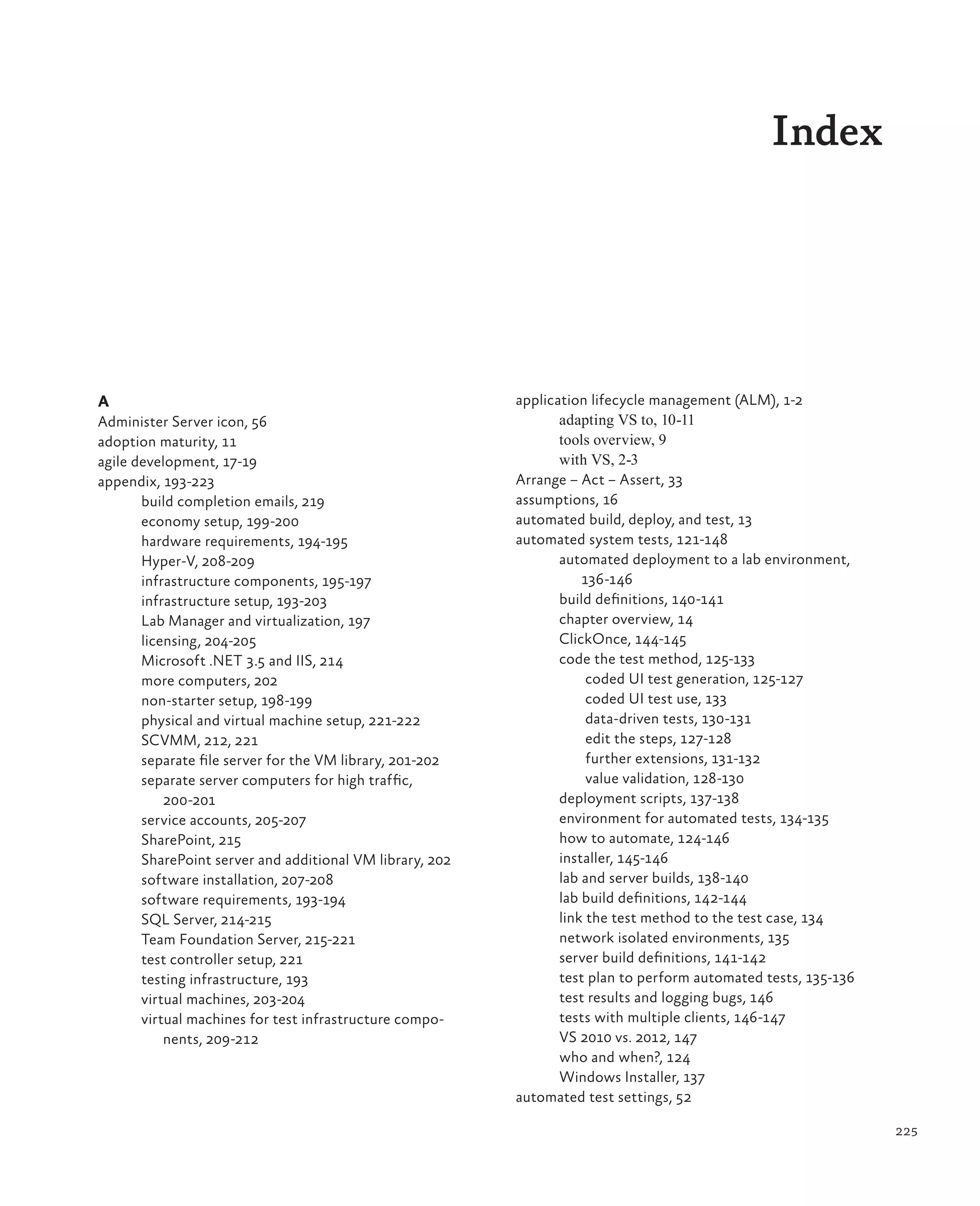 225 Index A Administer Server icon, 56 adoption maturity, 11 agile development, 17-19 appendix, 193-223 build completion emails, 219 economy setup, 199-200 hardware requirements, 194-195 Hyper-V, 208-209 infrastructure components, 195-197 infrastructure setup, 193-203 Lab Manager and virtualization, 197 licensing, 204-205 Microsoft .NET 3.5 and IIS, 214 more computers, 202 non-starter setup, 198-199 physical and virtual machine setup, 221-222 SCVMM, 212, 221 separate file server for the VM library, 201-202 separate server computers for high traffic, 200-201 service accounts, 205-207 SharePoint, 215 SharePoint server and additional VM library, 202 software installation, 207-208 software requirements, 193-194 SQL Server, 214-215 Team Foundation Server, 215-221 test controller setup, 221 testing infrastructure, 193 virtual machines, 203-204 virtual machines for test infrastructure compo- nents, 209-212 application lifecycle management (ALM), 1-2 adapting VS to, 10-11 tools overview, 9 with VS, 2-3 Arrange – Act – Assert, 33 assumptions, 16 automated build, deploy, and test, 13 automated system tests, 121-148 automated deployment to a lab environment, 136-146 build definitions, 140-141 chapter overview, 14 ClickOnce, 144-145 code the test method, 125-133 coded UI test generation, 125-127 coded UI test use, 133 data-driven tests, 130-131 edit the steps, 127-128 further extensions, 131-132 value validation, 128-130 deployment scripts, 137-138 environment for automated tests, 134-135 how to automate, 124-146 installer, 145-146 lab and server builds, 138-140 lab build definitions, 142-144 link the test method to the test case, 134 network isolated environments, 135 server build definitions, 141-142 test plan to perform automated tests, 135-136 test results and logging bugs, 146 tests with multiple clients, 146-147 VS 2010 vs. 2012, 147 who and when?, 124 Windows Installer, 137 automated test settings, 52 