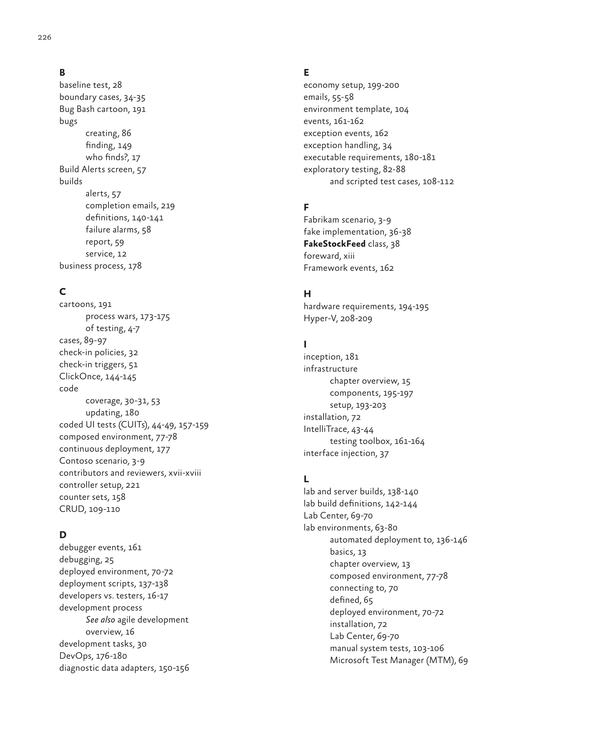 226 B baseline test, 28 boundary cases, 34-35 Bug Bash cartoon, 191 bugs creating, 86 finding, 149 who finds?, 17 Build Alerts screen, 57 builds alerts, 57 completion emails, 219 definitions, 140-141 failure alarms, 58 report, 59 service, 12 business process, 178 C cartoons, 191 process wars, 173-175 of testing, 4-7 cases, 89-97 check-in policies, 32 check-in triggers, 51 ClickOnce, 144-145 code coverage, 30-31, 53 updating, 180 coded UI tests (CUITs), 44-49, 157-159 composed environment, 77-78 continuous deployment, 177 Contoso scenario, 3-9 contributors and reviewers, xvii-xviii controller setup, 221 counter sets, 158 CRUD, 109-110 D debugger events, 161 debugging, 25 deployed environment, 70-72 deployment scripts, 137-138 developers vs. testers, 16-17 development process See also agile development overview, 16 development tasks, 30 DevOps, 176-180 diagnostic data adapters, 150-156 E economy setup, 199-200 emails, 55-58 environment template, 104 events, 161-162 exception events, 162 exception handling, 34 executable requirements, 180-181 exploratory testing, 82-88 and scripted test cases, 108-112 F Fabrikam scenario, 3-9 fake implementation, 36-38 FakeStockFeed class, 38 foreward, xiii Framework events, 162 H hardware requirements, 194-195 Hyper-V, 208-209 I inception, 181 infrastructure chapter overview, 15 components, 195-197 setup, 193-203 installation, 72 IntelliTrace, 43-44 testing toolbox, 161-164 interface injection, 37 L lab and server builds, 138-140 lab build definitions, 142-144 Lab Center, 69-70 lab environments, 63-80 automated deployment to, 136-146 basics, 13 chapter overview, 13 composed environment, 77-78 connecting to, 70 defined, 65 deployed environment, 70-72 installation, 72 Lab Center, 69-70 manual system tests, 103-106 Microsoft Test Manager (MTM), 69 