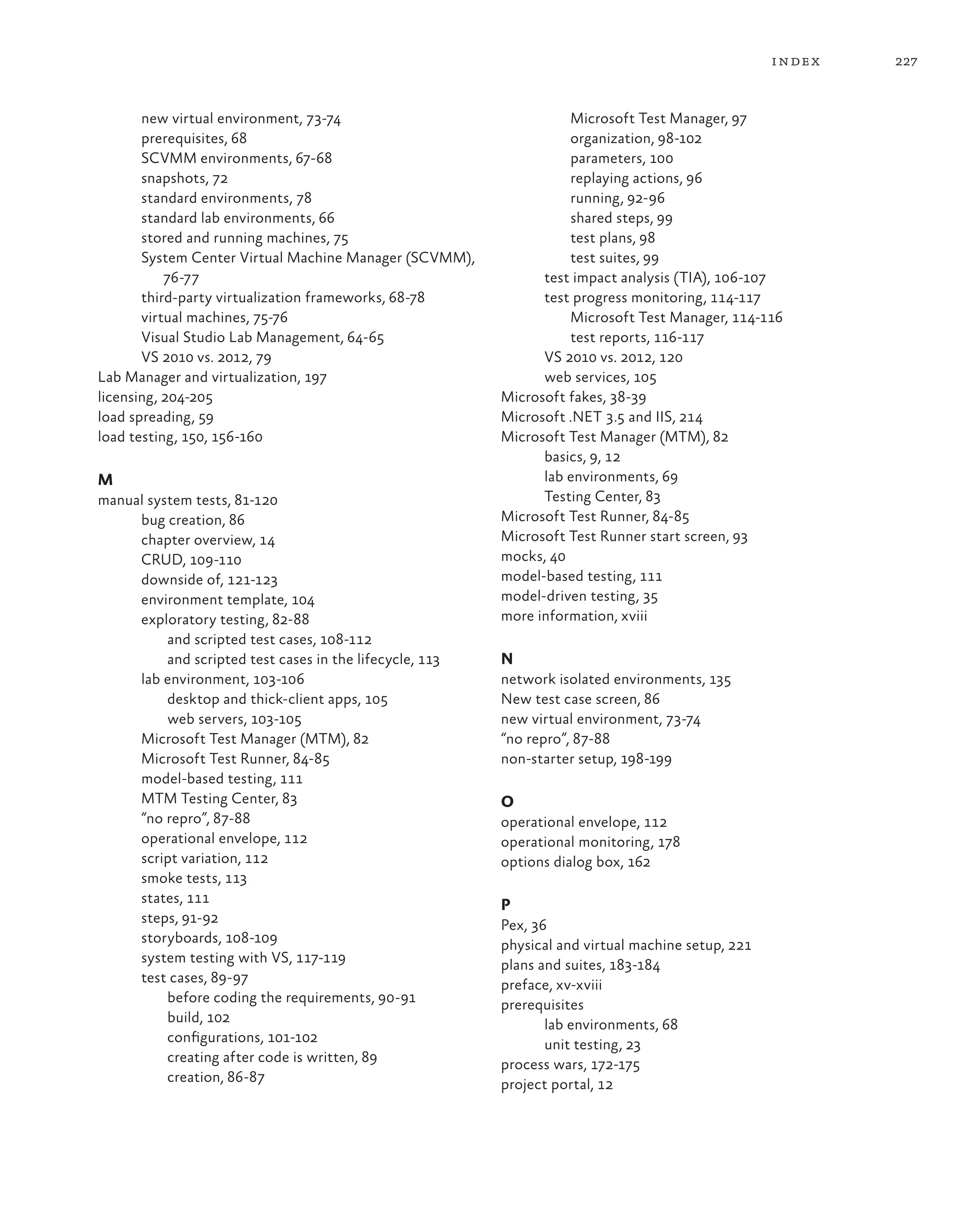 227index new virtual environment, 73-74 prerequisites, 68 SCVMM environments, 67-68 snapshots, 72 standard environments, 78 standard lab environments, 66 stored and running machines, 75 System Center Virtual Machine Manager (SCVMM), 76-77 third-party virtualization frameworks, 68-78 virtual machines, 75-76 Visual Studio Lab Management, 64-65 VS 2010 vs. 2012, 79 Lab Manager and virtualization, 197 licensing, 204-205 load spreading, 59 load testing, 150, 156-160 M manual system tests, 81-120 bug creation, 86 chapter overview, 14 CRUD, 109-110 downside of, 121-123 environment template, 104 exploratory testing, 82-88 and scripted test cases, 108-112 and scripted test cases in the lifecycle, 113 lab environment, 103-106 desktop and thick-client apps, 105 web servers, 103-105 Microsoft Test Manager (MTM), 82 Microsoft Test Runner, 84-85 model-based testing, 111 MTM Testing Center, 83 “no repro”, 87-88 operational envelope, 112 script variation, 112 smoke tests, 113 states, 111 steps, 91-92 storyboards, 108-109 system testing with VS, 117-119 test cases, 89-97 before coding the requirements, 90-91 build, 102 configurations, 101-102 creating after code is written, 89 creation, 86-87 Microsoft Test Manager, 97 organization, 98-102 parameters, 100 replaying actions, 96 running, 92-96 shared steps, 99 test plans, 98 test suites, 99 test impact analysis (TIA), 106-107 test progress monitoring, 114-117 Microsoft Test Manager, 114-116 test reports, 116-117 VS 2010 vs. 2012, 120 web services, 105 Microsoft fakes, 38-39 Microsoft .NET 3.5 and IIS, 214 Microsoft Test Manager (MTM), 82 basics, 9, 12 lab environments, 69 Testing Center, 83 Microsoft Test Runner, 84-85 Microsoft Test Runner start screen, 93 mocks, 40 model-based testing, 111 model-driven testing, 35 more information, xviii N network isolated environments, 135 New test case screen, 86 new virtual environment, 73-74 “no repro”, 87-88 non-starter setup, 198-199 O operational envelope, 112 operational monitoring, 178 options dialog box, 162 P Pex, 36 physical and virtual machine setup, 221 plans and suites, 183-184 preface, xv-xviii prerequisites lab environments, 68 unit testing, 23 process wars, 172-175 project portal, 12 