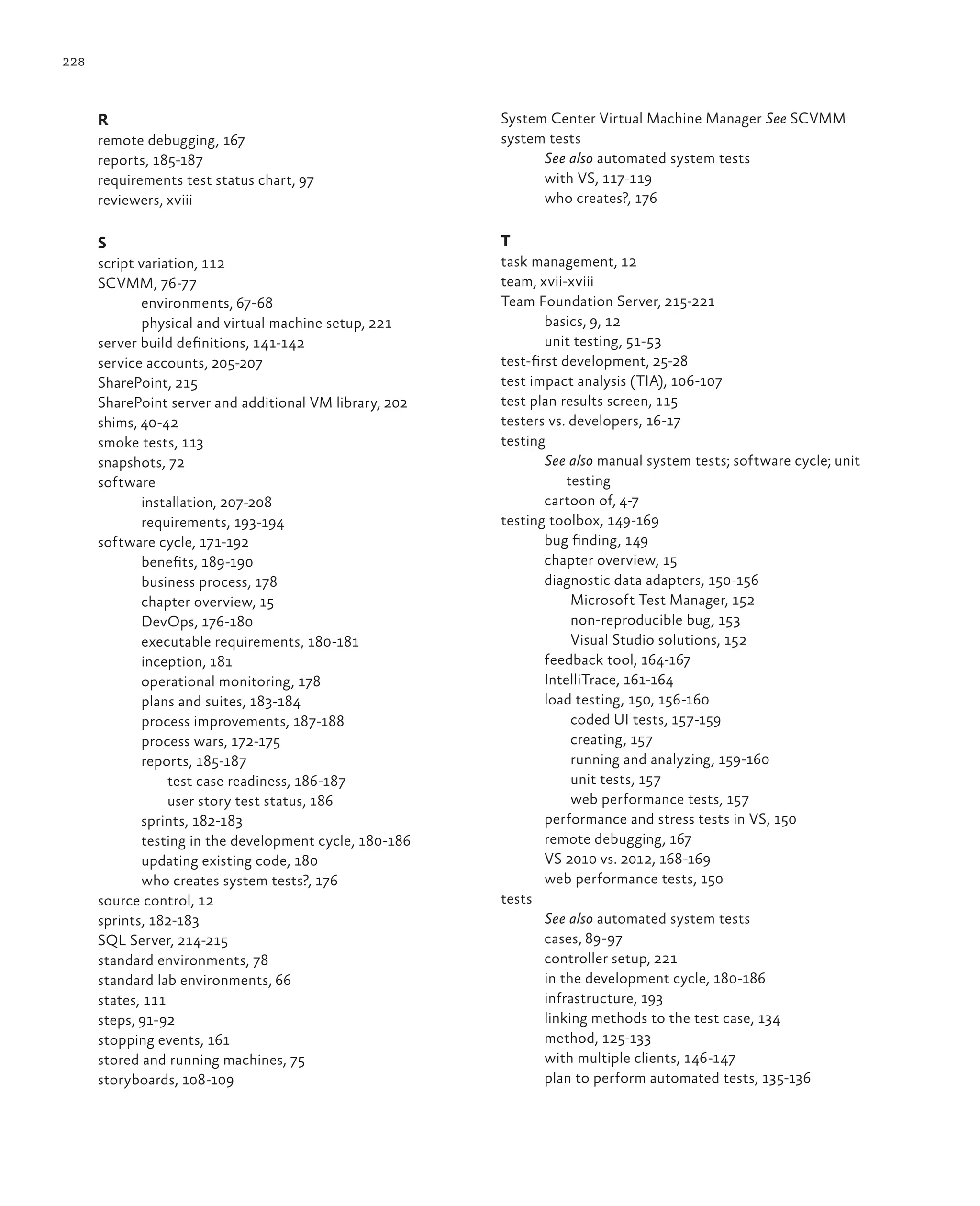 228 R remote debugging, 167 reports, 185-187 requirements test status chart, 97 reviewers, xviii S script variation, 112 SCVMM, 76-77 environments, 67-68 physical and virtual machine setup, 221 server build definitions, 141-142 service accounts, 205-207 SharePoint, 215 SharePoint server and additional VM library, 202 shims, 40-42 smoke tests, 113 snapshots, 72 software installation, 207-208 requirements, 193-194 software cycle, 171-192 benefits, 189-190 business process, 178 chapter overview, 15 DevOps, 176-180 executable requirements, 180-181 inception, 181 operational monitoring, 178 plans and suites, 183-184 process improvements, 187-188 process wars, 172-175 reports, 185-187 test case readiness, 186-187 user story test status, 186 sprints, 182-183 testing in the development cycle, 180-186 updating existing code, 180 who creates system tests?, 176 source control, 12 sprints, 182-183 SQL Server, 214-215 standard environments, 78 standard lab environments, 66 states, 111 steps, 91-92 stopping events, 161 stored and running machines, 75 storyboards, 108-109 System Center Virtual Machine Manager See SCVMM system tests See also automated system tests with VS, 117-119 who creates?, 176 T task management, 12 team, xvii-xviii Team Foundation Server, 215-221 basics, 9, 12 unit testing, 51-53 test-first development, 25-28 test impact analysis (TIA), 106-107 test plan results screen, 115 testers vs. developers, 16-17 testing See also manual system tests; software cycle; unit testing cartoon of, 4-7 testing toolbox, 149-169 bug finding, 149 chapter overview, 15 diagnostic data adapters, 150-156 Microsoft Test Manager, 152 non-reproducible bug, 153 Visual Studio solutions, 152 feedback tool, 164-167 IntelliTrace, 161-164 load testing, 150, 156-160 coded UI tests, 157-159 creating, 157 running and analyzing, 159-160 unit tests, 157 web performance tests, 157 performance and stress tests in VS, 150 remote debugging, 167 VS 2010 vs. 2012, 168-169 web performance tests, 150 tests See also automated system tests cases, 89-97 controller setup, 221 in the development cycle, 180-186 infrastructure, 193 linking methods to the test case, 134 method, 125-133 with multiple clients, 146-147 plan to perform automated tests, 135-136 