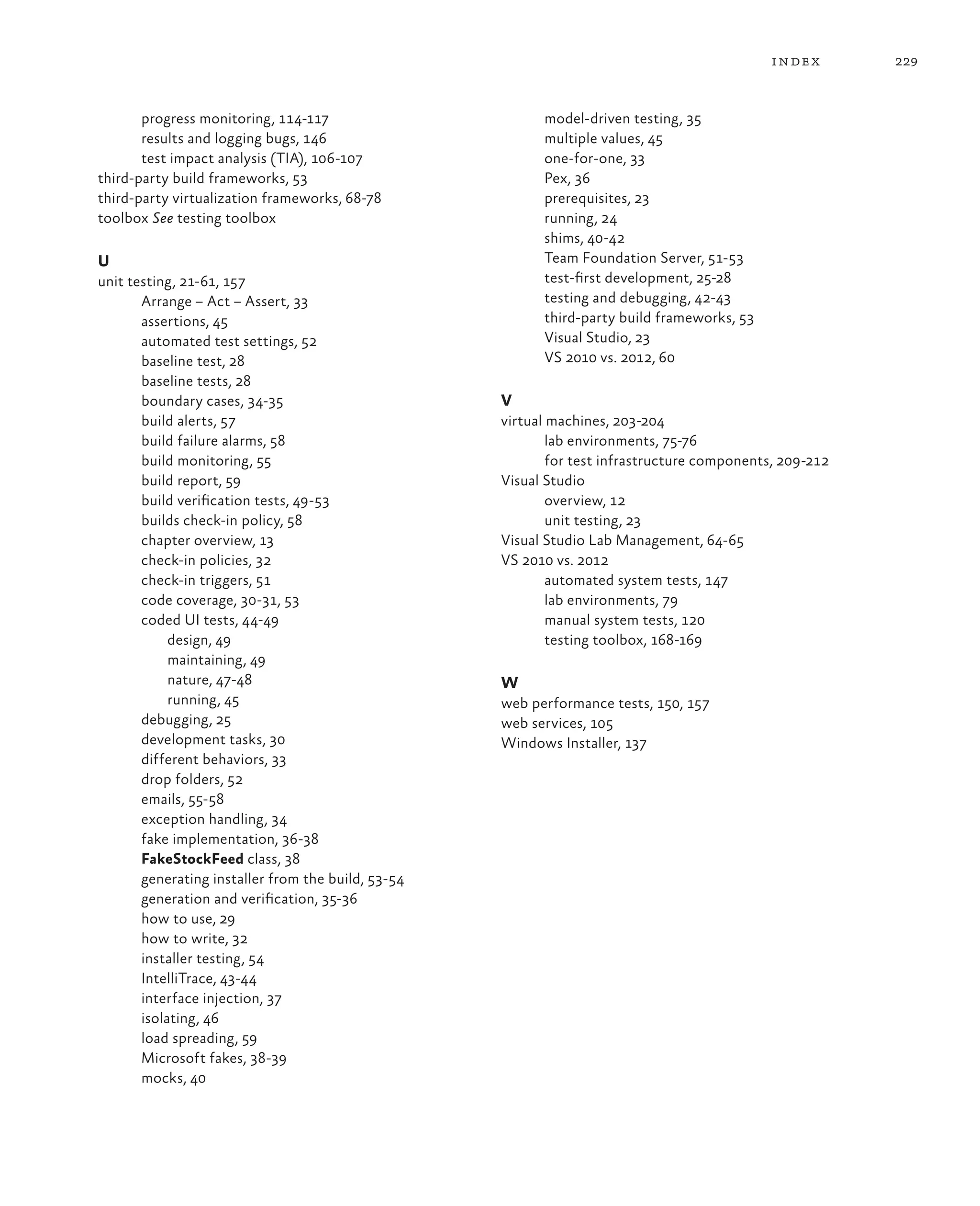 229index progress monitoring, 114-117 results and logging bugs, 146 test impact analysis (TIA), 106-107 third-party build frameworks, 53 third-party virtualization frameworks, 68-78 toolbox See testing toolbox U unit testing, 21-61, 157 Arrange – Act – Assert, 33 assertions, 45 automated test settings, 52 baseline test, 28 baseline tests, 28 boundary cases, 34-35 build alerts, 57 build failure alarms, 58 build monitoring, 55 build report, 59 build verification tests, 49-53 builds check-in policy, 58 chapter overview, 13 check-in policies, 32 check-in triggers, 51 code coverage, 30-31, 53 coded UI tests, 44-49 design, 49 maintaining, 49 nature, 47-48 running, 45 debugging, 25 development tasks, 30 different behaviors, 33 drop folders, 52 emails, 55-58 exception handling, 34 fake implementation, 36-38 FakeStockFeed class, 38 generating installer from the build, 53-54 generation and verification, 35-36 how to use, 29 how to write, 32 installer testing, 54 IntelliTrace, 43-44 interface injection, 37 isolating, 46 load spreading, 59 Microsoft fakes, 38-39 mocks, 40 model-driven testing, 35 multiple values, 45 one-for-one, 33 Pex, 36 prerequisites, 23 running, 24 shims, 40-42 Team Foundation Server, 51-53 test-first development, 25-28 testing and debugging, 42-43 third-party build frameworks, 53 Visual Studio, 23 VS 2010 vs. 2012, 60 V virtual machines, 203-204 lab environments, 75-76 for test infrastructure components, 209-212 Visual Studio overview, 12 unit testing, 23 Visual Studio Lab Management, 64-65 VS 2010 vs. 2012 automated system tests, 147 lab environments, 79 manual system tests, 120 testing toolbox, 168-169 W web performance tests, 150, 157 web services, 105 Windows Installer, 137 