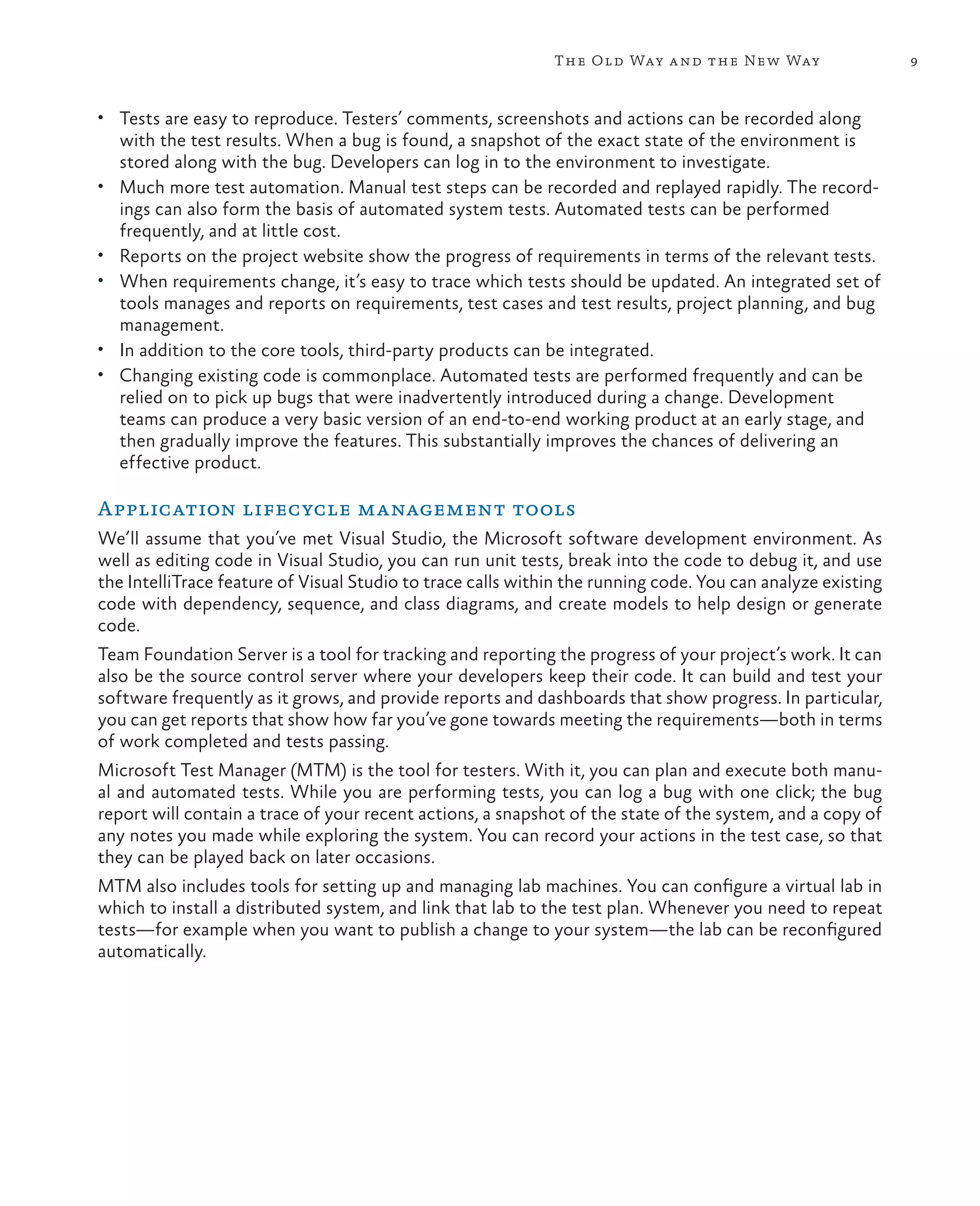 9The Old Way and the New Way • Tests are easy to reproduce. Testers’ comments, screenshots and actions can be recorded along with the test results. When a bug is found, a snapshot of the exact state of the environment is stored along with the bug. Developers can log in to the environment to investigate. • Much more test automation. Manual test steps can be recorded and replayed rapidly. The record- ings can also form the basis of automated system tests. Automated tests can be performed frequently, and at little cost. • Reports on the project website show the progress of requirements in terms of the relevant tests. • When requirements change, it’s easy to trace which tests should be updated. An integrated set of tools manages and reports on requirements, test cases and test results, project planning, and bug management. • In addition to the core tools, third-party products can be integrated. • Changing existing code is commonplace. Automated tests are performed frequently and can be relied on to pick up bugs that were inadvertently introduced during a change. Development teams can produce a very basic version of an end-to-end working product at an early stage, and then gradually improve the features. This substantially improves the chances of delivering an effective product. Application lifecycle management tools We’ll assume that you’ve met Visual Studio, the Microsoft software development environment. As well as editing code in Visual Studio, you can run unit tests, break into the code to debug it, and use the IntelliTrace feature of Visual Studio to trace calls within the running code. You can analyze existing code with dependency, sequence, and class diagrams, and create models to help design or generate code. Team Foundation Server is a tool for tracking and reporting the progress of your project’s work. It can also be the source control server where your developers keep their code. It can build and test your software frequently as it grows, and provide reports and dashboards that show progress. In particular, you can get reports that show how far you’ve gone towards meeting the requirements—both in terms of work completed and tests passing. Microsoft Test Manager (MTM) is the tool for testers. With it, you can plan and execute both manu- al and automated tests. While you are performing tests, you can log a bug with one click; the bug report will contain a trace of your recent actions, a snapshot of the state of the system, and a copy of any notes you made while exploring the system. You can record your actions in the test case, so that they can be played back on later occasions. MTM also includes tools for setting up and managing lab machines. You can configure a virtual lab in which to install a distributed system, and link that lab to the test plan. Whenever you need to repeat tests—for example when you want to publish a change to your system—the lab can be reconfigured automatically. 