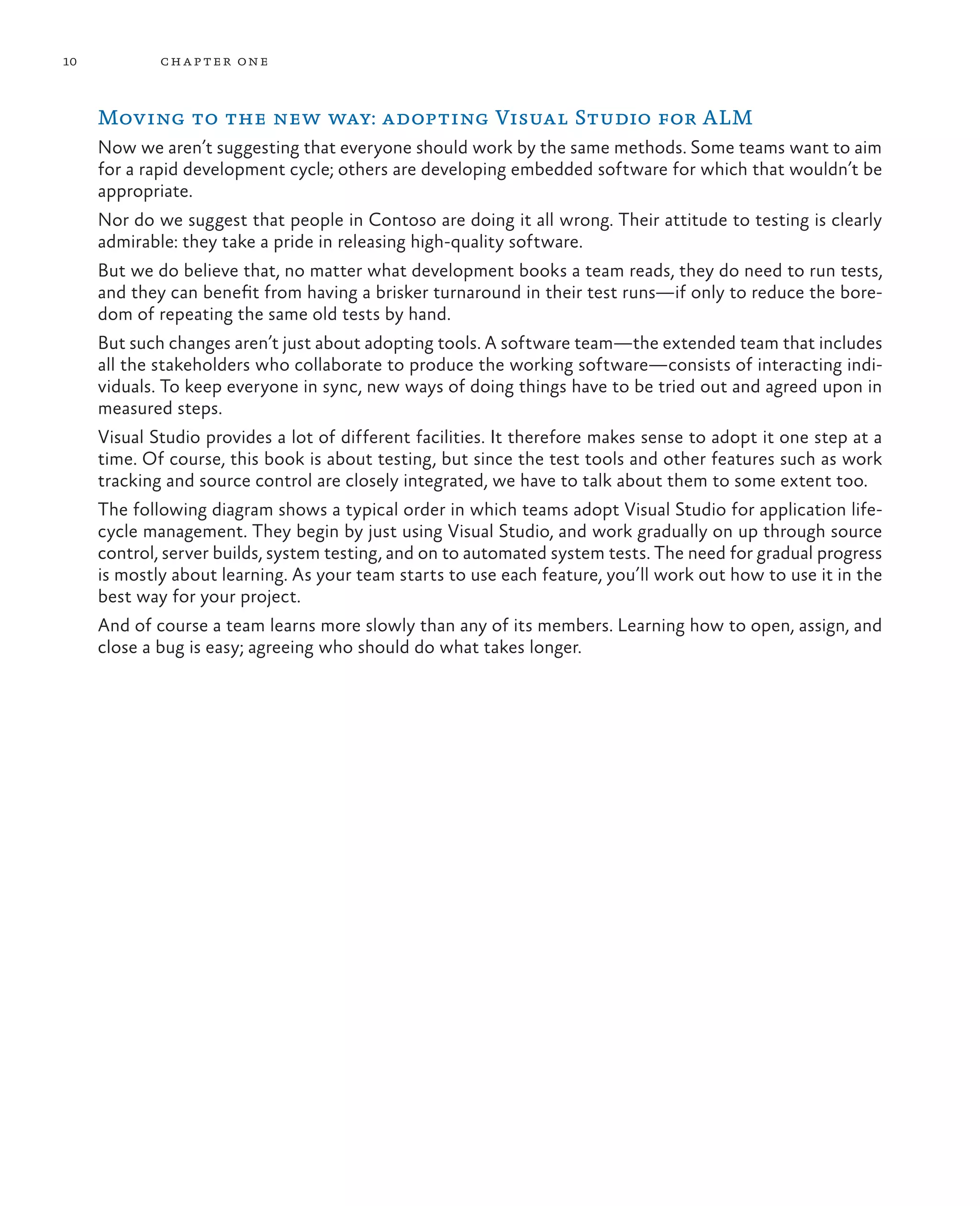 10 chapter one Moving to the new way: adopting Visual Studio for ALM Now we aren’t suggesting that everyone should work by the same methods. Some teams want to aim for a rapid development cycle; others are developing embedded software for which that wouldn’t be appropriate. Nor do we suggest that people in Contoso are doing it all wrong. Their attitude to testing is clearly admirable: they take a pride in releasing high-quality software. But we do believe that, no matter what development books a team reads, they do need to run tests, and they can benefit from having a brisker turnaround in their test runs—if only to reduce the bore- dom of repeating the same old tests by hand. But such changes aren’t just about adopting tools. A software team—the extended team that includes all the stakeholders who collaborate to produce the working software—consists of interacting indi- viduals. To keep everyone in sync, new ways of doing things have to be tried out and agreed upon in measured steps. Visual Studio provides a lot of different facilities. It therefore makes sense to adopt it one step at a time. Of course, this book is about testing, but since the test tools and other features such as work tracking and source control are closely integrated, we have to talk about them to some extent too. The following diagram shows a typical order in which teams adopt Visual Studio for application life- cycle management. They begin by just using Visual Studio, and work gradually on up through source control, server builds, system testing, and on to automated system tests. The need for gradual progress is mostly about learning. As your team starts to use each feature, you’ll work out how to use it in the best way for your project. And of course a team learns more slowly than any of its members. Learning how to open, assign, and close a bug is easy; agreeing who should do what takes longer. 