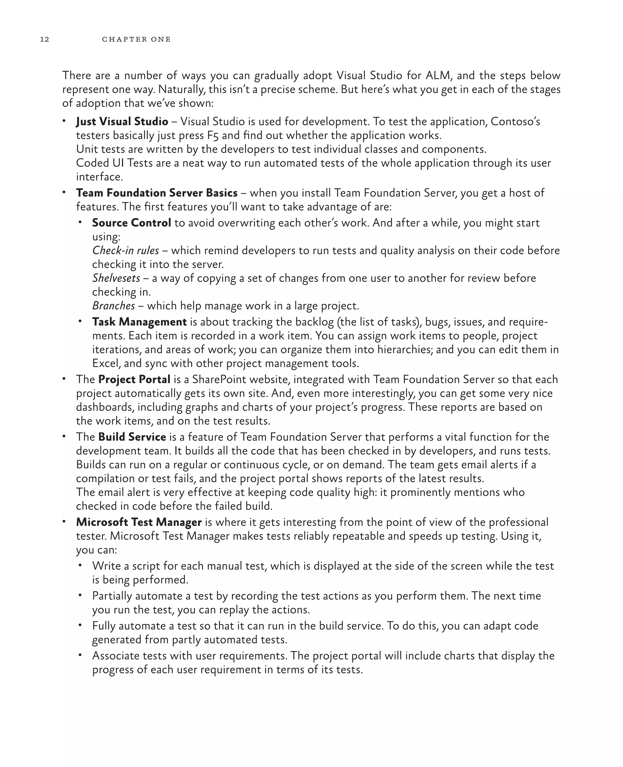 12 chapter one There are a number of ways you can gradually adopt Visual Studio for ALM, and the steps below represent one way. Naturally, this isn’t a precise scheme. But here’s what you get in each of the stages of adoption that we’ve shown: • Just Visual Studio – Visual Studio is used for development. To test the application, Contoso’s testers basically just press F5 and find out whether the application works. Unit tests are written by the developers to test individual classes and components. Coded UI Tests are a neat way to run automated tests of the whole application through its user interface. • Team Foundation Server Basics – when you install Team Foundation Server, you get a host of features. The first features you’ll want to take advantage of are: • Source Control to avoid overwriting each other’s work. And after a while, you might start using: Check-in rules – which remind developers to run tests and quality analysis on their code before checking it into the server. Shelvesets – a way of copying a set of changes from one user to another for review before checking in. Branches – which help manage work in a large project. • Task Management is about tracking the backlog (the list of tasks), bugs, issues, and require- ments. Each item is recorded in a work item. You can assign work items to people, project iterations, and areas of work; you can organize them into hierarchies; and you can edit them in Excel, and sync with other project management tools. • The Project Portal is a SharePoint website, integrated with Team Foundation Server so that each project automatically gets its own site. And, even more interestingly, you can get some very nice dashboards, including graphs and charts of your project’s progress. These reports are based on the work items, and on the test results. • The Build Service is a feature of Team Foundation Server that performs a vital function for the development team. It builds all the code that has been checked in by developers, and runs tests. Builds can run on a regular or continuous cycle, or on demand. The team gets email alerts if a compilation or test fails, and the project portal shows reports of the latest results. The email alert is very effective at keeping code quality high: it prominently mentions who checked in code before the failed build. • Microsoft Test Manager is where it gets interesting from the point of view of the professional tester. Microsoft Test Manager makes tests reliably repeatable and speeds up testing. Using it, you can: • Write a script for each manual test, which is displayed at the side of the screen while the test is being performed. • Partially automate a test by recording the test actions as you perform them. The next time you run the test, you can replay the actions. • Fully automate a test so that it can run in the build service. To do this, you can adapt code generated from partly automated tests. • Associate tests with user requirements. The project portal will include charts that display the progress of each user requirement in terms of its tests. 