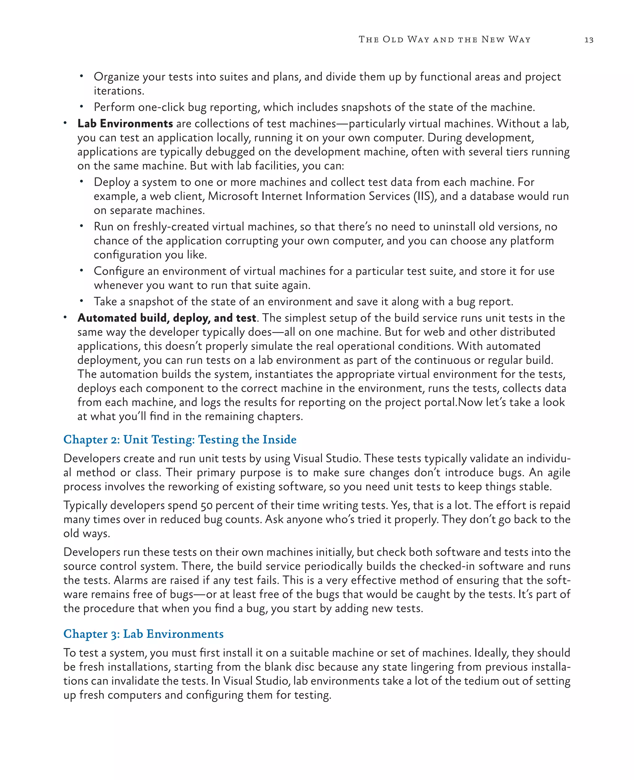 13The Old Way and the New Way • Organize your tests into suites and plans, and divide them up by functional areas and project iterations. • Perform one-click bug reporting, which includes snapshots of the state of the machine. • Lab Environments are collections of test machines—particularly virtual machines. Without a lab, you can test an application locally, running it on your own computer. During development, applications are typically debugged on the development machine, often with several tiers running on the same machine. But with lab facilities, you can: • Deploy a system to one or more machines and collect test data from each machine. For example, a web client, Microsoft Internet Information Services (IIS), and a database would run on separate machines. • Run on freshly-created virtual machines, so that there’s no need to uninstall old versions, no chance of the application corrupting your own computer, and you can choose any platform configuration you like. • Configure an environment of virtual machines for a particular test suite, and store it for use whenever you want to run that suite again. • Take a snapshot of the state of an environment and save it along with a bug report. • Automated build, deploy, and test. The simplest setup of the build service runs unit tests in the same way the developer typically does—all on one machine. But for web and other distributed applications, this doesn’t properly simulate the real operational conditions. With automated deployment, you can run tests on a lab environment as part of the continuous or regular build. The automation builds the system, instantiates the appropriate virtual environment for the tests, deploys each component to the correct machine in the environment, runs the tests, collects data from each machine, and logs the results for reporting on the project portal.Now let’s take a look at what you’ll find in the remaining chapters. Chapter 2: Unit Testing: Testing the Inside Developers create and run unit tests by using Visual Studio. These tests typically validate an individu- al method or class. Their primary purpose is to make sure changes don’t introduce bugs. An agile process involves the reworking of existing software, so you need unit tests to keep things stable. Typically developers spend 50 percent of their time writing tests. Yes, that is a lot. The effort is repaid many times over in reduced bug counts. Ask anyone who’s tried it properly. They don’t go back to the old ways. Developers run these tests on their own machines initially, but check both software and tests into the source control system. There, the build service periodically builds the checked-in software and runs the tests. Alarms are raised if any test fails. This is a very effective method of ensuring that the soft- ware remains free of bugs—or at least free of the bugs that would be caught by the tests. It’s part of the procedure that when you find a bug, you start by adding new tests. Chapter 3: Lab Environments To test a system, you must first install it on a suitable machine or set of machines. Ideally, they should be fresh installations, starting from the blank disc because any state lingering from previous installa- tions can invalidate the tests. In Visual Studio, lab environments take a lot of the tedium out of setting up fresh computers and configuring them for testing. 