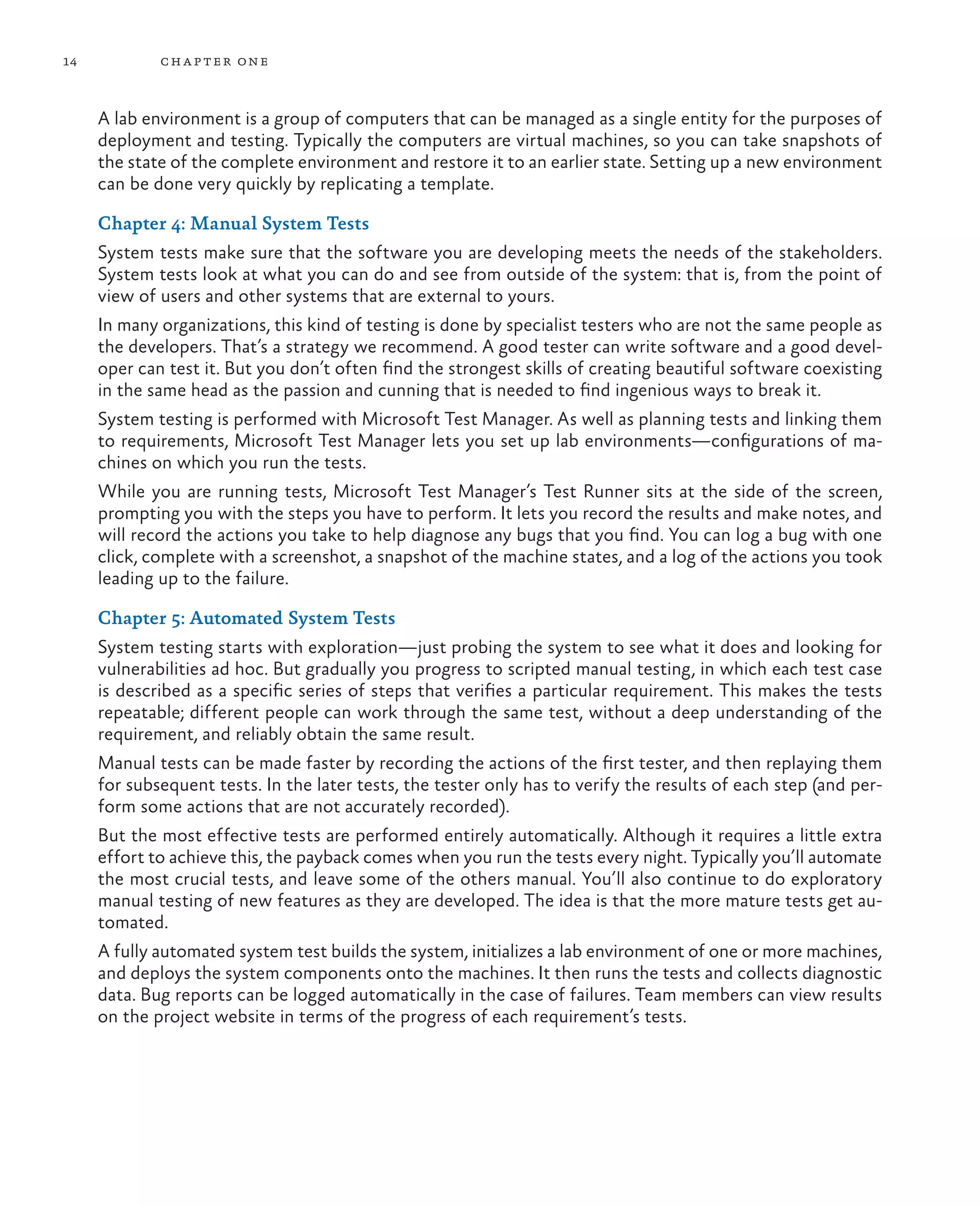 14 chapter one A lab environment is a group of computers that can be managed as a single entity for the purposes of deployment and testing. Typically the computers are virtual machines, so you can take snapshots of the state of the complete environment and restore it to an earlier state. Setting up a new environment can be done very quickly by replicating a template. Chapter 4: Manual System Tests System tests make sure that the software you are developing meets the needs of the stakeholders. System tests look at what you can do and see from outside of the system: that is, from the point of view of users and other systems that are external to yours. In many organizations, this kind of testing is done by specialist testers who are not the same people as the developers. That’s a strategy we recommend. A good tester can write software and a good devel- oper can test it. But you don’t often find the strongest skills of creating beautiful software coexisting in the same head as the passion and cunning that is needed to find ingenious ways to break it. System testing is performed with Microsoft Test Manager. As well as planning tests and linking them to requirements, Microsoft Test Manager lets you set up lab environments—configurations of ma- chines on which you run the tests. While you are running tests, Microsoft Test Manager’s Test Runner sits at the side of the screen, prompting you with the steps you have to perform. It lets you record the results and make notes, and will record the actions you take to help diagnose any bugs that you find. You can log a bug with one click, complete with a screenshot, a snapshot of the machine states, and a log of the actions you took leading up to the failure.  Chapter 5: Automated System Tests System testing starts with exploration—just probing the system to see what it does and looking for vulnerabilities ad hoc. But gradually you progress to scripted manual testing, in which each test case is described as a specific series of steps that verifies a particular requirement. This makes the tests repeatable; different people can work through the same test, without a deep understanding of the requirement, and reliably obtain the same result. Manual tests can be made faster by recording the actions of the first tester, and then replaying them for subsequent tests. In the later tests, the tester only has to verify the results of each step (and per- form some actions that are not accurately recorded). But the most effective tests are performed entirely automatically. Although it requires a little extra effort to achieve this, the payback comes when you run the tests every night. Typically you’ll automate the most crucial tests, and leave some of the others manual. You’ll also continue to do exploratory manual testing of new features as they are developed. The idea is that the more mature tests get au- tomated. A fully automated system test builds the system, initializes a lab environment of one or more machines, and deploys the system components onto the machines. It then runs the tests and collects diagnostic data. Bug reports can be logged automatically in the case of failures. Team members can view results on the project website in terms of the progress of each requirement’s tests. 