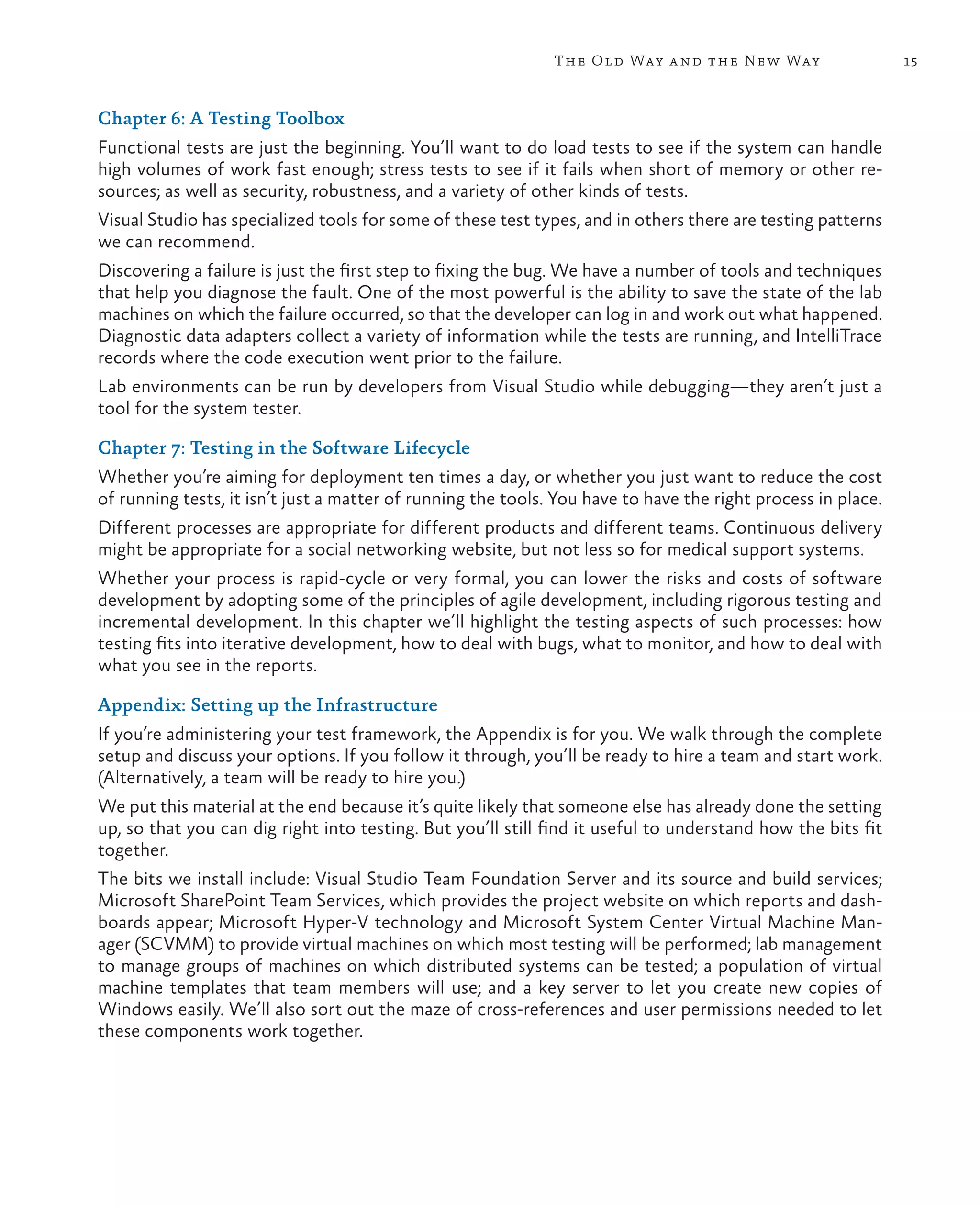 15The Old Way and the New Way Chapter 6: A Testing Toolbox Functional tests are just the beginning. You’ll want to do load tests to see if the system can handle high volumes of work fast enough; stress tests to see if it fails when short of memory or other re- sources; as well as security, robustness, and a variety of other kinds of tests. Visual Studio has specialized tools for some of these test types, and in others there are testing patterns we can recommend. Discovering a failure is just the first step to fixing the bug. We have a number of tools and techniques that help you diagnose the fault. One of the most powerful is the ability to save the state of the lab machines on which the failure occurred, so that the developer can log in and work out what happened. Diagnostic data adapters collect a variety of information while the tests are running, and IntelliTrace records where the code execution went prior to the failure. Lab environments can be run by developers from Visual Studio while debugging—they aren’t just a tool for the system tester. Chapter 7: Testing in the Software Lifecycle Whether you’re aiming for deployment ten times a day, or whether you just want to reduce the cost of running tests, it isn’t just a matter of running the tools. You have to have the right process in place. Different processes are appropriate for different products and different teams. Continuous delivery might be appropriate for a social networking website, but not less so for medical support systems. Whether your process is rapid-cycle or very formal, you can lower the risks and costs of software development by adopting some of the principles of agile development, including rigorous testing and incremental development. In this chapter we’ll highlight the testing aspects of such processes: how testing fits into iterative development, how to deal with bugs, what to monitor, and how to deal with what you see in the reports. Appendix: Setting up the Infrastructure If you’re administering your test framework, the Appendix is for you. We walk through the complete setup and discuss your options. If you follow it through, you’ll be ready to hire a team and start work. (Alternatively, a team will be ready to hire you.) We put this material at the end because it’s quite likely that someone else has already done the setting up, so that you can dig right into testing. But you’ll still find it useful to understand how the bits fit together. The bits we install include: Visual Studio Team Foundation Server and its source and build services; Microsoft SharePoint Team Services, which provides the project website on which reports and dash- boards appear; Microsoft Hyper-V technology and Microsoft System Center Virtual Machine Man- ager (SCVMM) to provide virtual machines on which most testing will be performed; lab management to manage groups of machines on which distributed systems can be tested; a population of virtual machine templates that team members will use; and a key server to let you create new copies of Windows easily. We’ll also sort out the maze of cross-references and user permissions needed to let these components work together. 