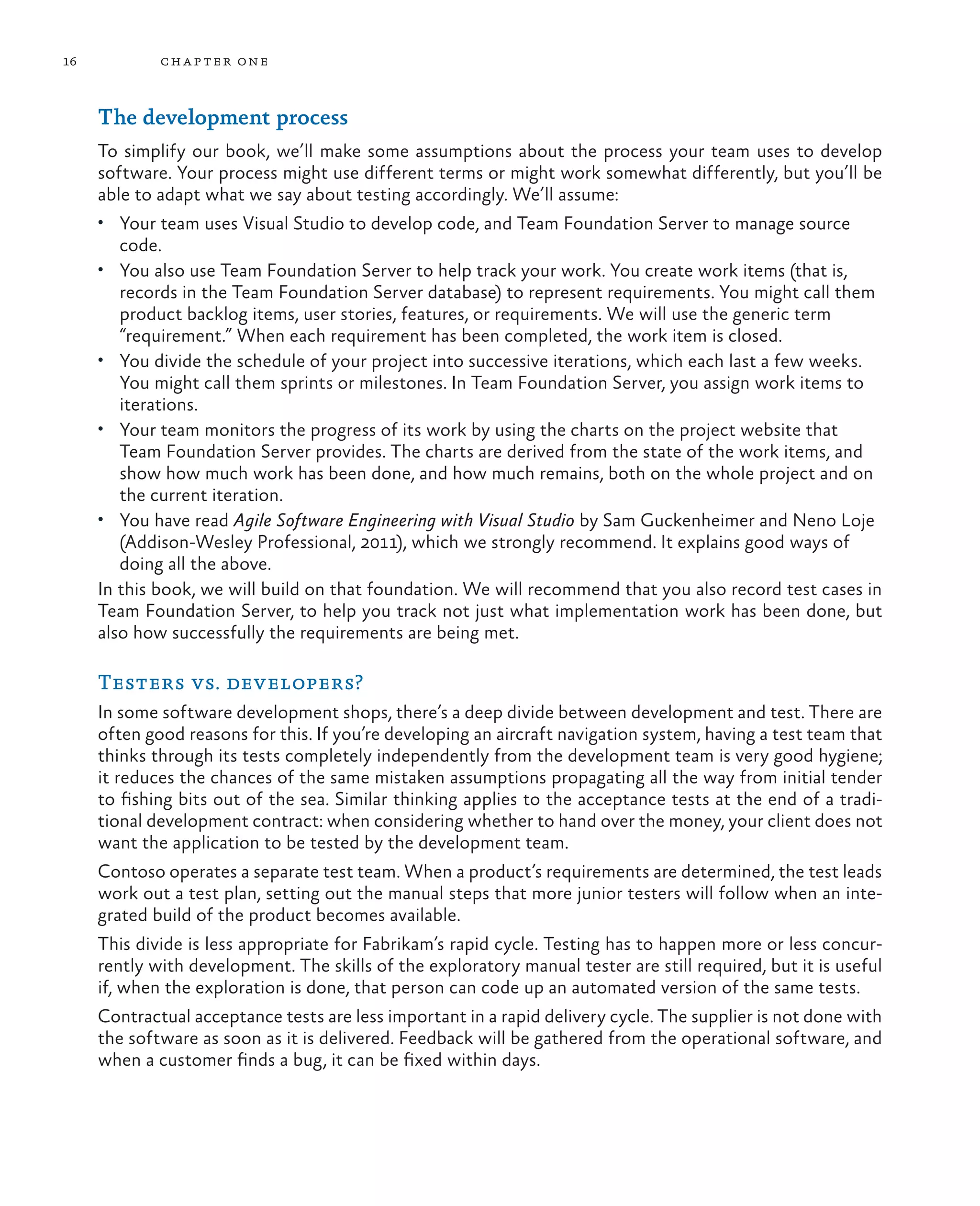 16 chapter one The development process To simplify our book, we’ll make some assumptions about the process your team uses to develop software. Your process might use different terms or might work somewhat differently, but you’ll be able to adapt what we say about testing accordingly. We’ll assume: • Your team uses Visual Studio to develop code, and Team Foundation Server to manage source code. • You also use Team Foundation Server to help track your work. You create work items (that is, records in the Team Foundation Server database) to represent requirements. You might call them product backlog items, user stories, features, or requirements. We will use the generic term “requirement.” When each requirement has been completed, the work item is closed. • You divide the schedule of your project into successive iterations, which each last a few weeks. You might call them sprints or milestones. In Team Foundation Server, you assign work items to iterations. • Your team monitors the progress of its work by using the charts on the project website that Team Foundation Server provides. The charts are derived from the state of the work items, and show how much work has been done, and how much remains, both on the whole project and on the current iteration. • You have read Agile Software Engineering with Visual Studio by Sam Guckenheimer and Neno Loje (Addison-Wesley Professional, 2011), which we strongly recommend. It explains good ways of doing all the above. In this book, we will build on that foundation. We will recommend that you also record test cases in Team Foundation Server, to help you track not just what implementation work has been done, but also how successfully the requirements are being met. Testers vs. developers? In some software development shops, there’s a deep divide between development and test. There are often good reasons for this. If you’re developing an aircraft navigation system, having a test team that thinks through its tests completely independently from the development team is very good hygiene; it reduces the chances of the same mistaken assumptions propagating all the way from initial tender to fishing bits out of the sea. Similar thinking applies to the acceptance tests at the end of a tradi- tional development contract: when considering whether to hand over the money, your client does not want the application to be tested by the development team. Contoso operates a separate test team. When a product’s requirements are determined, the test leads work out a test plan, setting out the manual steps that more junior testers will follow when an inte- grated build of the product becomes available. This divide is less appropriate for Fabrikam’s rapid cycle. Testing has to happen more or less concur- rently with development. The skills of the exploratory manual tester are still required, but it is useful if, when the exploration is done, that person can code up an automated version of the same tests. Contractual acceptance tests are less important in a rapid delivery cycle. The supplier is not done with the software as soon as it is delivered. Feedback will be gathered from the operational software, and when a customer finds a bug, it can be fixed within days. 