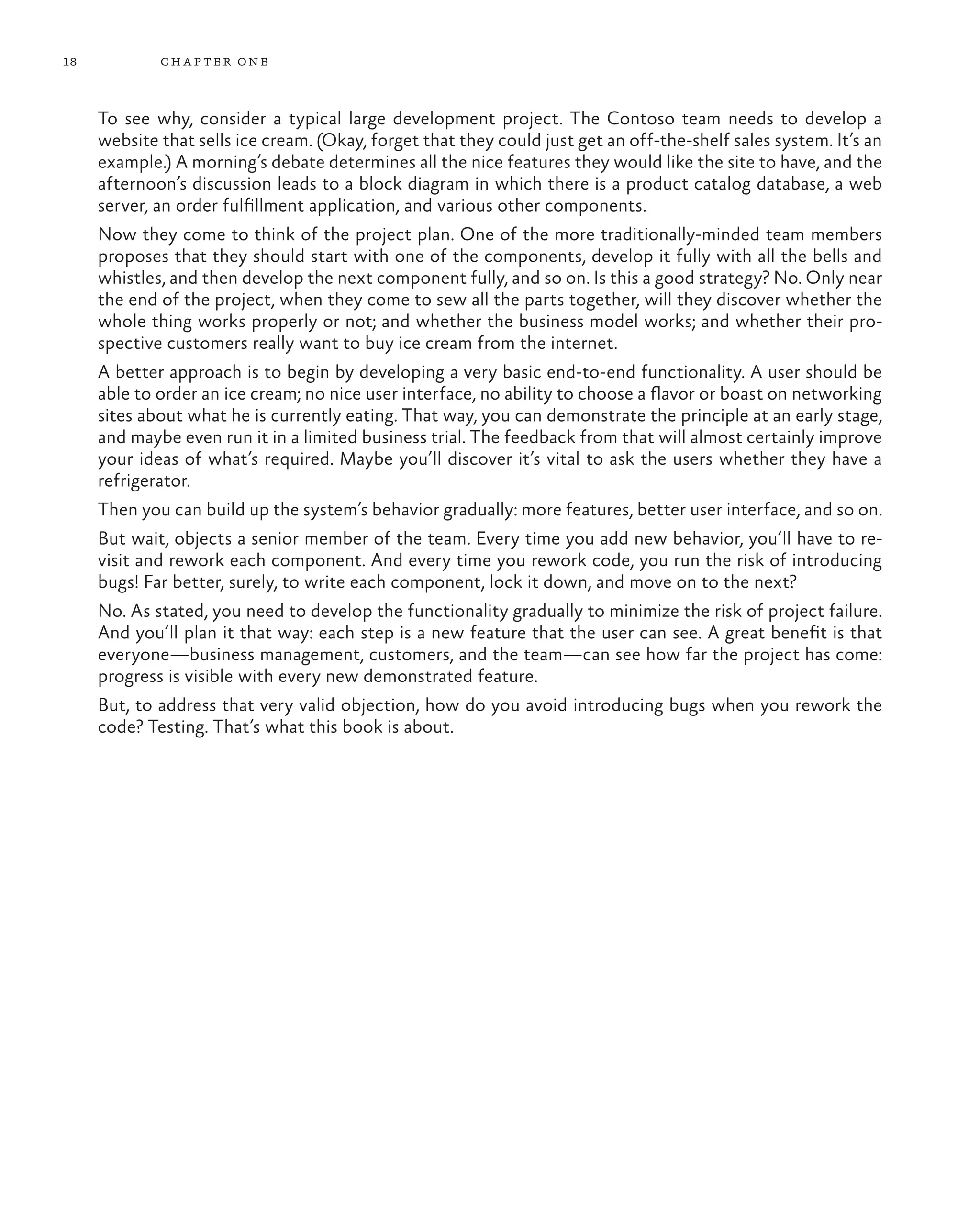 18 chapter one To see why, consider a typical large development project. The Contoso team needs to develop a website that sells ice cream. (Okay, forget that they could just get an off-the-shelf sales system. It’s an example.) A morning’s debate determines all the nice features they would like the site to have, and the afternoon’s discussion leads to a block diagram in which there is a product catalog database, a web server, an order fulfillment application, and various other components. Now they come to think of the project plan. One of the more traditionally-minded team members proposes that they should start with one of the components, develop it fully with all the bells and whistles, and then develop the next component fully, and so on. Is this a good strategy? No. Only near the end of the project, when they come to sew all the parts together, will they discover whether the whole thing works properly or not; and whether the business model works; and whether their pro- spective customers really want to buy ice cream from the internet. A better approach is to begin by developing a very basic end-to-end functionality. A user should be able to order an ice cream; no nice user interface, no ability to choose a flavor or boast on networking sites about what he is currently eating. That way, you can demonstrate the principle at an early stage, and maybe even run it in a limited business trial. The feedback from that will almost certainly improve your ideas of what’s required. Maybe you’ll discover it’s vital to ask the users whether they have a refrigerator. Then you can build up the system’s behavior gradually: more features, better user interface, and so on. But wait, objects a senior member of the team. Every time you add new behavior, you’ll have to re- visit and rework each component. And every time you rework code, you run the risk of introducing bugs! Far better, surely, to write each component, lock it down, and move on to the next? No. As stated, you need to develop the functionality gradually to minimize the risk of project failure. And you’ll plan it that way: each step is a new feature that the user can see. A great benefit is that everyone—business management, customers, and the team—can see how far the project has come: progress is visible with every new demonstrated feature. But, to address that very valid objection, how do you avoid introducing bugs when you rework the code? Testing. That’s what this book is about. 