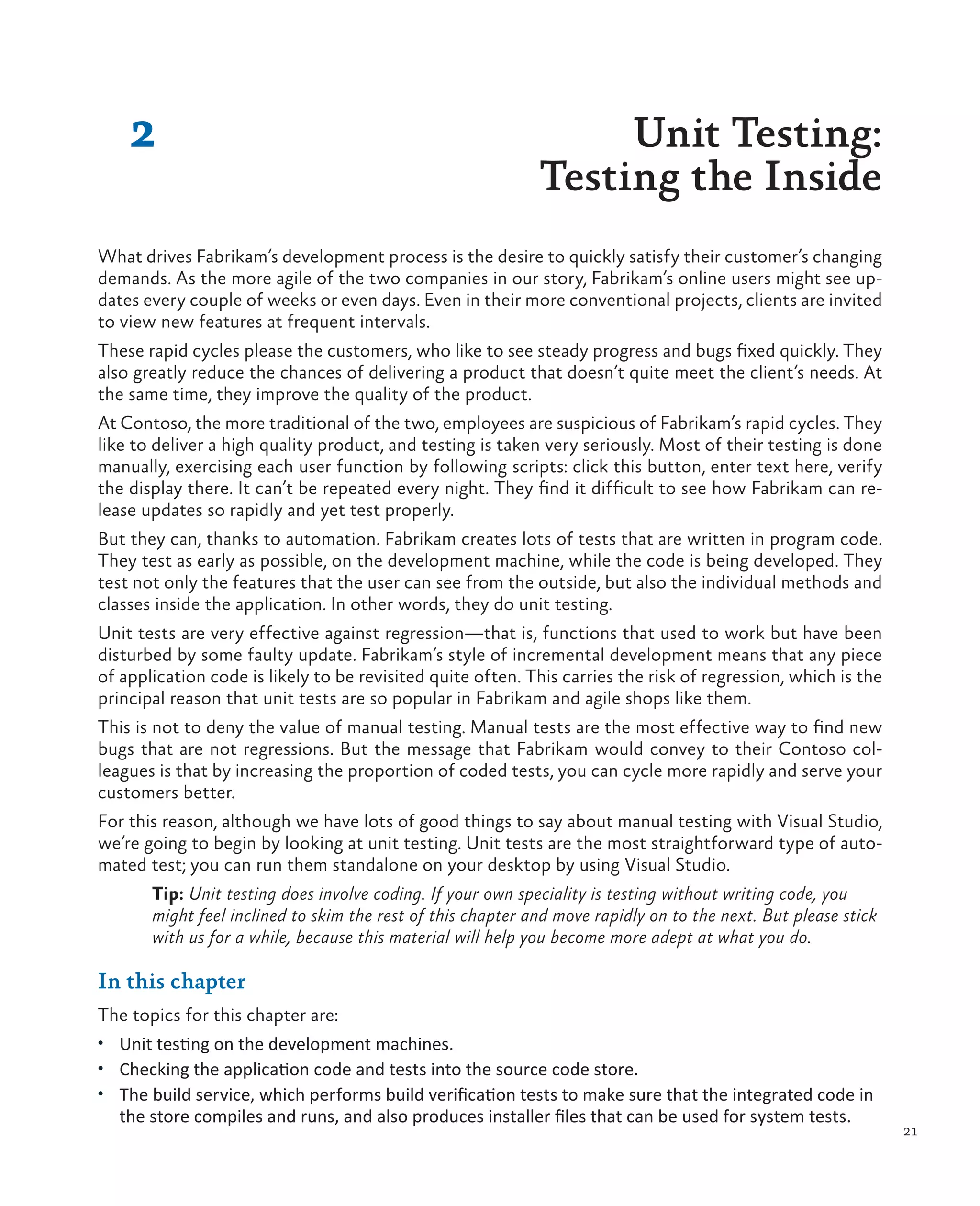 21 2 Unit Testing: Testing the Inside What drives Fabrikam’s development process is the desire to quickly satisfy their customer’s changing demands. As the more agile of the two companies in our story, Fabrikam’s online users might see up- dates every couple of weeks or even days. Even in their more conventional projects, clients are invited to view new features at frequent intervals. These rapid cycles please the customers, who like to see steady progress and bugs fixed quickly. They also greatly reduce the chances of delivering a product that doesn’t quite meet the client’s needs. At the same time, they improve the quality of the product. At Contoso, the more traditional of the two, employees are suspicious of Fabrikam’s rapid cycles. They like to deliver a high quality product, and testing is taken very seriously. Most of their testing is done manually, exercising each user function by following scripts: click this button, enter text here, verify the display there. It can’t be repeated every night. They find it difficult to see how Fabrikam can re- lease updates so rapidly and yet test properly. But they can, thanks to automation. Fabrikam creates lots of tests that are written in program code. They test as early as possible, on the development machine, while the code is being developed. They test not only the features that the user can see from the outside, but also the individual methods and classes inside the application. In other words, they do unit testing. Unit tests are very effective against regression—that is, functions that used to work but have been disturbed by some faulty update. Fabrikam’s style of incremental development means that any piece of application code is likely to be revisited quite often. This carries the risk of regression, which is the principal reason that unit tests are so popular in Fabrikam and agile shops like them. This is not to deny the value of manual testing. Manual tests are the most effective way to find new bugs that are not regressions. But the message that Fabrikam would convey to their Contoso col- leagues is that by increasing the proportion of coded tests, you can cycle more rapidly and serve your customers better. For this reason, although we have lots of good things to say about manual testing with Visual Studio, we’re going to begin by looking at unit testing. Unit tests are the most straightforward type of auto- mated test; you can run them standalone on your desktop by using Visual Studio. Tip: Unit testing does involve coding. If your own speciality is testing without writing code, you might feel inclined to skim the rest of this chapter and move rapidly on to the next. But please stick with us for a while, because this material will help you become more adept at what you do. In this chapter The topics for this chapter are: • Unit testing on the development machines. • Checking the application code and tests into the source code store. • The build service, which performs build verification tests to make sure that the integrated code in the store compiles and runs, and also produces installer files that can be used for system tests. 