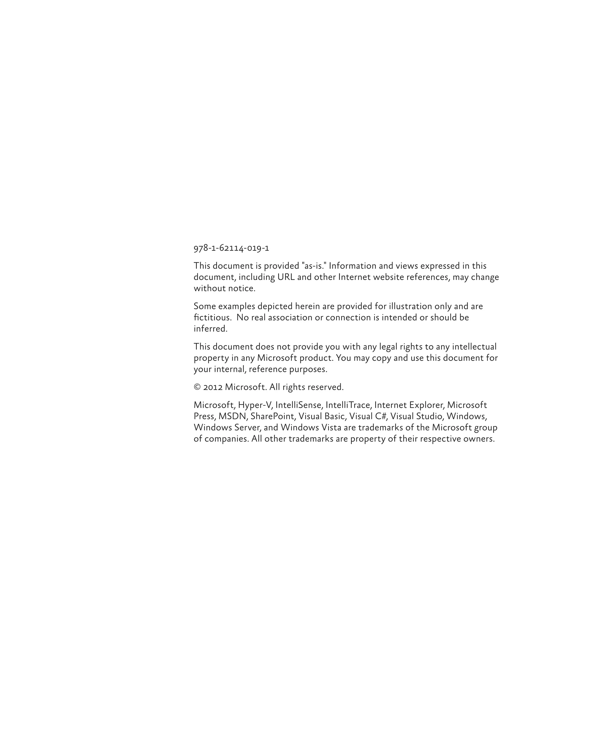 978-1-62114-019-1 This document is provided "as-is." Information and views expressed in this document, including URL and other Internet website references, may change without notice. Some examples depicted herein are provided for illustration only and are fictitious. No real association or connection is intended or should be inferred. This document does not provide you with any legal rights to any intellectual property in any Microsoft product. You may copy and use this document for your internal, reference purposes. © 2012 Microsoft. All rights reserved. Microsoft, Hyper-V, IntelliSense, IntelliTrace, Internet Explorer, Microsoft Press, MSDN, SharePoint, Visual Basic, Visual C#, Visual Studio, Windows, Windows Server, and Windows Vista are trademarks of the Microsoft group of companies. All other trademarks are property of their respective owners. 