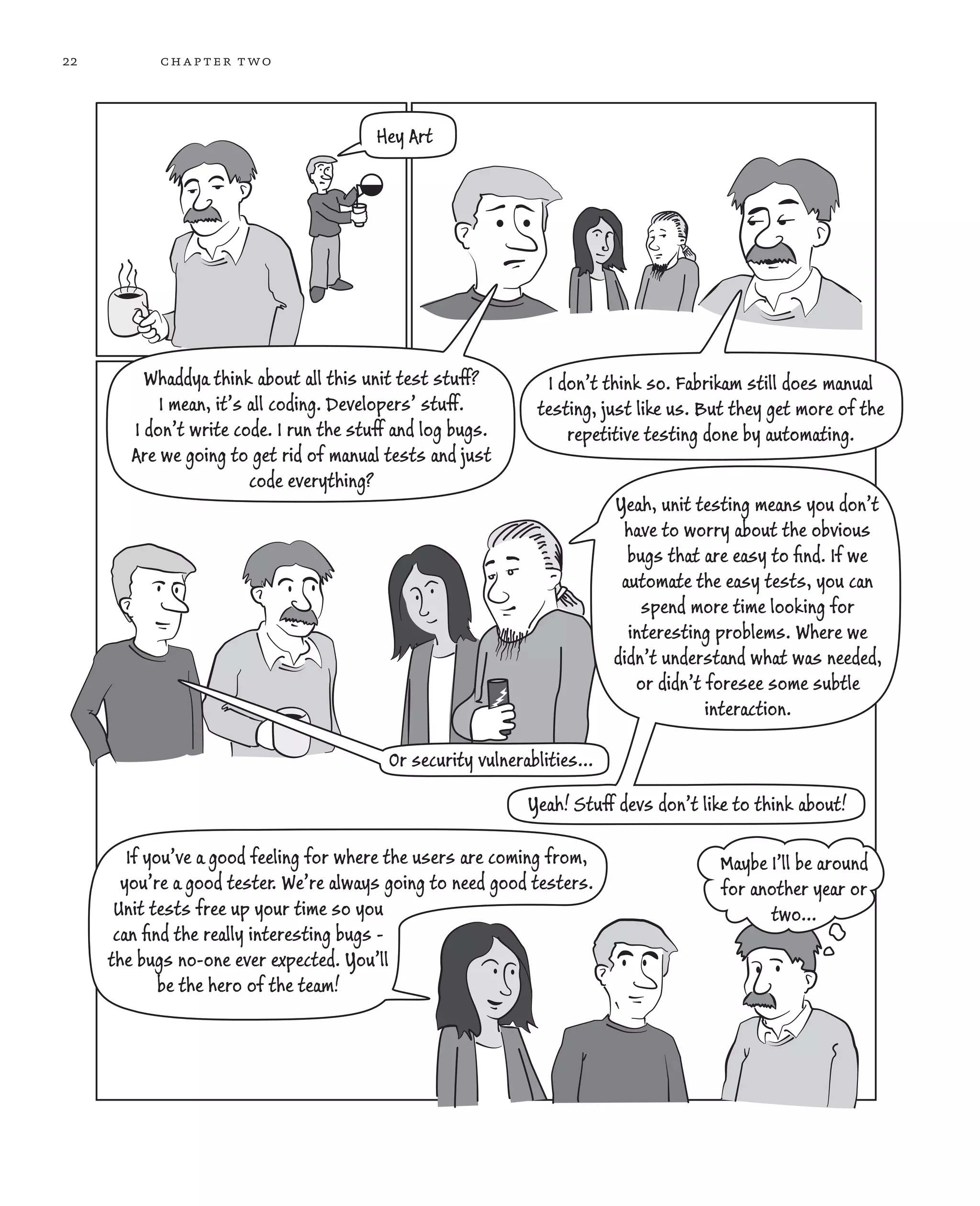 22 chapter two Hey Art I don’t think so. Fabrikam still does manual testing, just like us. But they get more of the repetitive testing done by automating. Whaddya think about all this unit test stuff? I mean, it’s all coding. Developers’ stuff. I don’t write code. I run the stuff and log bugs. Are we going to get rid of manual tests and just code everything? Yeah! Stuff devs don’t like to think about! Maybe I’ll be around for another year or two... If you’ve a good feeling for where the users are coming from, you’re a good tester. We’re always going to need good testers. Unit tests free up your time so you can ﬁnd the really interesting bugs - the bugs no-one ever expected. You’ll be the hero of the team! Or security vulnerablities... Yeah, unit testing means you don’t have to worry about the obvious bugs that are easy to ﬁnd. If we automate the easy tests, you can spend more time looking for interesting problems. Where we didn’t understand what was needed, or didn’t foresee some subtle interaction. 