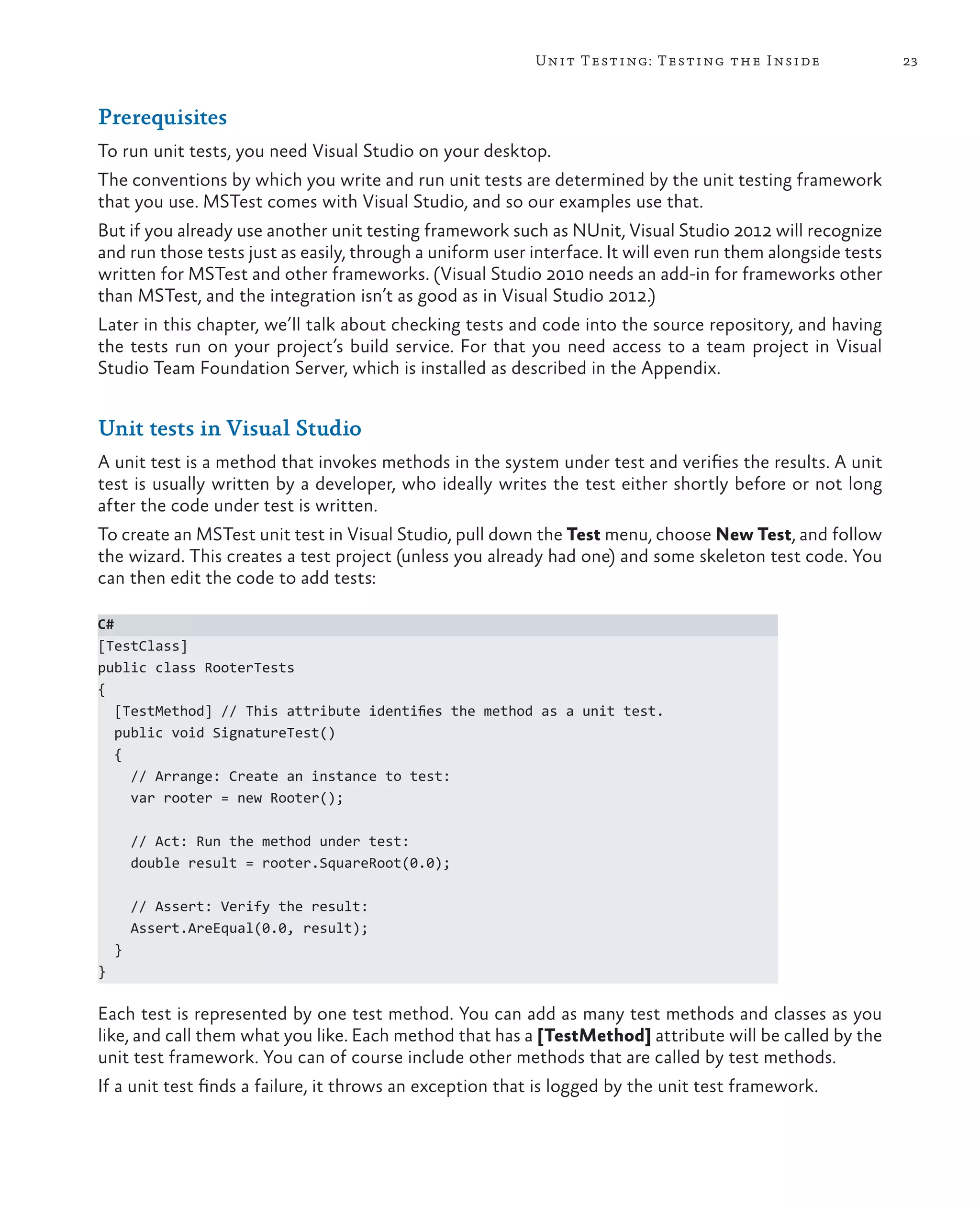 23Unit Testing: Testing the Inside Prerequisites To run unit tests, you need Visual Studio on your desktop. The conventions by which you write and run unit tests are determined by the unit testing framework that you use. MSTest comes with Visual Studio, and so our examples use that. But if you already use another unit testing framework such as NUnit, Visual Studio 2012 will recognize and run those tests just as easily, through a uniform user interface. It will even run them alongside tests written for MSTest and other frameworks. (Visual Studio 2010 needs an add-in for frameworks other than MSTest, and the integration isn’t as good as in Visual Studio 2012.) Later in this chapter, we’ll talk about checking tests and code into the source repository, and having the tests run on your project’s build service. For that you need access to a team project in Visual Studio Team Foundation Server, which is installed as described in the Appendix. Unit tests in Visual Studio A unit test is a method that invokes methods in the system under test and verifies the results. A unit test is usually written by a developer, who ideally writes the test either shortly before or not long after the code under test is written. To create an MSTest unit test in Visual Studio, pull down the Test menu, choose New Test, and follow the wizard. This creates a test project (unless you already had one) and some skeleton test code. You can then edit the code to add tests: C# [TestClass] public class RooterTests { [TestMethod] // This attribute identifies the method as a unit test. public void SignatureTest() { // Arrange: Create an instance to test: var rooter = new Rooter(); // Act: Run the method under test: double result = rooter.SquareRoot(0.0); // Assert: Verify the result: Assert.AreEqual(0.0, result); } } Each test is represented by one test method. You can add as many test methods and classes as you like, and call them what you like. Each method that has a [TestMethod] attribute will be called by the unit test framework. You can of course include other methods that are called by test methods. If a unit test finds a failure, it throws an exception that is logged by the unit test framework. 