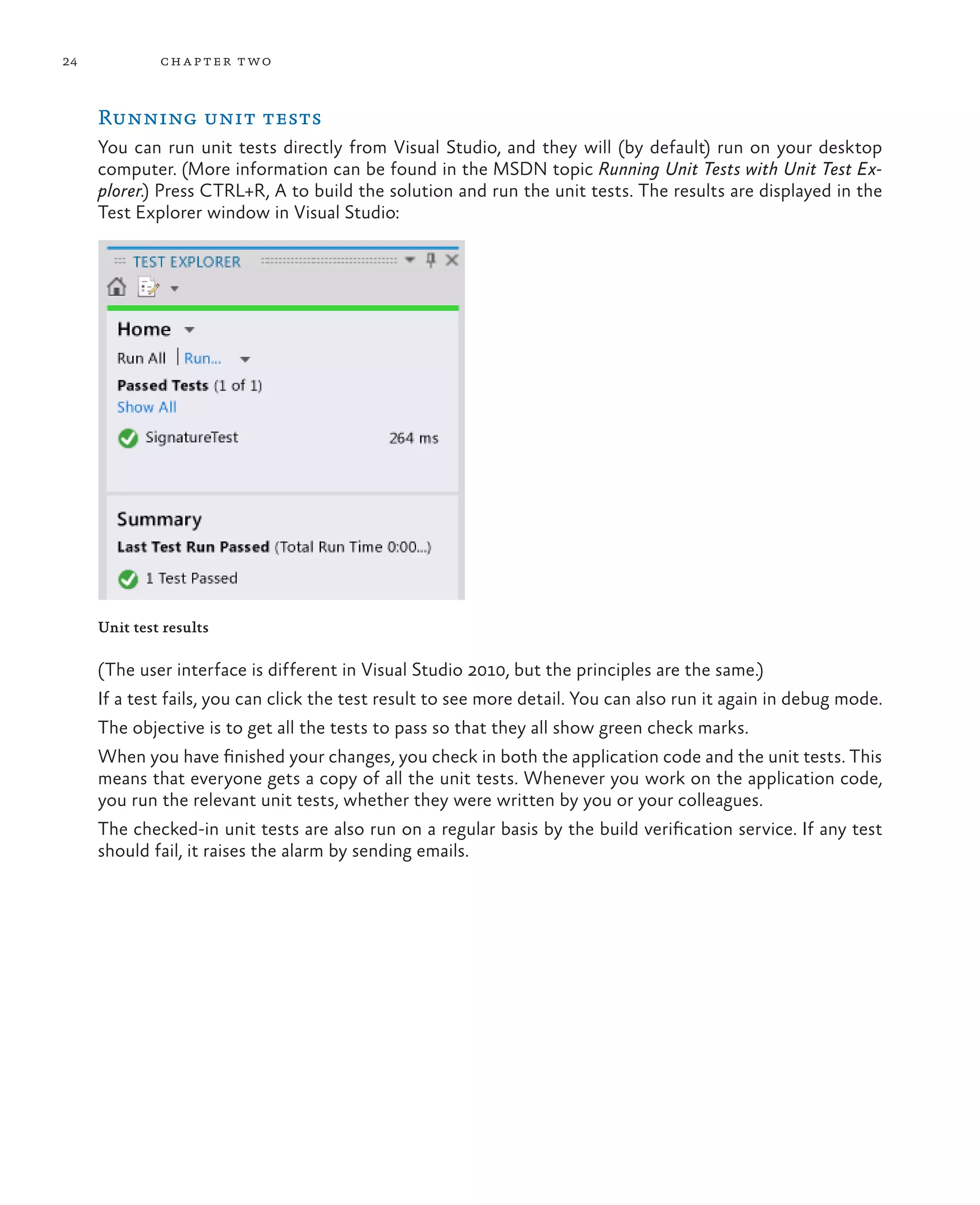 24 chapter two Running unit tests You can run unit tests directly from Visual Studio, and they will (by default) run on your desktop computer. (More information can be found in the MSDN topic Running Unit Tests with Unit Test Ex- plorer.) Press CTRL+R, A to build the solution and run the unit tests. The results are displayed in the Test Explorer window in Visual Studio: Unit test results (The user interface is different in Visual Studio 2010, but the principles are the same.) If a test fails, you can click the test result to see more detail. You can also run it again in debug mode. The objective is to get all the tests to pass so that they all show green check marks. When you have finished your changes, you check in both the application code and the unit tests. This means that everyone gets a copy of all the unit tests. Whenever you work on the application code, you run the relevant unit tests, whether they were written by you or your colleagues. The checked-in unit tests are also run on a regular basis by the build verification service. If any test should fail, it raises the alarm by sending emails. 
