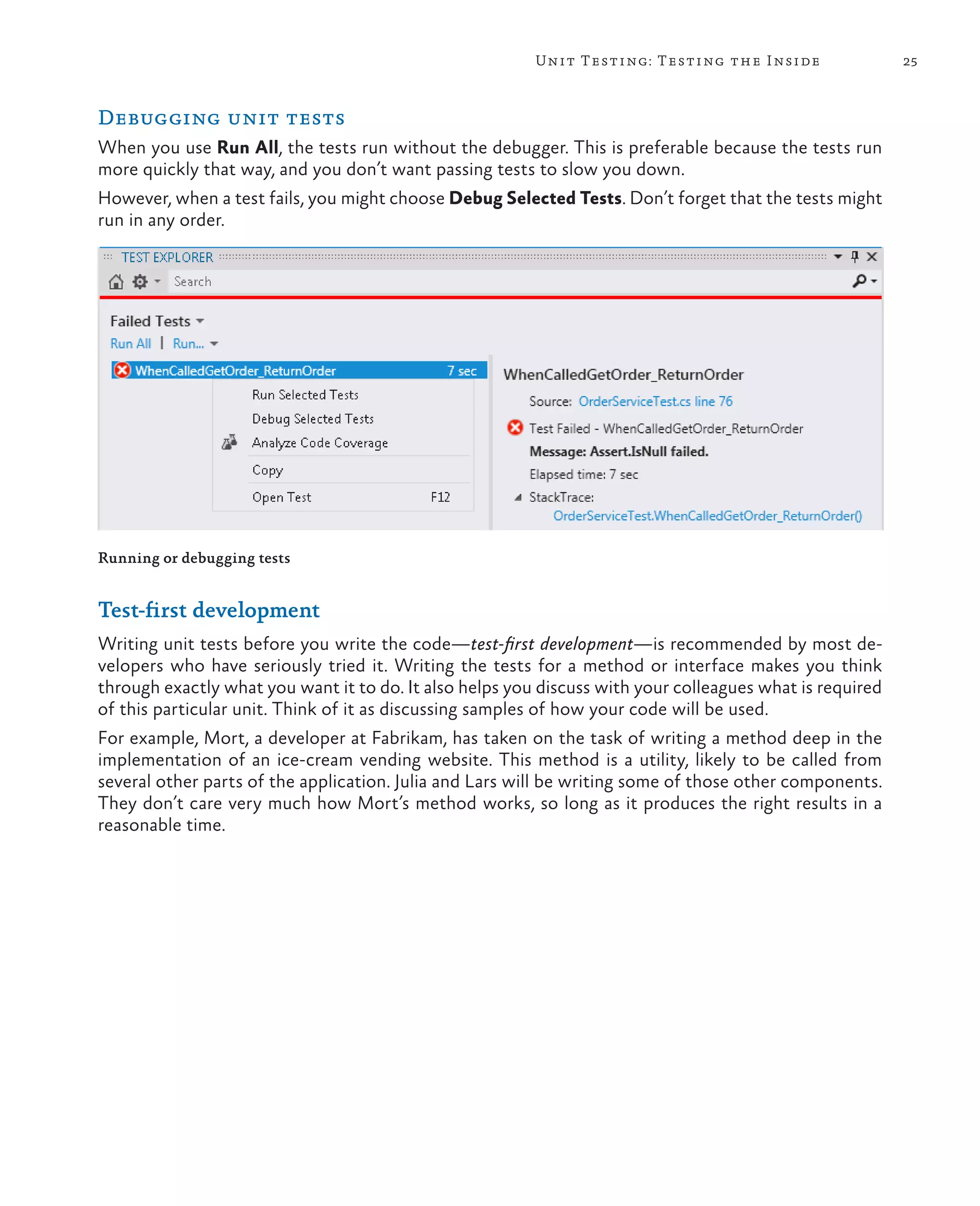 25Unit Testing: Testing the Inside Debugging unit tests When you use Run All, the tests run without the debugger. This is preferable because the tests run more quickly that way, and you don’t want passing tests to slow you down. However, when a test fails, you might choose Debug Selected Tests. Don’t forget that the tests might run in any order. Running or debugging tests Test-first development Writing unit tests before you write the code—test-first development—is recommended by most de- velopers who have seriously tried it. Writing the tests for a method or interface makes you think through exactly what you want it to do. It also helps you discuss with your colleagues what is required of this particular unit. Think of it as discussing samples of how your code will be used. For example, Mort, a developer at Fabrikam, has taken on the task of writing a method deep in the implementation of an ice-cream vending website. This method is a utility, likely to be called from several other parts of the application. Julia and Lars will be writing some of those other components. They don’t care very much how Mort’s method works, so long as it produces the right results in a reasonable time. 