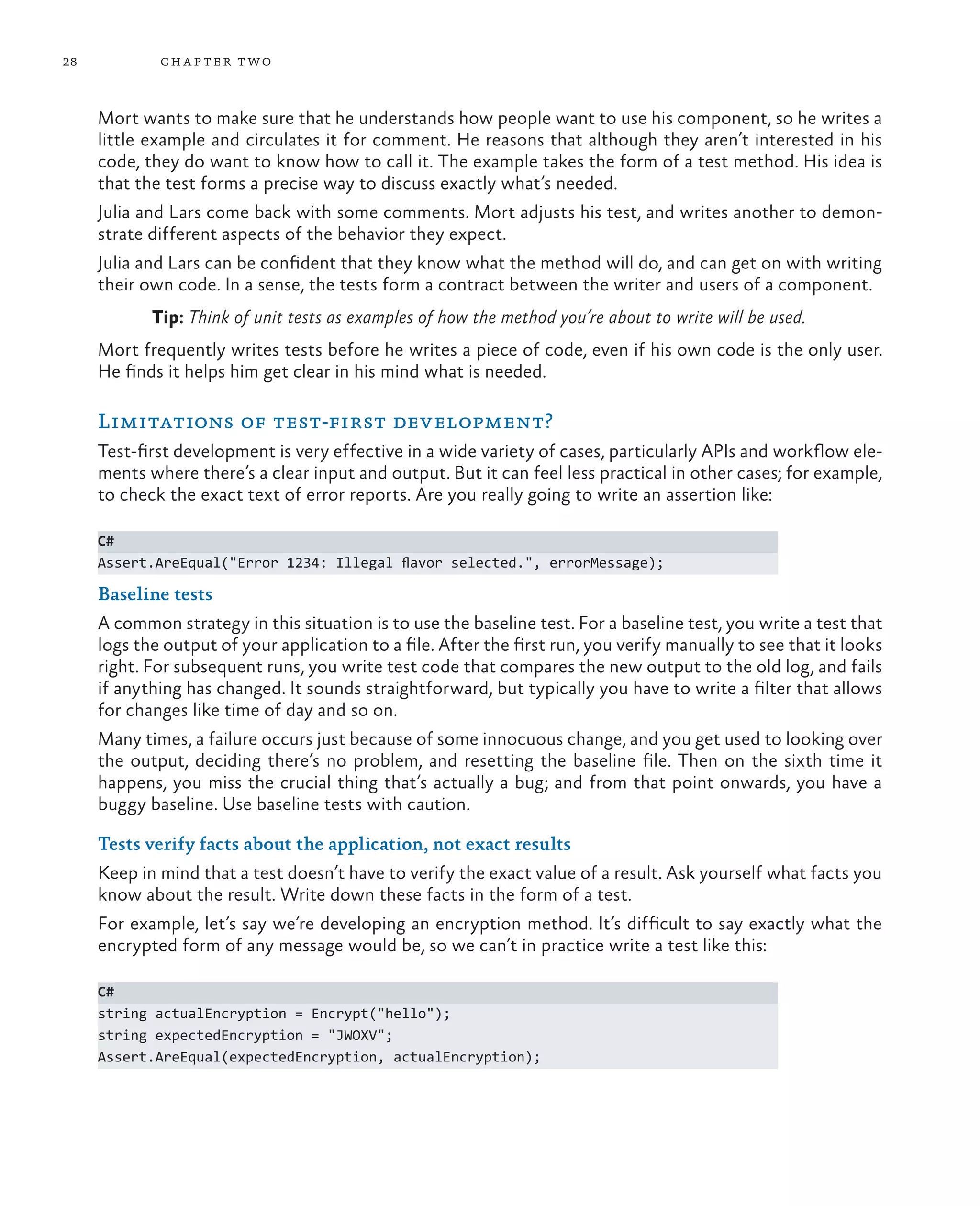 28 chapter two Mort wants to make sure that he understands how people want to use his component, so he writes a little example and circulates it for comment. He reasons that although they aren’t interested in his code, they do want to know how to call it. The example takes the form of a test method. His idea is that the test forms a precise way to discuss exactly what’s needed. Julia and Lars come back with some comments. Mort adjusts his test, and writes another to demon- strate different aspects of the behavior they expect. Julia and Lars can be confident that they know what the method will do, and can get on with writing their own code. In a sense, the tests form a contract between the writer and users of a component. Tip: Think of unit tests as examples of how the method you’re about to write will be used. Mort frequently writes tests before he writes a piece of code, even if his own code is the only user. He finds it helps him get clear in his mind what is needed. Limitations of test-first development? Test-first development is very effective in a wide variety of cases, particularly APIs and workflow ele- ments where there’s a clear input and output. But it can feel less practical in other cases; for example, to check the exact text of error reports. Are you really going to write an assertion like: C# Assert.AreEqual("Error 1234: Illegal flavor selected.", errorMessage); Baseline tests A common strategy in this situation is to use the baseline test. For a baseline test, you write a test that logs the output of your application to a file. After the first run, you verify manually to see that it looks right. For subsequent runs, you write test code that compares the new output to the old log, and fails if anything has changed. It sounds straightforward, but typically you have to write a filter that allows for changes like time of day and so on. Many times, a failure occurs just because of some innocuous change, and you get used to looking over the output, deciding there’s no problem, and resetting the baseline file. Then on the sixth time it happens, you miss the crucial thing that’s actually a bug; and from that point onwards, you have a buggy baseline. Use baseline tests with caution. Tests verify facts about the application, not exact results Keep in mind that a test doesn’t have to verify the exact value of a result. Ask yourself what facts you know about the result. Write down these facts in the form of a test. For example, let’s say we’re developing an encryption method. It’s difficult to say exactly what the encrypted form of any message would be, so we can’t in practice write a test like this: C# string actualEncryption = Encrypt("hello"); string expectedEncryption = "JWOXV"; Assert.AreEqual(expectedEncryption, actualEncryption); 