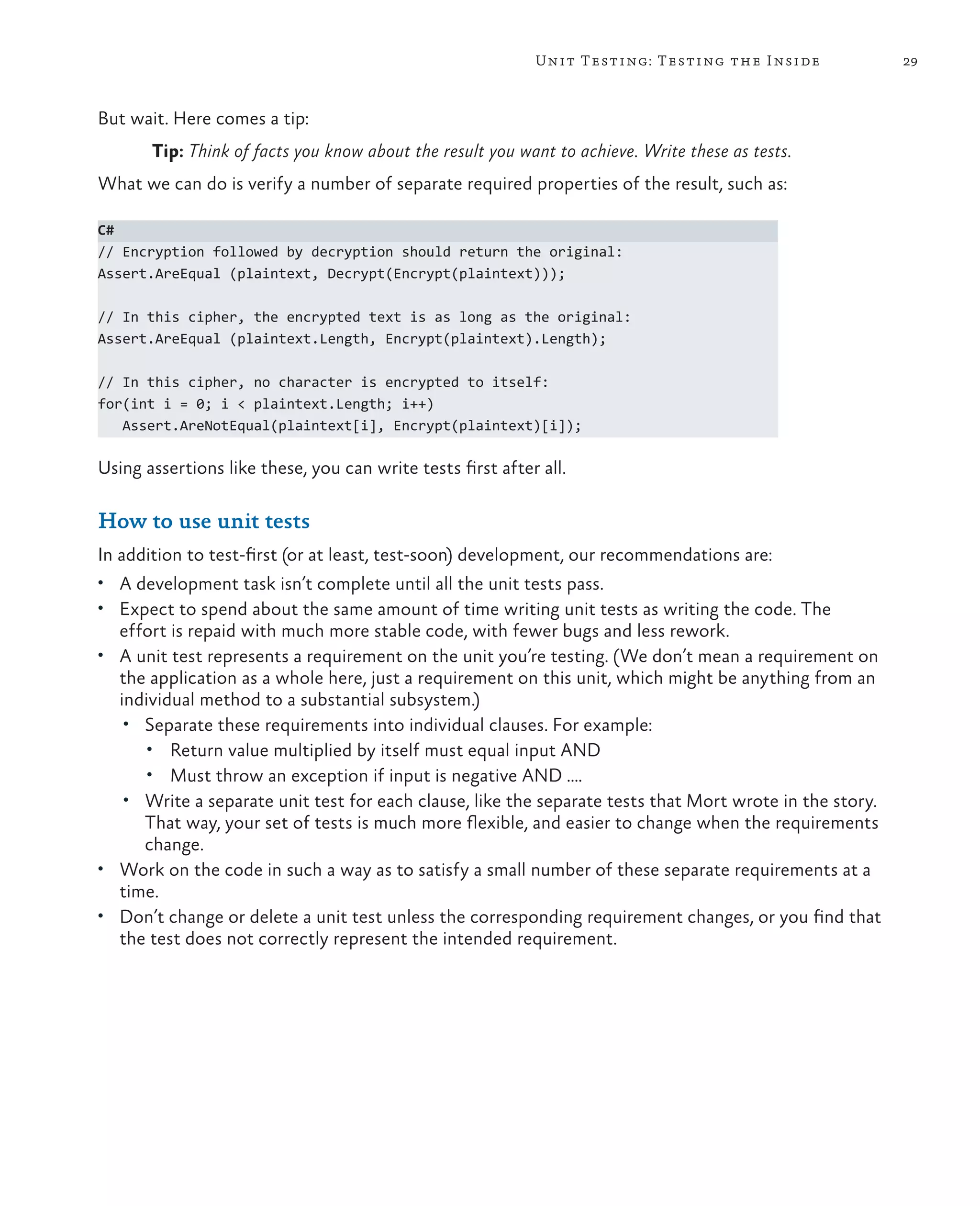 29Unit Testing: Testing the Inside But wait. Here comes a tip: Tip: Think of facts you know about the result you want to achieve. Write these as tests. What we can do is verify a number of separate required properties of the result, such as: C# // Encryption followed by decryption should return the original: Assert.AreEqual (plaintext, Decrypt(Encrypt(plaintext))); // In this cipher, the encrypted text is as long as the original: Assert.AreEqual (plaintext.Length, Encrypt(plaintext).Length); // In this cipher, no character is encrypted to itself: for(int i = 0; i < plaintext.Length; i++) Assert.AreNotEqual(plaintext[i], Encrypt(plaintext)[i]); Using assertions like these, you can write tests first after all. How to use unit tests In addition to test-first (or at least, test-soon) development, our recommendations are: • A development task isn’t complete until all the unit tests pass. • Expect to spend about the same amount of time writing unit tests as writing the code. The effort is repaid with much more stable code, with fewer bugs and less rework. • A unit test represents a requirement on the unit you’re testing. (We don’t mean a requirement on the application as a whole here, just a requirement on this unit, which might be anything from an individual method to a substantial subsystem.) • Separate these requirements into individual clauses. For example: • Return value multiplied by itself must equal input AND • Must throw an exception if input is negative AND …. • Write a separate unit test for each clause, like the separate tests that Mort wrote in the story. That way, your set of tests is much more flexible, and easier to change when the requirements change. • Work on the code in such a way as to satisfy a small number of these separate requirements at a time. • Don’t change or delete a unit test unless the corresponding requirement changes, or you find that the test does not correctly represent the intended requirement. 