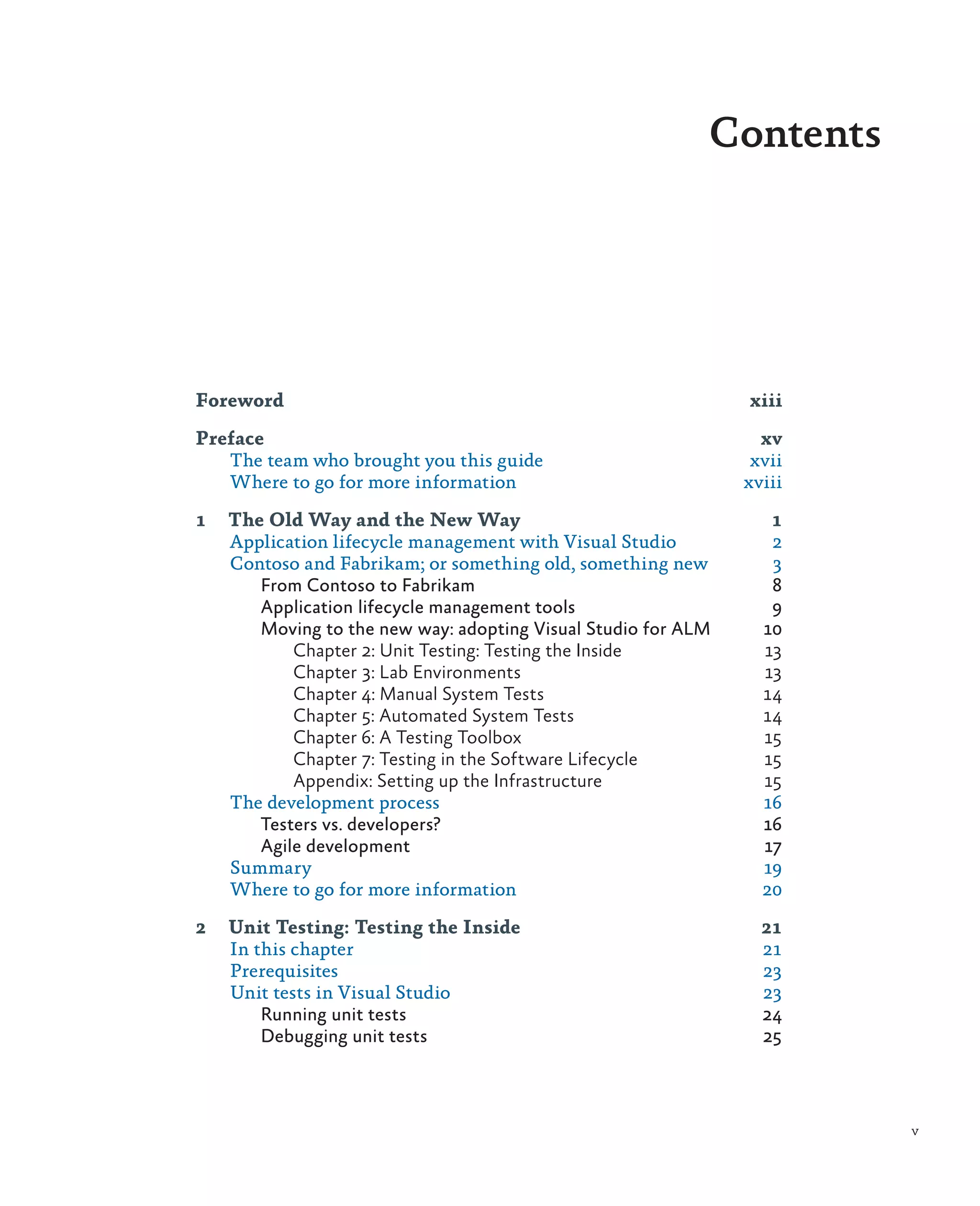 Contents Foreword	xiii Preface	xv The team who brought you this guide xvii Where to go for more information xviii 1 The Old Way and the New Way 1 Application lifecycle management with Visual Studio 2 Contoso and Fabrikam; or something old, something new 3 From Contoso to Fabrikam 8 Application lifecycle management tools 9 Moving to the new way: adopting Visual Studio for ALM 10 Chapter 2: Unit Testing: Testing the Inside 13 Chapter 3: Lab Environments 13 Chapter 4: Manual System Tests 14 Chapter 5: Automated System Tests 14 Chapter 6: A Testing Toolbox 15 Chapter 7: Testing in the Software Lifecycle 15 Appendix: Setting up the Infrastructure 15 The development process 16 Testers vs. developers? 16 Agile development 17 Summary	19 Where to go for more information 20 2 Unit Testing: Testing the Inside 21 In this chapter 21 Prerequisites	23 Unit tests in Visual Studio 23 Running unit tests 24 Debugging unit tests 25 v 